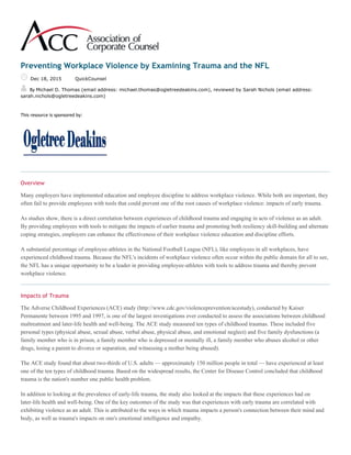 Preventing Workplace Violence by Examining Trauma and the NFL
Dec 18, 2015 QuickCounsel
By Michael D. Thomas (email address: michael.thomas@ogletreedeakins.com), reviewed by Sarah Nichols (email address:
sarah.nichols@ogletreedeakins.com)
This resource is sponsored by:
Overview
Many employers have implemented education and employee discipline to address workplace violence. While both are important, they
often fail to provide employees with tools that could prevent one of the root causes of workplace violence: impacts of early trauma.
As studies show, there is a direct correlation between experiences of childhood trauma and engaging in acts of violence as an adult.
By providing employees with tools to mitigate the impacts of earlier trauma and promoting both resiliency skill-building and alternate
coping strategies, employers can enhance the effectiveness of their workplace violence education and discipline efforts.
A substantial percentage of employee-athletes in the National Football League (NFL), like employees in all workplaces, have
experienced childhood trauma. Because the NFL's incidents of workplace violence often occur within the public domain for all to see,
the NFL has a unique opportunity to be a leader in providing employee-athletes with tools to address trauma and thereby prevent
workplace violence.
Impacts of Trauma
The Adverse Childhood Experiences (ACE) study (http://www.cdc.gov/violenceprevention/acestudy), conducted by Kaiser
Permanente between 1995 and 1997, is one of the largest investigations ever conducted to assess the associations between childhood
maltreatment and later-life health and well-being. The ACE study measured ten types of childhood traumas. These included five
personal types (physical abuse, sexual abuse, verbal abuse, physical abuse, and emotional neglect) and five family dysfunctions (a
family member who is in prison, a family member who is depressed or mentally ill, a family member who abuses alcohol or other
drugs, losing a parent to divorce or separation, and witnessing a mother being abused).
The ACE study found that about two-thirds of U.S. adults — approximately 150 million people in total — have experienced at least
one of the ten types of childhood trauma. Based on the widespread results, the Center for Disease Control concluded that childhood
trauma is the nation's number one public health problem.
In addition to looking at the prevalence of early-life trauma, the study also looked at the impacts that these experiences had on
later-life health and well-being. One of the key outcomes of the study was that experiences with early trauma are correlated with
exhibiting violence as an adult. This is attributed to the ways in which trauma impacts a person's connection between their mind and
body, as well as trauma's impacts on one's emotional intelligence and empathy.
 