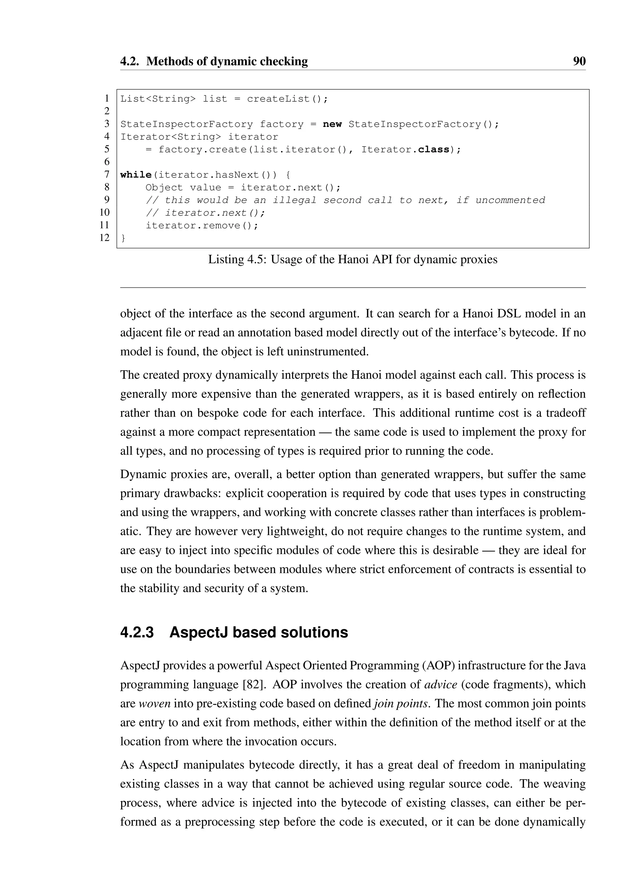 4.2. Methods of dynamic checking 89 
1 public class IteratorEnforcerT implements IteratorT { 
23 
private static enum State { 
4 ACTIVE, NEXT_AVAILABLE, CAN_REMOVE, CAN_REMOVE_MIDDLE; 
5 public boolean substateOf(State s) { /* ... */ } 
6 } 
78 
private State state; 
9 private IteratorT wrapped; 
10 
11 public IteratorEnforcer(IteratorT iter) { 
12 wrapped = iter; 
13 state = State.ACTIVE; 
14 } 
15 
16 public boolean hasNext() { 
17 try { 
18 boolean result = wrapped.hasNext(); 
19 if(result == true) { 
20 if(state.substateOf(State.CAN_REMOVE)) 
21 state = State.CAN_REMOVE_MIDDLE; 
22 else if(state.substateOf(State.ACTIVE)) 
23 state = State.NEXT_AVAILABLE; 
24 } 
25 
26 return result; 
27 } catch(Throwable t) { 
28 state = State.ACTIVE; 
29 throw t; 
30 } 
31 } 
32 
33 public T next() { 
34 if(!state.substateOf(State.NEXT_AVAILABLE)) 
35 throw new IllegalStateException( 
36 cannot invoke next() in state  + state); 
37 
38 try { 
39 T result = wrapped.next(); 
40 state = State.CAN_REMOVE; 
41 return result; 
42 } catch(Throwable t) { 
43 state = State.ACTIVE; 
44 throw t; 
45 } 
46 } 
47 
48 public void remove() { /* ... */ } 
49 } 
Listing 4.4: A generated wrapper for the Iterator interface 
 