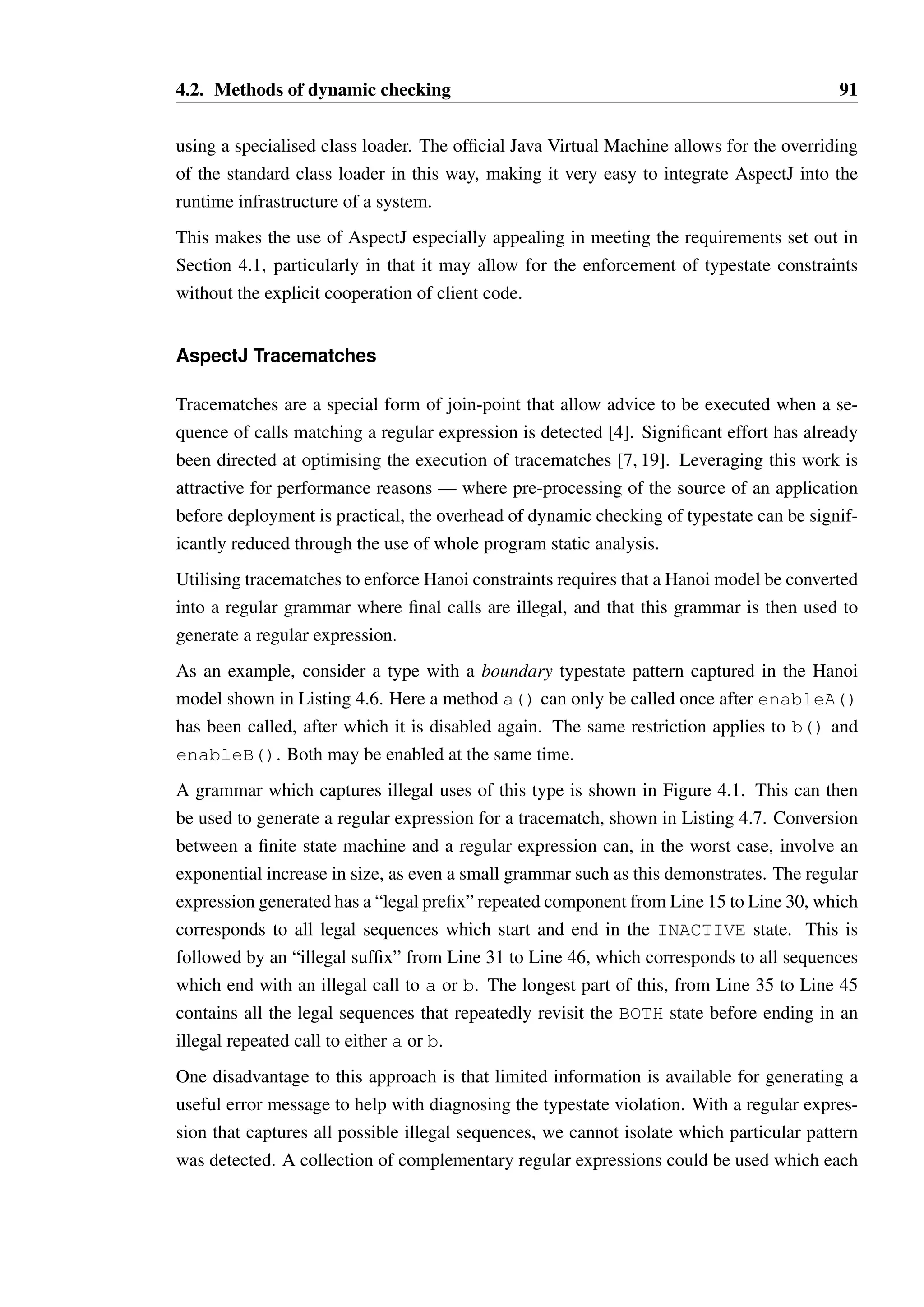 4.2. Methods of dynamic checking 90 
1 ListString list = createList(); 
23 
StateInspectorFactory factory = new StateInspectorFactory(); 
4 IteratorString iterator 
5 = factory.create(list.iterator(), Iterator.class); 
67 
while(iterator.hasNext()) { 
8 Object value = iterator.next(); 
9 // this would be an illegal second call to next, if uncommented 
10 // iterator.next(); 
11 iterator.remove(); 
12 } 
Listing 4.5: Usage of the Hanoi API for dynamic proxies 
object of the interface as the second argument. It can search for a Hanoi DSL model in an 
adjacent file or read an annotation based model directly out of the interface’s bytecode. If no 
model is found, the object is left uninstrumented. 
The created proxy dynamically interprets the Hanoi model against each call. This process is 
generally more expensive than the generated wrappers, as it is based entirely on reflection 
rather than on bespoke code for each interface. This additional runtime cost is a tradeoff 
against a more compact representation — the same code is used to implement the proxy for 
all types, and no processing of types is required prior to running the code. 
Dynamic proxies are, overall, a better option than generated wrappers, but suffer the same 
primary drawbacks: explicit cooperation is required by code that uses types in constructing 
and using the wrappers, and working with concrete classes rather than interfaces is problem-atic. 
They are however very lightweight, do not require changes to the runtime system, and 
are easy to inject into specific modules of code where this is desirable — they are ideal for 
use on the boundaries between modules where strict enforcement of contracts is essential to 
the stability and security of a system. 
4.2.3 AspectJ based solutions 
AspectJ provides a powerful Aspect Oriented Programming (AOP) infrastructure for the Java 
programming language [82]. AOP involves the creation of advice (code fragments), which 
are woven into pre-existing code based on defined join points. The most common join points 
are entry to and exit from methods, either within the definition of the method itself or at the 
location from where the invocation occurs. 
As AspectJ manipulates bytecode directly, it has a great deal of freedom in manipulating 
existing classes in a way that cannot be achieved using regular source code. The weaving 
process, where advice is injected into the bytecode of existing classes, can either be per-formed 
as a preprocessing step before the code is executed, or it can be done dynamically 
 