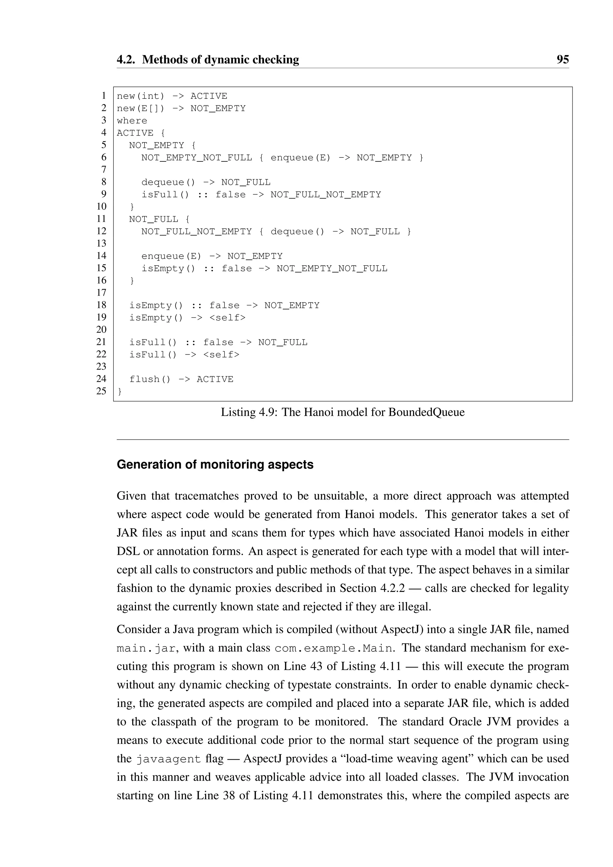 4.2. Methods of dynamic checking 94 
1 public class BoundedQueueE { 
2 public BoundedQueue(int size) {/*...*/} 
3 public BoundedQueue(E[] buf) {/*...*/} 
45 
public boolean isEmpty() {/*...*/} 
6 public boolean isFull() {/*...*/} 
7 public E dequeue() {/*...*/} 
8 public void enqueue(E elem) {/*...*/} 
9 public E[] flush() {/*...*/} 
10 } 
Listing 4.8: A bounded queue data structure 
identify a different illegal pattern — by generating separate regular expressions which cor-respond 
to reaching a particular state in the Hanoi model followed by an illegal method call, 
we could regain the ability to report an error like “attempt to call a in state B”. This would 
add additional runtime overhead however, as multiple tracematches must be checked against 
each typestate constrained object. 
Another serious disadvantage is that the join-points used to define the symbols (between 
Line 2 and Line 13) used in the regular expressions cannot test the return value of methods. 
Consequently, Hanoi models with conditional transitions cannot be converted correctly into 
tracematches. The model may be approximated in some cases to provide incomplete but still 
potentially useful enforcement of constraints. As an example, consider the BoundedQueue 
type shown in Listing 4.8, with its Hanoi model shown in Listing 4.9. This type allows 
elements to be enqueue’d when it is not full, and dequeue’d when it is not empty. Similar 
to an Iterator, client code must check that the isEmpty or isFull methods return 
false before elements can be removed or added respectively. 
With such a model, we can at least ensure that client code is calling isEmpty before calling 
dequeue or isFull before calling enqueue. The simplified model that enforces this 
constraint is shown in Listing 4.10. The generation of such a model can be achieved by 
creating a new state with an available method set equal to the union of the sets of each 
conditional target. This is likely to be very imprecise in general, but it may at least capture 
some obvious typestate violations. The tracematch generated for this simplified model is 
similar to that in Listing 4.7, with some added complexity due to the flush method. 
Overall, the inability of tracematches to accurately capture the full semantics of Hanoi makes 
their use impractical in most cases—conditional transitions are very common and essential 
to the enforcement of typestate constraints. 
 