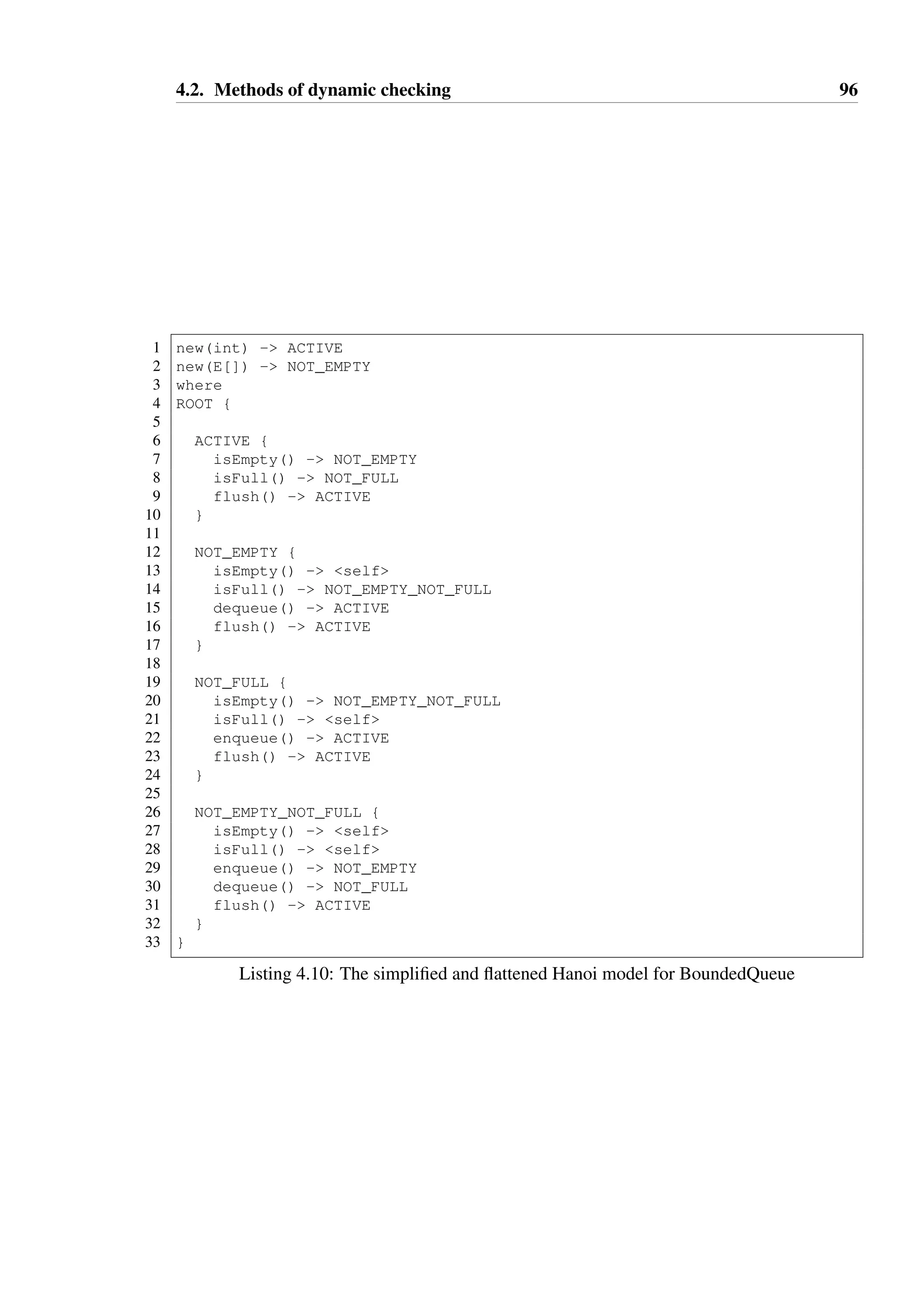 4.2. Methods of dynamic checking 95 
1 new(int) - ACTIVE 
2 new(E[]) - NOT_EMPTY 
3 where 
4 ACTIVE { 
5 NOT_EMPTY { 
6 NOT_EMPTY_NOT_FULL { enqueue(E) - NOT_EMPTY } 
78 
dequeue() - NOT_FULL 
9 isFull() :: false - NOT_FULL_NOT_EMPTY 
10 } 
11 NOT_FULL { 
12 NOT_FULL_NOT_EMPTY { dequeue() - NOT_FULL } 
13 
14 enqueue(E) - NOT_EMPTY 
15 isEmpty() :: false - NOT_EMPTY_NOT_FULL 
16 } 
17 
18 isEmpty() :: false - NOT_EMPTY 
19 isEmpty() - self 
20 
21 isFull() :: false - NOT_FULL 
22 isFull() - self 
23 
24 flush() - ACTIVE 
25 } 
Listing 4.9: The Hanoi model for BoundedQueue 
Generation of monitoring aspects 
Given that tracematches proved to be unsuitable, a more direct approach was attempted 
where aspect code would be generated from Hanoi models. This generator takes a set of 
JAR files as input and scans them for types which have associated Hanoi models in either 
DSL or annotation forms. An aspect is generated for each type with a model that will inter-cept 
all calls to constructors and public methods of that type. The aspect behaves in a similar 
fashion to the dynamic proxies described in Section 4.2.2 — calls are checked for legality 
against the currently known state and rejected if they are illegal. 
Consider a Java program which is compiled (without AspectJ) into a single JAR file, named 
main.jar, with a main class com.example.Main. The standard mechanism for exe-cuting 
this program is shown on Line 43 of Listing 4.11 — this will execute the program 
without any dynamic checking of typestate constraints. In order to enable dynamic check-ing, 
the generated aspects are compiled and placed into a separate JAR file, which is added 
to the classpath of the program to be monitored. The standard Oracle JVM provides a 
means to execute additional code prior to the normal start sequence of the program using 
the javaagent flag — AspectJ provides a “load-time weaving agent” which can be used 
in this manner and weaves applicable advice into all loaded classes. The JVM invocation 
starting on line Line 38 of Listing 4.11 demonstrates this, where the compiled aspects are 
 