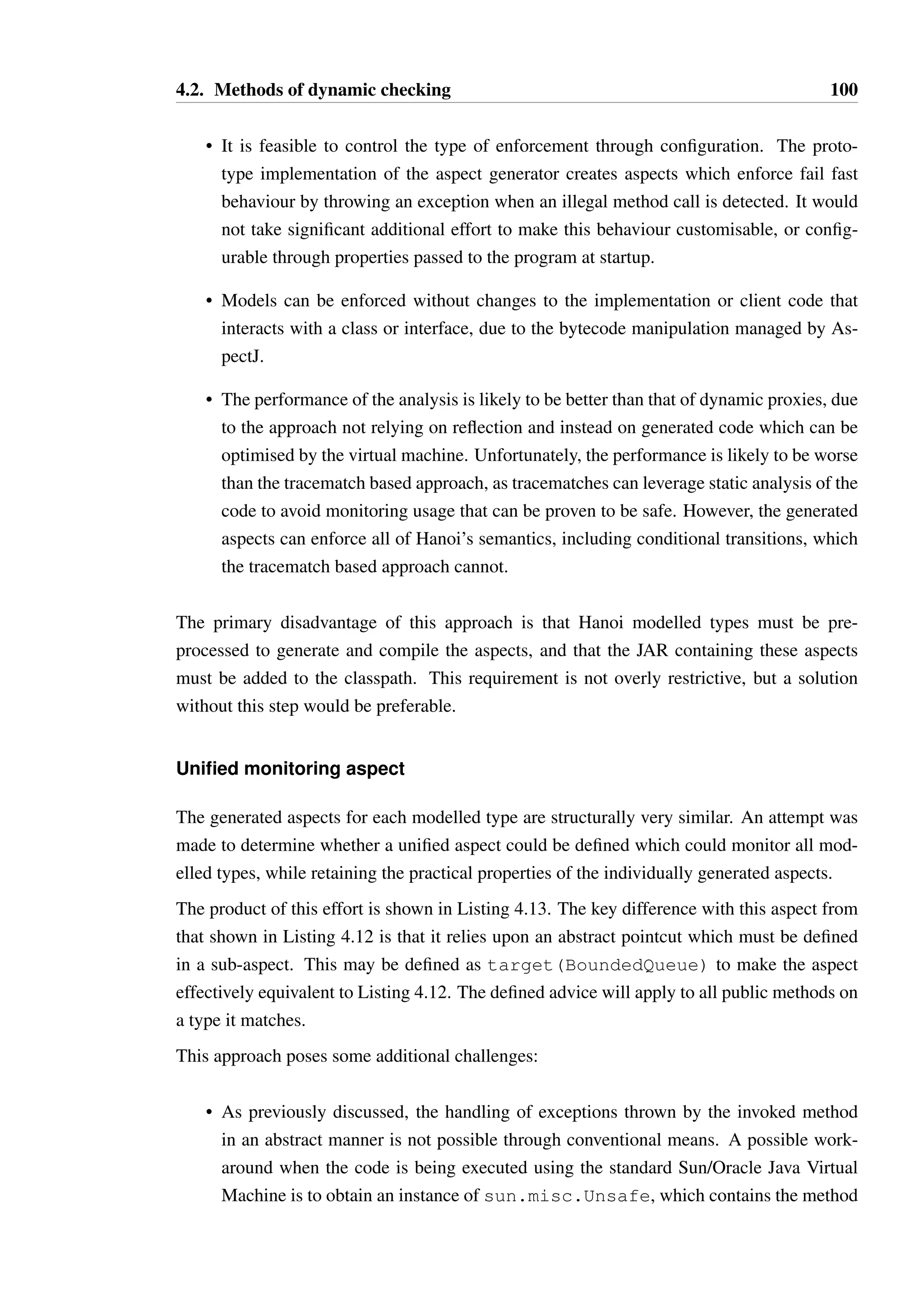 4.2. Methods of dynamic checking 99 
1 public aspect BoundedQueueUsageMonitor issingleton() { 
23 
private final Logger log = // ... 
4 private final WeakHashMapObject, IState currentStates = // ... 
5 private final ReentrantReadWriteLock currentStatesLock = // ... 
6 private final StateModelRepository repo = // ... 
78 
boolean around(): call(public boolean isEmpty())  target(BoundedQueue 
Ç ) { 
9 
10 Object thisObj = thisJoinPoint.getThis(); 
11 Object target = thisJoinPoint.getTarget(); 
12 
13 if(thisObj == target) { 
14 return proceed(); 
15 } 
16 
17 IState currentState = getState(target); 
18 Method m = BoundedQueue.class.getMethod(isEmpty); 
19 
20 if(!currentState.isLegalCall(m)) { 
21 throw new IllegalStateException( 
22 Attempt to call method  + 
23 ErrorUtils.buildSignature(m) + 
24  on object of type  + 
25 target.getClass().getCanonicalName() + 
26  in illegal state  + 
27 currentState.getName()); 
28 } 
29 
30 try { 
31 boolean result = proceed(); 
32 processOutcome(target, m, result); 
33 return result; 
34 } catch(java.lang.RuntimeException e) { 
35 processOutcome(target, m, new ThrownExceptionWrapper(e)); 
36 throw e; 
37 } catch(java.lang.Error e) { 
38 processOutcome(target, m, new ThrownExceptionWrapper(e)); 
39 throw e; 
40 } 
41 } 
42 
43 // ... monitoring for other methods ... 
44 } 
Listing 4.12: Part of the aspect generated for BoundedQueue 
 
