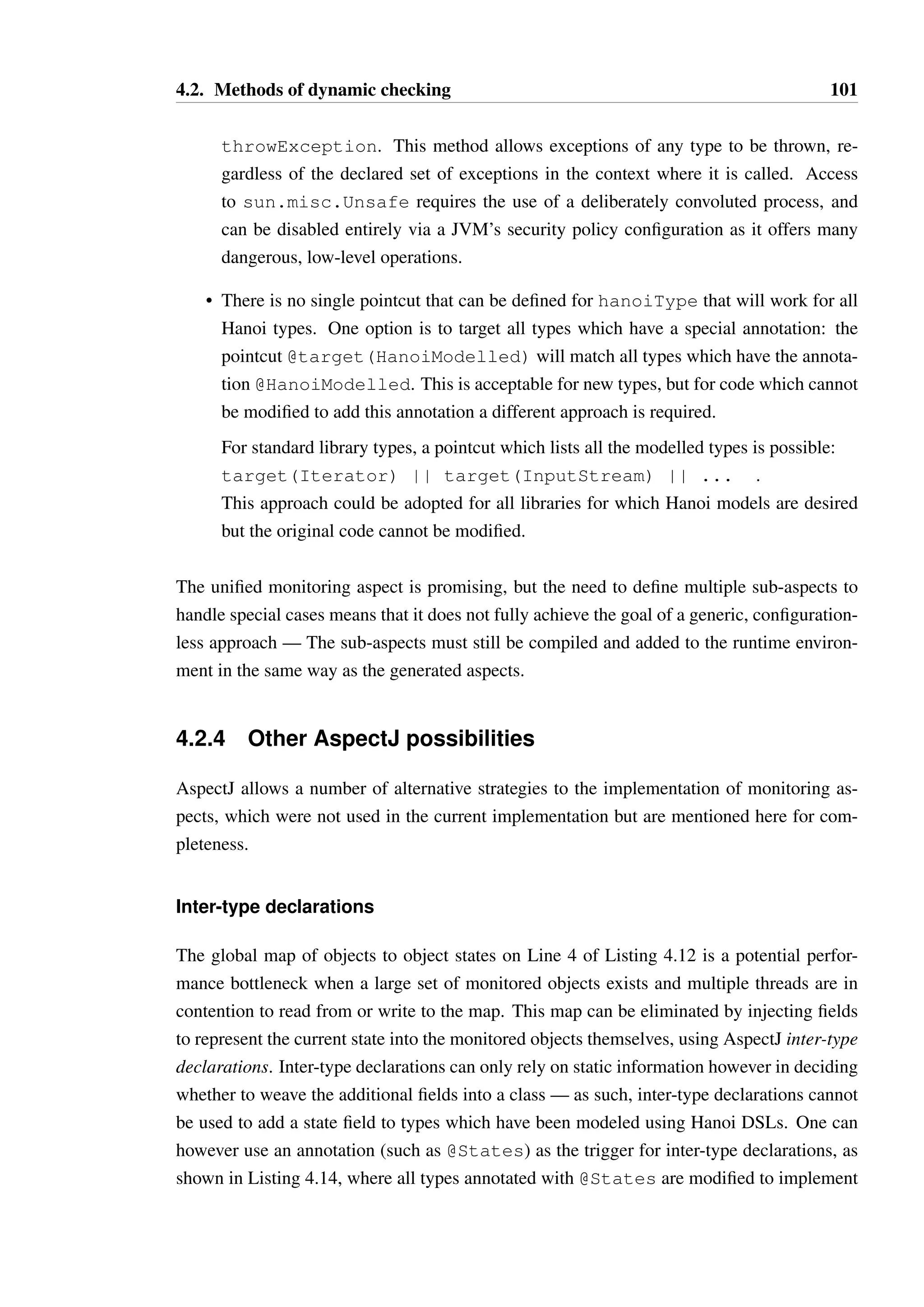 4.2. Methods of dynamic checking 100 
• It is feasible to control the type of enforcement through configuration. The proto-type 
implementation of the aspect generator creates aspects which enforce fail fast 
behaviour by throwing an exception when an illegal method call is detected. It would 
not take significant additional effort to make this behaviour customisable, or config-urable 
through properties passed to the program at startup. 
• Models can be enforced without changes to the implementation or client code that 
interacts with a class or interface, due to the bytecode manipulation managed by As-pectJ. 
• The performance of the analysis is likely to be better than that of dynamic proxies, due 
to the approach not relying on reflection and instead on generated code which can be 
optimised by the virtual machine. Unfortunately, the performance is likely to be worse 
than the tracematch based approach, as tracematches can leverage static analysis of the 
code to avoid monitoring usage that can be proven to be safe. However, the generated 
aspects can enforce all of Hanoi’s semantics, including conditional transitions, which 
the tracematch based approach cannot. 
The primary disadvantage of this approach is that Hanoi modelled types must be pre-processed 
to generate and compile the aspects, and that the JAR containing these aspects 
must be added to the classpath. This requirement is not overly restrictive, but a solution 
without this step would be preferable. 
Unified monitoring aspect 
The generated aspects for each modelled type are structurally very similar. An attempt was 
made to determine whether a unified aspect could be defined which could monitor all mod-elled 
types, while retaining the practical properties of the individually generated aspects. 
The product of this effort is shown in Listing 4.13. The key difference with this aspect from 
that shown in Listing 4.12 is that it relies upon an abstract pointcut which must be defined 
in a sub-aspect. This may be defined as target(BoundedQueue) to make the aspect 
effectively equivalent to Listing 4.12. The defined advice will apply to all public methods on 
a type it matches. 
This approach poses some additional challenges: 
• As previously discussed, the handling of exceptions thrown by the invoked method 
in an abstract manner is not possible through conventional means. A possible work-around 
when the code is being executed using the standard Sun/Oracle Java Virtual 
Machine is to obtain an instance of sun.misc.Unsafe, which contains the method 
 