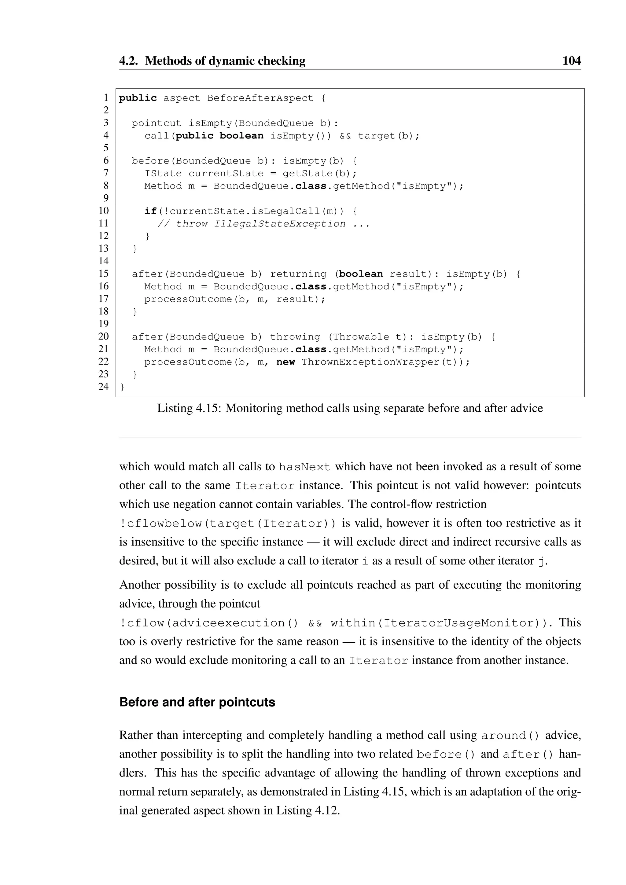 4.2. Methods of dynamic checking 103 
1 interface StateTracking {} 
23 
public aspect InjectState { 
45 
declare parents: (@States *) implements StateTracking; 
67 
IState StateTracking.currentState; 
8 } 
Listing 4.14: Using inter-type declarations to inject state tracking fields into objects 
the new interface type StateTracking, and all implementations of StateTracking 
are given an additional field currentState. 
A tempting alternative solution would be to add a currentState field to all objects in 
Java, by using an inter-type declaration bound to the Object type. However, the Object 
type cannot be modified by AspectJ — a more specific subtype is required and therefore 
there is no mechanism to add a field to all objects regardless of type. 
A better solution would be to augment the aspect generator to generate an additional 
aspect which modifies all types with Hanoi DSL models such that they implement 
StateTracking. Once this is done, the aspect in Listing 4.14 would then be able to 
inject the currentState field on all tracked objects. 
Control-flow pointcuts 
The self-call exclusion on Line 4 of Listing 4.12 cannot deal with indirect call loops, 
such as one might see with mutual recursion between two objects. A potential alter-native 
is to use a control flow (cflow) based pointcut, which is sensitive to the entire 
call stack. Control flow pointcuts can be used to match all pointcuts which occur during 
another pointcut: for example, cflow(call(public boolean isEmpty())  
target(Iterator)) will match a call to isEmpty() and all other pointcuts which 
occur while this method is executing. A cflowbelow pointcut will instead match the same 
set of pointcuts, minus the pointcut for the call to isEmpty itself. 
By negating a cflowbelow pointcut, we can exclude all pointcuts that occur during another 
pointcut: around(Iterator i): target(i)  
call(public boolean hasNext())  
!cflowbelow(call(public boolean hasNext())) will match any call to 
hasNext which has not itself been triggered, directly or indirectly, by any other method 
named hasNext. A more useful pointcut would be 
around(Iterator i): target(i)  
call(public boolean hasNext())  !cflowbelow(target(i)) 
 
