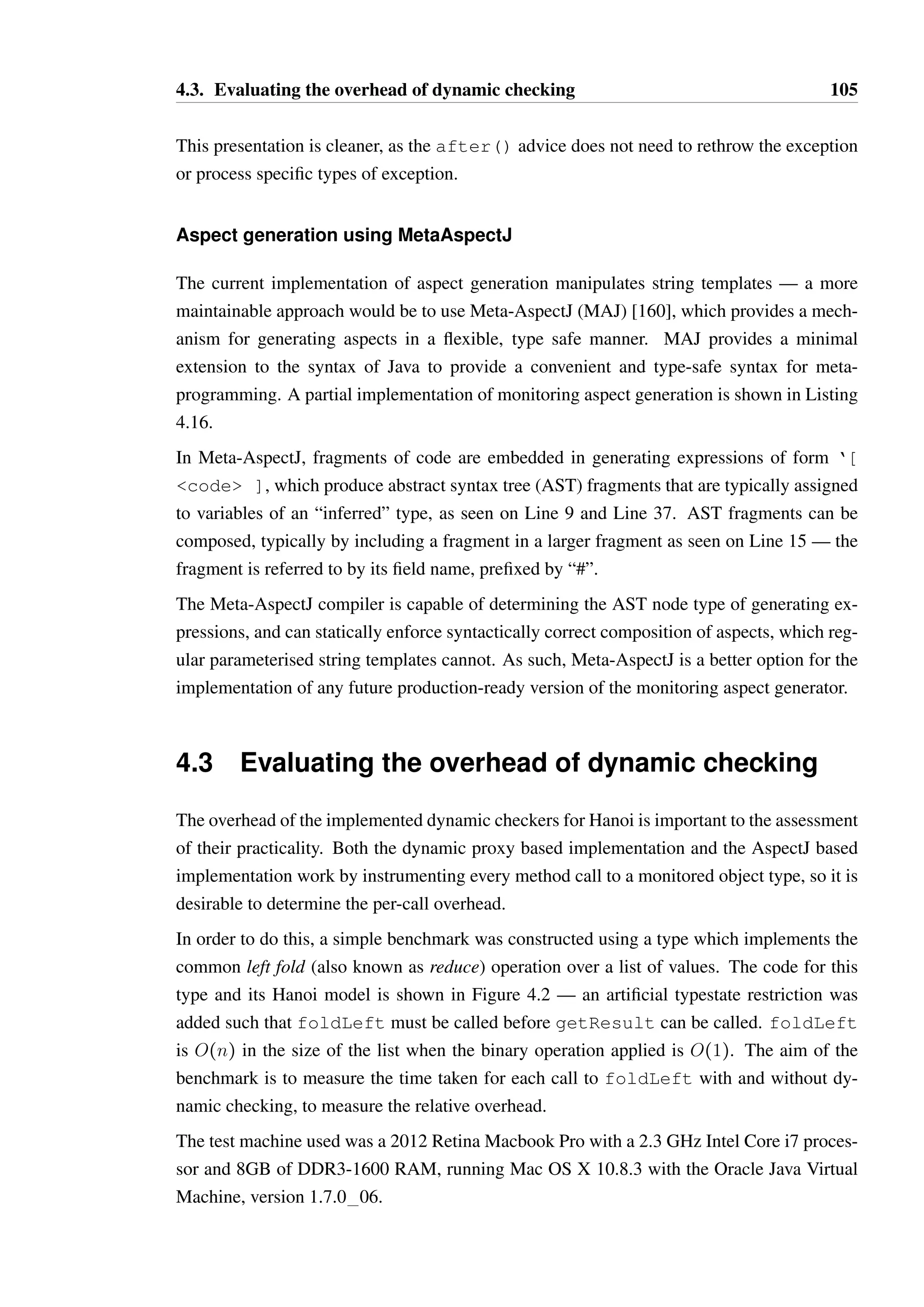 4.2. Methods of dynamic checking 104 
1 public aspect BeforeAfterAspect { 
23 
pointcut isEmpty(BoundedQueue b): 
4 call(public boolean isEmpty())  target(b); 
56 
before(BoundedQueue b): isEmpty(b) { 
7 IState currentState = getState(b); 
8 Method m = BoundedQueue.class.getMethod(isEmpty); 
9 
10 if(!currentState.isLegalCall(m)) { 
11 // throw IllegalStateException ... 
12 } 
13 } 
14 
15 after(BoundedQueue b) returning (boolean result): isEmpty(b) { 
16 Method m = BoundedQueue.class.getMethod(isEmpty); 
17 processOutcome(b, m, result); 
18 } 
19 
20 after(BoundedQueue b) throwing (Throwable t): isEmpty(b) { 
21 Method m = BoundedQueue.class.getMethod(isEmpty); 
22 processOutcome(b, m, new ThrownExceptionWrapper(t)); 
23 } 
24 } 
Listing 4.15: Monitoring method calls using separate before and after advice 
which would match all calls to hasNext which have not been invoked as a result of some 
other call to the same Iterator instance. This pointcut is not valid however: pointcuts 
which use negation cannot contain variables. The control-flow restriction 
!cflowbelow(target(Iterator)) is valid, however it is often too restrictive as it 
is insensitive to the specific instance — it will exclude direct and indirect recursive calls as 
desired, but it will also exclude a call to iterator i as a result of some other iterator j. 
Another possibility is to exclude all pointcuts reached as part of executing the monitoring 
advice, through the pointcut 
!cflow(adviceexecution()  within(IteratorUsageMonitor)). This 
too is overly restrictive for the same reason — it is insensitive to the identity of the objects 
and so would exclude monitoring a call to an Iterator instance from another instance. 
Before and after pointcuts 
Rather than intercepting and completely handling a method call using around() advice, 
another possibility is to split the handling into two related before() and after() han-dlers. 
This has the specific advantage of allowing the handling of thrown exceptions and 
normal return separately, as demonstrated in Listing 4.15, which is an adaptation of the orig-inal 
generated aspect shown in Listing 4.12. 
 