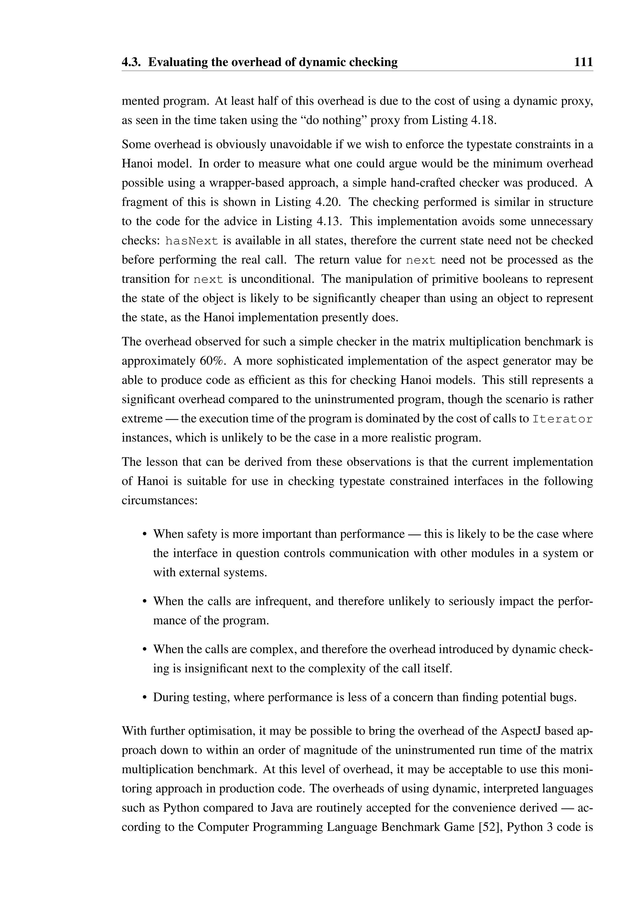 4.3. Evaluating the overhead of dynamic checking 110 
1 public class DoNothingInvocationHandler implements InvocationHandler { 
23 
private Object wrappedObject; 
45 
public DoNothingInvocationHandler(Object o) { 
6 this.wrappedObject = o; 
7 } 
89 
public Object invoke(Object proxy, Method method, Object[] args) 
10 throws Throwable { 
11 return method.invoke(wrappedObject, args); 
12 } 
13 } 
Listing 4.18: The simplest dynamic proxy possible 
Checking mode Time Factor of uninstrumented 
Uninstrumented 0.7s 1x 
Optimal wrapper 1.1s 1.6x 
Proxy from Listing 4.18 33s 47x 
Hanoi Dynamic Proxy 61s 87x 
Figure 4.4: Benchmark times for matrix multiplication 
It is clear from the results in Figure 4.3 that if the body of a method is complex, the over-head 
of dynamic checking is insignificant. If the body is trivial, however, the overhead is 
substantial. This is the case for the implementation of Iterator for most data structures 
—implementing hasNext and next involves little more than the maintenance of a pointer 
or an index, and so is very inexpensive compared to the cost of the dynamic checking. This 
is clearly demonstrated in another benchmark devised to generate a significant volume of 
calls to Iterator. The scenario of this second benchmark was involved multiplying large 
matrices, where matrices are represented as lists of lists and access to elements is performed 
using Iterator exclusively. 
Given two matrices A and B such that C = A × B, the code used to derive the value of Cij 
(where i is the row and j the column) is shown in Listing 4.19. This code was executed with 
matrices A and B of size 30 × 30, requiring that this method be invoked once for each of the 
900 cells of C. By instrumenting the code to count the number of invocations of Iterator 
methods, it was determined that 487350 calls are made to hasNext and 486450 calls are 
made to next for each matrix multiplication operation. A benchmark was constructed using 
1000 matrix multiplication operations, recording the total time to carry out all multiplications 
(after a warmup period of 100 such multiplications). The times recorded are presented in 
Figure 4.4. 
The overhead recorded in this benchmark for using dynamic proxies is substantial — the 
dynamic proxy based checker is almost two orders of magnitude slower than the uninstru- 
 