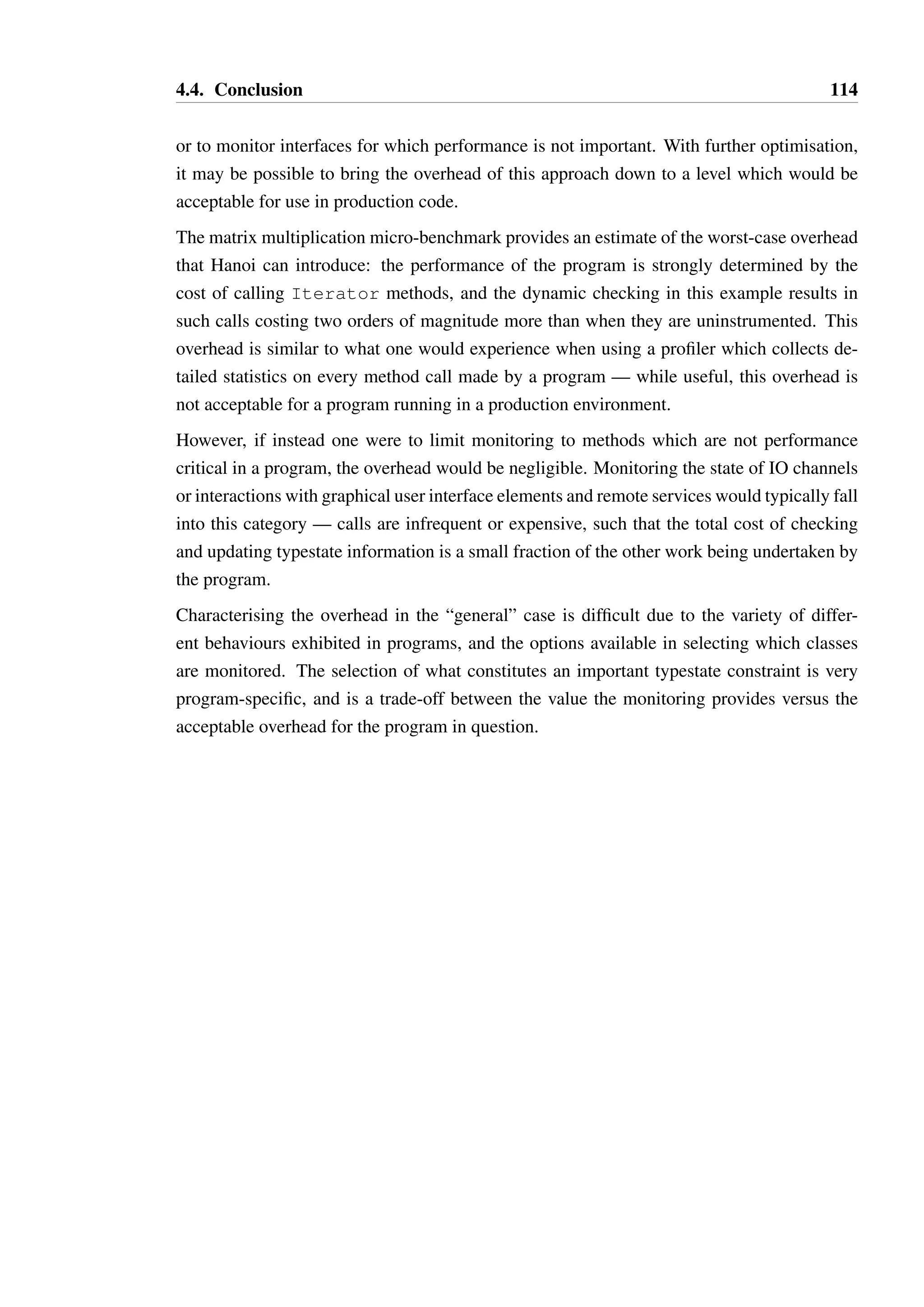 4.4. Conclusion 113 
1 public class OptimalCheckIteratorE implements IteratorE { 
23 
private IteratorE realIter; 
45 
private boolean nextAvailable; 
6 private boolean canRemove; 
78 
public OptimalCheckIterator(IteratorE iter) { 
9 this.realIter = iter; 
10 resetState(); 
11 } 
12 
13 @Override 
14 public boolean hasNext() { 
15 try { 
16 boolean result = realIter.hasNext(); 
17 if(result) nextAvailable = true; 
18 return result; 
19 } catch(RuntimeException e) { 
20 resetState(); 
21 throw e; 
22 } catch(Error e) { 
23 resetState(); 
24 throw e; 
25 } 
26 } 
27 
28 @Override 
29 public E next() { 
30 if(!nextAvailable) throw new IllegalStateException(); 
31 
32 try { 
33 E result = realIter.next(); 
34 nextAvailable = false; 
35 canRemove = true; 
36 
37 return result; 
38 } catch(RuntimeException e) { 
39 resetState(); 
40 throw e; 
41 } catch(Error e) { 
42 resetState(); 
43 throw e; 
44 } 
45 } 
46 
47 private void resetState() { 
48 nextAvailable = false; 
49 canRemove = false; 
50 } 
51 
52 /* ... */ 
53 } 
Listing 4.20: A fragment of an “optimal” hand-written wrapper for Iterator to check its 
typestate constraints 
 