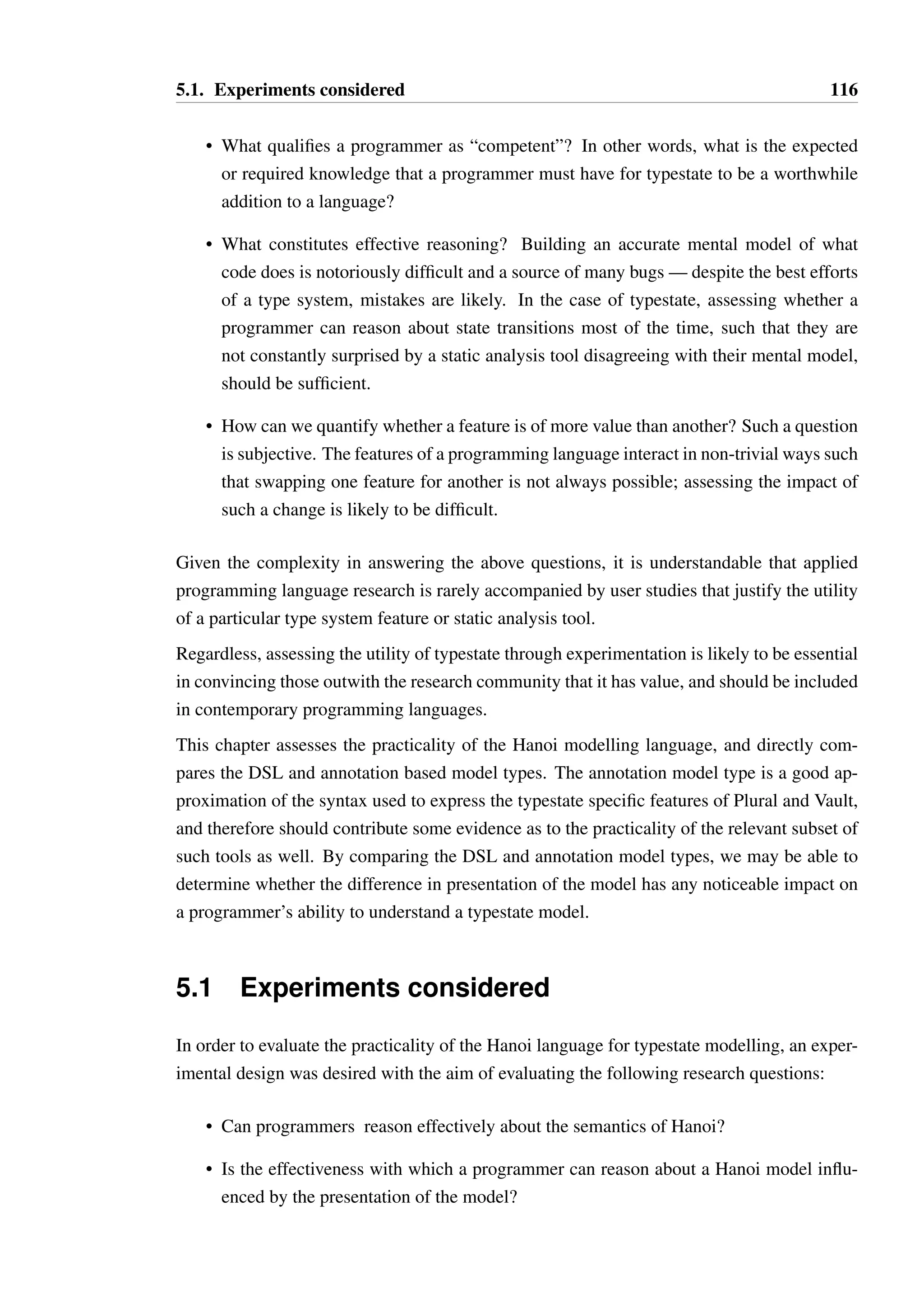 115 
Chapter 5 
Can programmers reason about 
typestate? 
Programming language designers are often accused of inventing new programming con-structs 
without having any notion of how well suited such techniques are to industrial soft-ware 
development. While they may be able to show small, pedagogical examples of how a 
new technique can counter a class of bugs, or allow a more compact expression of a particu-lar 
concept, this is rarely supported by a study which demonstrates that the technique fits the 
following important criteria: 
• Worth learning — the overall productivity gains made possible by the new feature 
outweigh the effort of learning the new feature, and any overheads associated with its 
use. 
• Clearly expressed—the particular syntactic elements used in the expression of the new 
feature are the best that could be found, or equivalent to other evaluated possibilities. 
• Justified—the increase in complexity of the language due to the addition of the feature 
is justifiable, in that the feature is of greater general utility than some other feature that 
could be added. All languages have a notional “complexity budget” that cannot be 
exceeded without causing confusion and misuse. The feature set of a language must 
be chosen carefully to provide the greatest overall utility within that budget for the 
domain in which the language is expected to be used. 
The introduction of typestate to a language should be evaluated against these criteria as well. 
Can a competent programmer learn what typestate is, identify where it should be used, and 
reason about code which interacts with objects that have typestate constraints? There are 
many aspects of this problem that are difficult to quantify: 
 