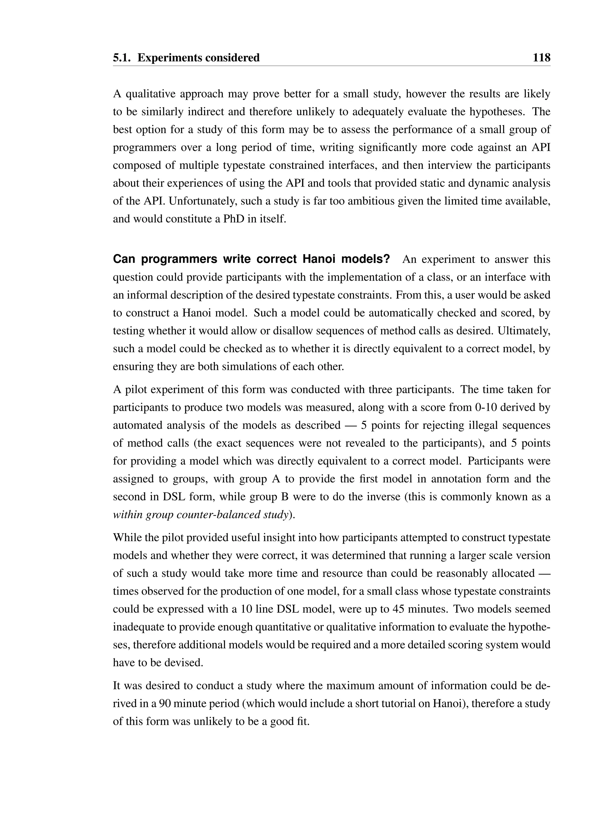 5.1. Experiments considered 117 
• Will programmers prefer either the DSL or annotation model types? 
These questions should be evaluated in the context of one or more of the following tasks: 
• Deciding whether a Hanoi model is semantically valid. 
• Writing code that does not violate constraints in a Hanoi model. 
• Producing a semantically valid Hanoi model against an informal specification. 
• Identifying whether code violates constraints in a Hanoi model. 
Different experimental designs were considered, oriented around questions related to these 
tasks, before settling on a final experimental design. 
Can programmers find semantic errors in Hanoi specifications? An experiment 
could be devised where participants are presented with Hanoi models of varying complexity, 
and asked to identify whether any of the transitions specified are invalid. While such a study 
should provide a clear answer as to whether participants understand the rules, and which 
rules or rule interactions cause the most difficulty, presenting the models in isolation from 
model usage is unlikely to provide a useful assessment of the practicality of the model. 
Not only must the model be semantically correct, it should match the intended behavioural 
restrictions of a class. This semantic relationship dictates the structure of the model and often 
allows for intuitive deduction of when a particular constraint is nonsensical, rather than from 
first principles. 
It was decided that conducting a study exclusively of this form would not provide sufficient 
insight to evaluate the hypotheses, though it could be useful to pose questions of this form 
as part of a larger study. 
Can programmers write code that conforms to a Hanoi model? An experiment 
could be devised where a programmer is asked to write code to solve problems, using an 
API with typestate restrictions modelled using Hanoi. Such an experiment would provide a 
realistic setting, but it is not clear how the user’s performance should be evaluated. The code 
could be scored automatically based on whether it passes a set of unit tests, and whether the 
code violates any typestate constraints. With such an experiment, the user’s performance is 
primarily determined by their ability to code a working solution, with the typestate violations 
as a secondary concern. Therefore, determining the impact of typestate on the programmer’s 
ability to solve a problem is likely to be difficult without a large study. 
 