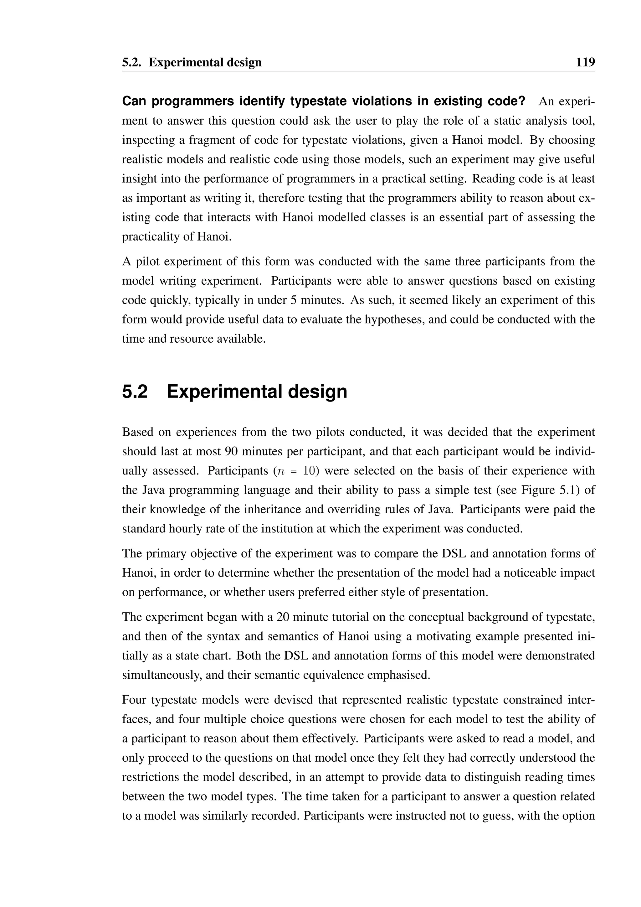 5.1. Experiments considered 118 
A qualitative approach may prove better for a small study, however the results are likely 
to be similarly indirect and therefore unlikely to adequately evaluate the hypotheses. The 
best option for a study of this form may be to assess the performance of a small group of 
programmers over a long period of time, writing significantly more code against an API 
composed of multiple typestate constrained interfaces, and then interview the participants 
about their experiences of using the API and tools that provided static and dynamic analysis 
of the API. Unfortunately, such a study is far too ambitious given the limited time available, 
and would constitute a PhD in itself. 
Can programmers write correct Hanoi models? An experiment to answer this 
question could provide participants with the implementation of a class, or an interface with 
an informal description of the desired typestate constraints. From this, a user would be asked 
to construct a Hanoi model. Such a model could be automatically checked and scored, by 
testing whether it would allow or disallow sequences of method calls as desired. Ultimately, 
such a model could be checked as to whether it is directly equivalent to a correct model, by 
ensuring they are both simulations of each other. 
A pilot experiment of this form was conducted with three participants. The time taken for 
participants to produce two models was measured, along with a score from 0-10 derived by 
automated analysis of the models as described — 5 points for rejecting illegal sequences 
of method calls (the exact sequences were not revealed to the participants), and 5 points 
for providing a model which was directly equivalent to a correct model. Participants were 
assigned to groups, with group A to provide the first model in annotation form and the 
second in DSL form, while group B were to do the inverse (this is commonly known as a 
within group counter-balanced study). 
While the pilot provided useful insight into how participants attempted to construct typestate 
models and whether they were correct, it was determined that running a larger scale version 
of such a study would take more time and resource than could be reasonably allocated — 
times observed for the production of one model, for a small class whose typestate constraints 
could be expressed with a 10 line DSL model, were up to 45 minutes. Two models seemed 
inadequate to provide enough quantitative or qualitative information to evaluate the hypothe-ses, 
therefore additional models would be required and a more detailed scoring system would 
have to be devised. 
It was desired to conduct a study where the maximum amount of information could be de-rived 
in a 90 minute period (which would include a short tutorial on Hanoi), therefore a study 
of this form was unlikely to be a good fit. 
 