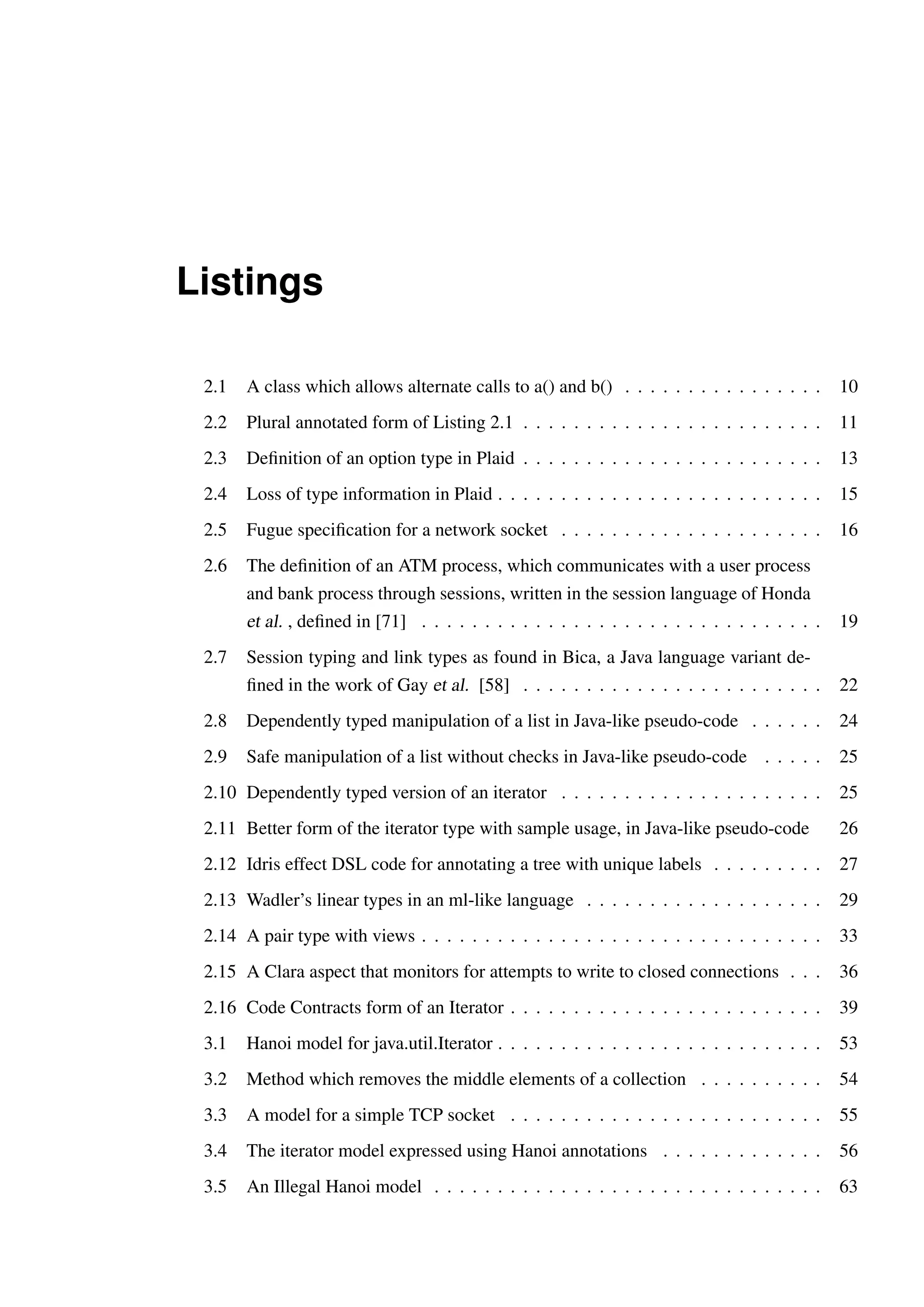 Listings 
2.1 A class which allows alternate calls to a() and b() . . . . . . . . . . . . . . . . 10 
2.2 Plural annotated form of Listing 2.1 . . . . . . . . . . . . . . . . . . . . . . . . 11 
2.3 Definition of an option type in Plaid . . . . . . . . . . . . . . . . . . . . . . . . 13 
2.4 Loss of type information in Plaid . . . . . . . . . . . . . . . . . . . . . . . . . . 15 
2.5 Fugue specification for a network socket . . . . . . . . . . . . . . . . . . . . . 16 
2.6 The definition of an ATM process, which communicates with a user process 
and bank process through sessions, written in the session language of Honda 
et al. , defined in [71] . . . . . . . . . . . . . . . . . . . . . . . . . . . . . . . . 19 
2.7 Session typing and link types as found in Bica, a Java language variant de-fined 
in the work of Gay et al. [58] . . . . . . . . . . . . . . . . . . . . . . . . 22 
2.8 Dependently typed manipulation of a list in Java-like pseudo-code . . . . . . 24 
2.9 Safe manipulation of a list without checks in Java-like pseudo-code . . . . . 25 
2.10 Dependently typed version of an iterator . . . . . . . . . . . . . . . . . . . . . 25 
2.11 Better form of the iterator type with sample usage, in Java-like pseudo-code 26 
2.12 Idris effect DSL code for annotating a tree with unique labels . . . . . . . . . 27 
2.13 Wadler’s linear types in an ml-like language . . . . . . . . . . . . . . . . . . . 29 
2.14 A pair type with views . . . . . . . . . . . . . . . . . . . . . . . . . . . . . . . . 33 
2.15 A Clara aspect that monitors for attempts to write to closed connections . . . 36 
2.16 Code Contracts form of an Iterator . . . . . . . . . . . . . . . . . . . . . . . . . 39 
3.1 Hanoi model for java.util.Iterator . . . . . . . . . . . . . . . . . . . . . . . . . . 53 
3.2 Method which removes the middle elements of a collection . . . . . . . . . . 54 
3.3 A model for a simple TCP socket . . . . . . . . . . . . . . . . . . . . . . . . . 55 
3.4 The iterator model expressed using Hanoi annotations . . . . . . . . . . . . . 56 
3.5 An Illegal Hanoi model . . . . . . . . . . . . . . . . . . . . . . . . . . . . . . . 63 
 