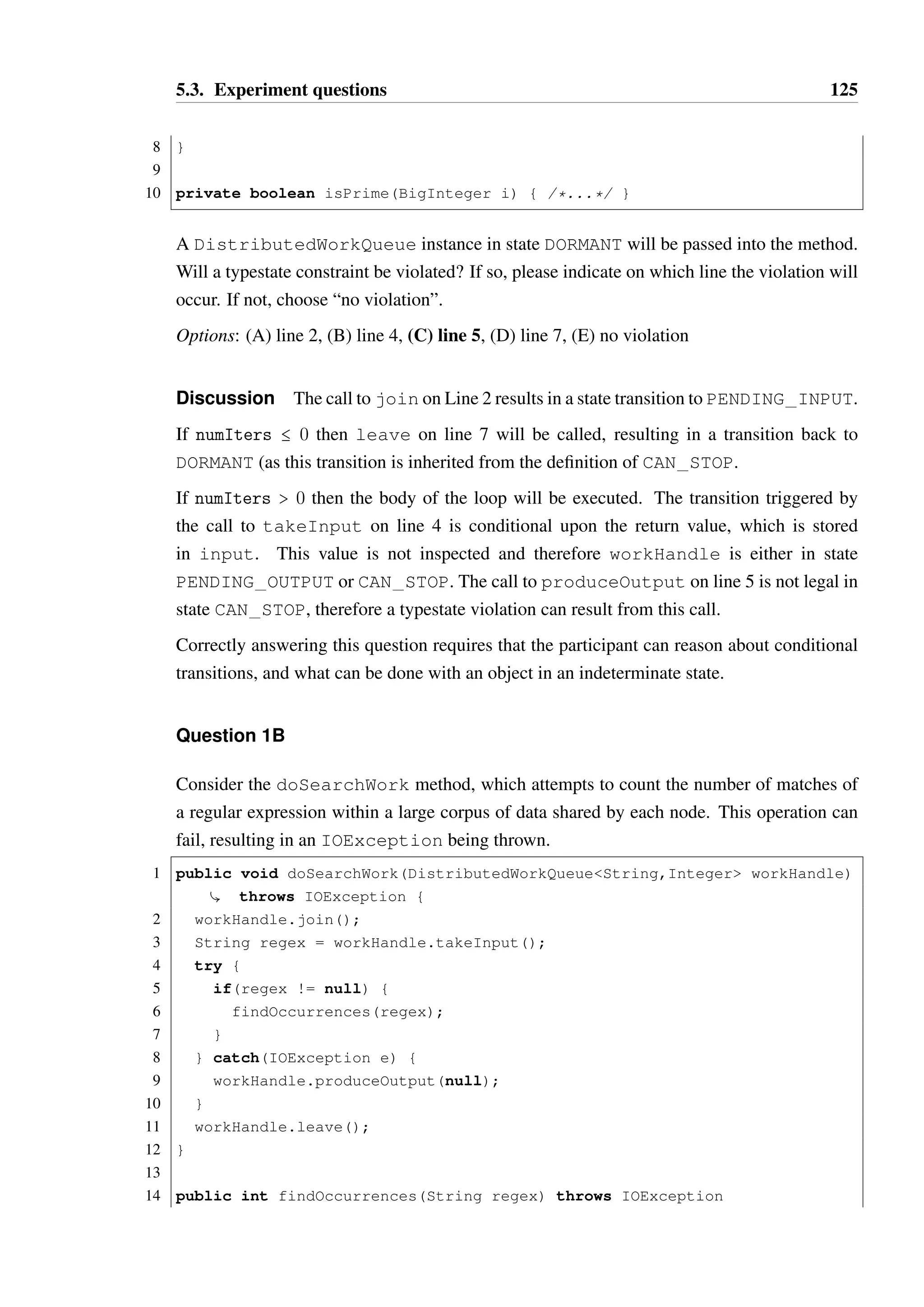 5.3. Experiment questions 124 
State chart: 
UNKNOWN 
WORKING DORMANT 
PENDING_OUTPUT 
CAN_STOP 
PENDING_INPUT 
produceOutput 
takeInput :: other 
takeInput :: null 
leave 
join 
Discussion This model exhibits the common alternating behaviour pattern between 
takeInput and produceOutput, but with a conditional transition based upon the return 
value of takeInput (intended to indicate that no more work is available in the queue). 
Client code must take care to correctly check the return value. Additionally, the client may 
only call leave when it has not taken a pending work item or there is no more work. The 
WORKING and DORMANT states are purely descriptive, as they define no transitions of their 
own. 
Due to the depth of the hierarchy, it was speculated that this model may be easier to work 
with in the DSL form than in the annotation form, as the structure of the hierarchy and the 
inherited transitions (in particular, the ability to call leave from PENDING INPUT) may 
be more readily apparent. 
Question 1A 
Consider the method doPrimeWork, which computes whether numbers provided through 
the DistributedWorkQueue handle are prime numbers or not. 
1 public void doPrimeWork(DistributedWorkQueueBigInteger,Boolean 
Ç workHandle, int numIters) { 
2 workHandle.join(); 
3 for(int i=0; i  numIters; i++) { 
4 BigInteger input = workHandle.takeInput(); 
5 workHandle.produceOutput(isPrime(input)); 
6 } 
7 workHandle.leave(); 
 