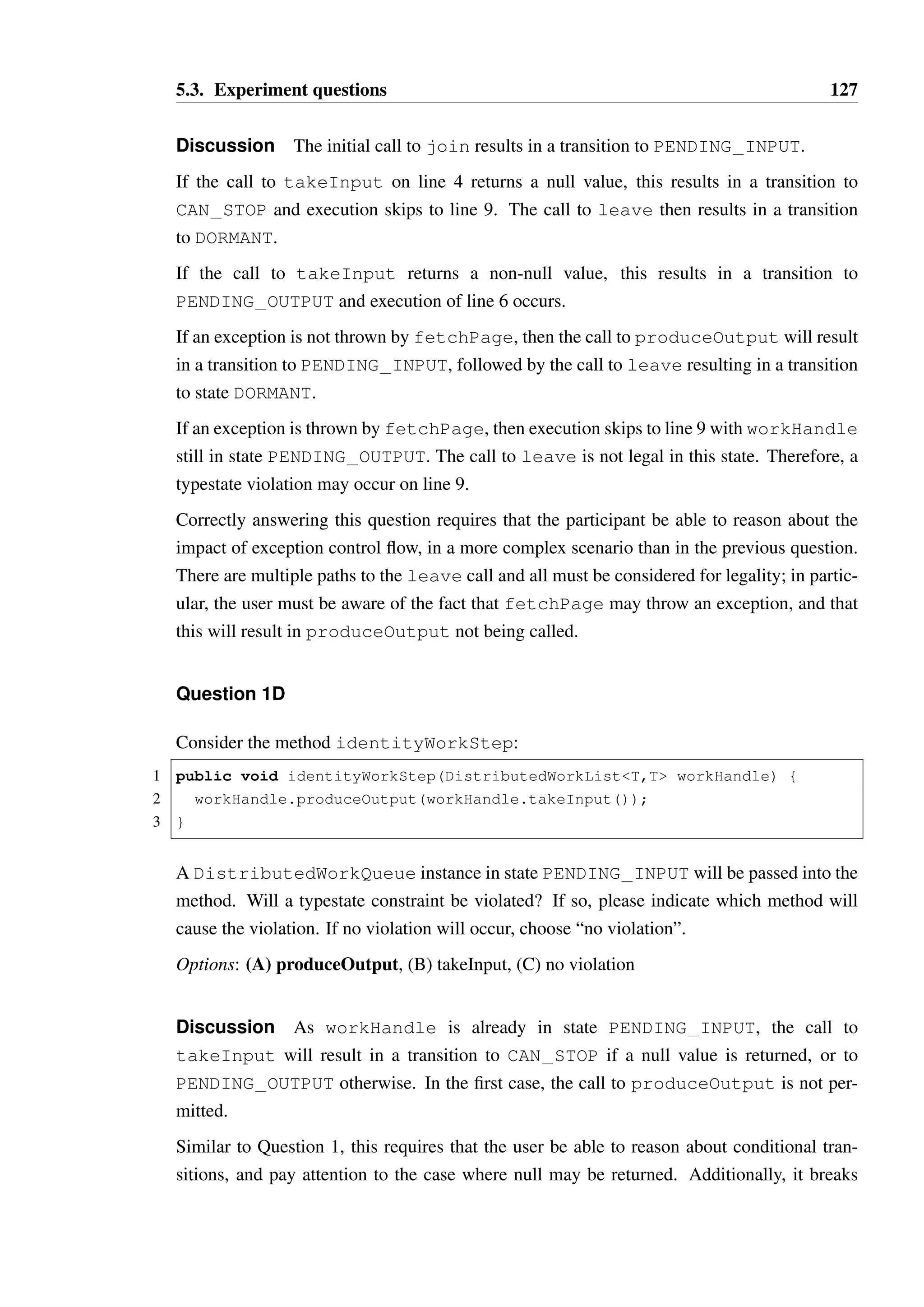 5.3. Experiment questions 126 
15 { /* ... */ } 
If doSearchWork is run and an IOException is thrown by findOccurrences on 
line 6, what state is the workHandle instance in on line 11 prior to the call to leave? 
Options: (A) UNKNOWN, (B) WORKING, (C) PENDING OUTPUT, (D) CAN STOP, 
(E) PENDING INPUT, (F) DORMANT 
Discussion The calls to join and takeInput (with a non-null value, as checked 
on line 5) result in a transition to state PENDING OUTPUT. If an IOException is 
thrown as indicated, produceOutput will be called, resulting in a transition to state 
PENDING INPUT, prior to the call to leave. 
Correctly answering this question requires that the participant be able to reason about the 
impact of exception control flow. In this particular scenario, it was not expected that this 
combination of exceptions with typestate would prove particularly taxing, but nonetheless 
such an assumption was worth checking. 
Question 1C 
Consider the fetchResources method, which retrieves the String content of a URL 
through an HTTP request. 
1 public void fetchResources(DistributedWorkListURL, String workHandle) { 
2 workHandle.join(); 
3 try { 
4 URL resLoc = workHandle.takeInput(); 
5 if(resLoc != null) { 
6 workHandle.produceOutput(fetchPage(url)); 
7 } 
8 } finally { 
9 workHandle.leave(); 
10 } 
11 } 
12 
13 public String fetchPage(URL url) throws IOException { /* ... */} 
A DistributedWorkQueue instance in state DORMANT will be passed into the method. 
Will a typestate constraint be violated? If so, please indicate on which line the violation will 
occur. If not, choose “no violation”. 
Options: (A) line 2, (B) line 4, (C) line 6, (D) line 9, (E) no violation 
 
