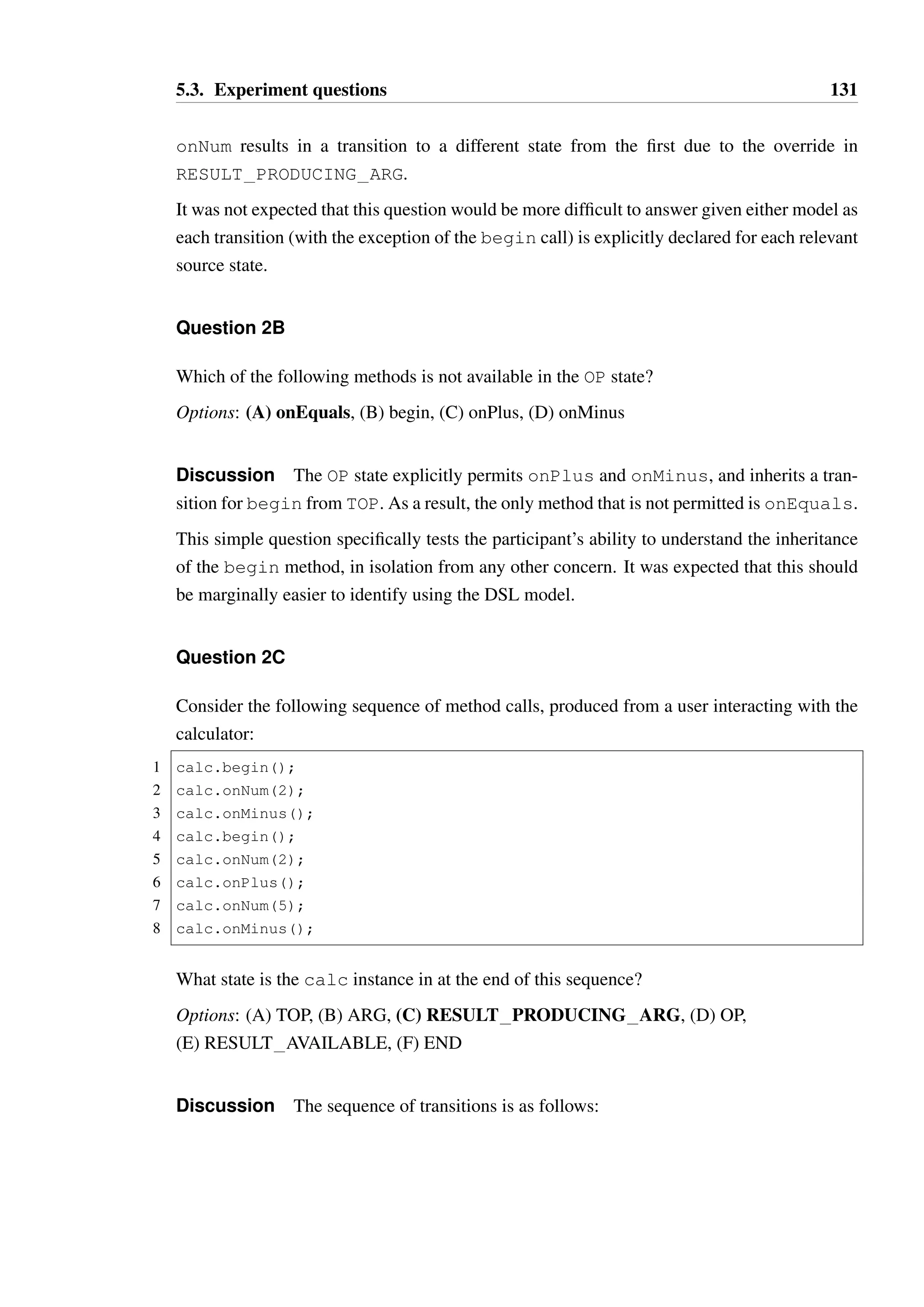 5.3. Experiment questions 130 
The interface exhibits alternating behaviour, expecting calls to onNum and onPlus / 
onMinus. Upon entering a full binary operator expression, the onEquals method is en-abled. 
At any point, begin can be called to reset the state of the object, as this is in the TOP 
state—this is intended to be analogous to the all clear button (AC) on a calculator. The END 
state serves no purpose other than documentation, as it does not modify or add any behaviour 
to the TOP state. 
While conditional transitions are not present in this model (in contrast to Model 1), 
inheritance and overriding are present and essential to understanding this model. It 
was expected that the syntactic relationship between parent and child states in the DSL 
model would make overriding more obvious, particularly in the case of onNum in 
RESULT PRODUCING ARG. 
Question 2A 
Consider the following test code: 
1 public int twoPlusTwo(Calculator calc) { 
2 calc.begin(); 
3 calc.onNum(2); 
4 calc.onPlus(); 
5 calc.onNum(2); 
6 return calc.onEquals(); 
7 } 
A Calculator instance in state END will be passed into the method. Will a typestate 
constraint be violated? If so, please indicate on which line the violation will occur. If no 
violation will occur, choose “no violation”. 
Options: (A) line 2, (B) line 3, (C) line 4, (D) line 5, (E) line 6, (F) no violation 
Discussion The sequence of transitions is as follows: 
Line State prior to call Method 
1 END begin  
2 ARG onNum  
3 OP onPlus  
5 RESULT PRODUCING ARG onNum  
6 RESULT AVAILABLE onEquals  
— END 
Deriving the correct answer for this question requires that the participant be able to cor-rectly 
identify that begin is available in the END state, and that the second call to 
 