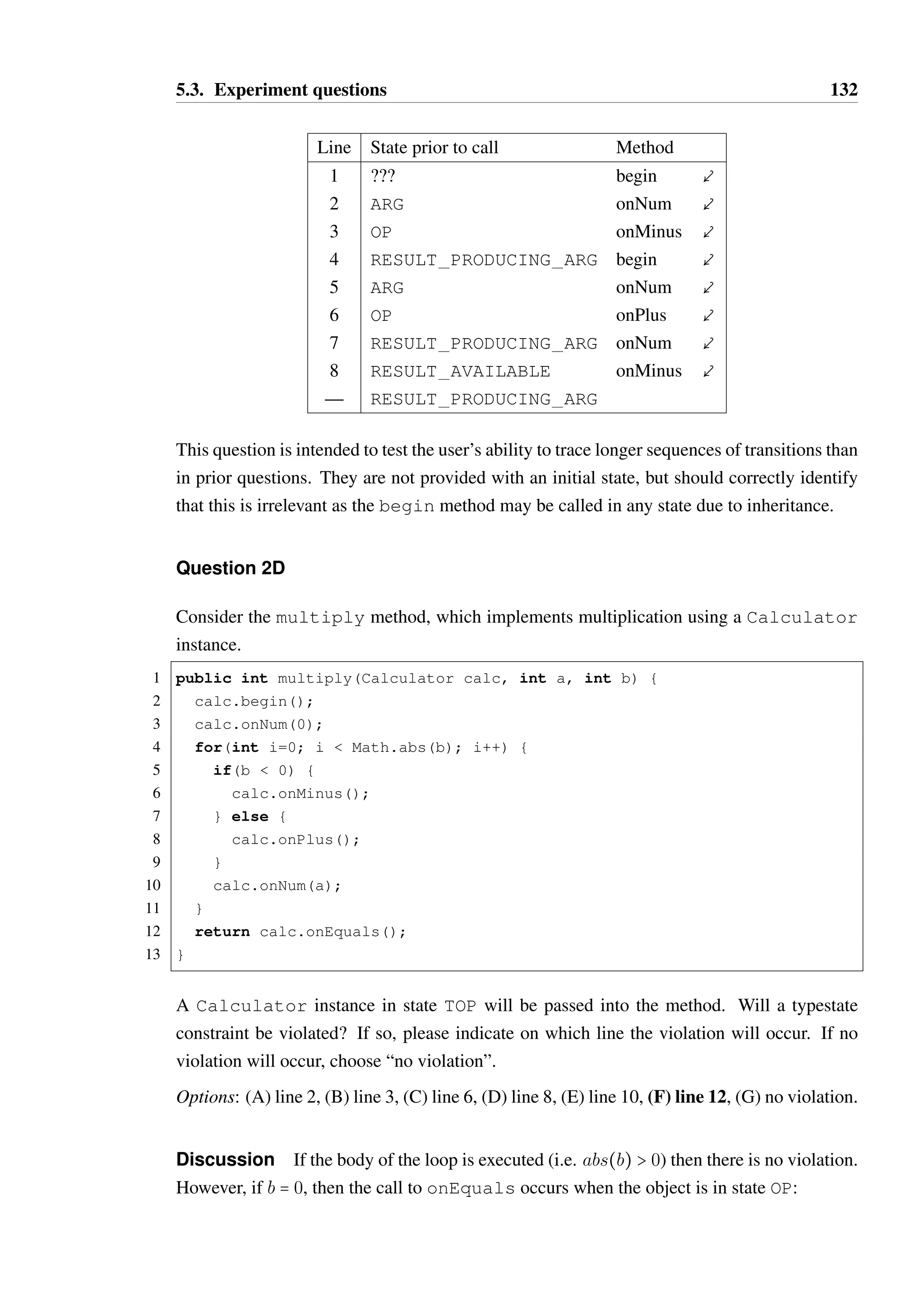 5.3. Experiment questions 131 
onNum results in a transition to a different state from the first due to the override in 
RESULT PRODUCING ARG. 
It was not expected that this question would be more difficult to answer given either model as 
each transition (with the exception of the begin call) is explicitly declared for each relevant 
source state. 
Question 2B 
Which of the following methods is not available in the OP state? 
Options: (A) onEquals, (B) begin, (C) onPlus, (D) onMinus 
Discussion The OP state explicitly permits onPlus and onMinus, and inherits a tran-sition 
for begin from TOP. As a result, the only method that is not permitted is onEquals. 
This simple question specifically tests the participant’s ability to understand the inheritance 
of the begin method, in isolation from any other concern. It was expected that this should 
be marginally easier to identify using the DSL model. 
Question 2C 
Consider the following sequence of method calls, produced from a user interacting with the 
calculator: 
1 calc.begin(); 
2 calc.onNum(2); 
3 calc.onMinus(); 
4 calc.begin(); 
5 calc.onNum(2); 
6 calc.onPlus(); 
7 calc.onNum(5); 
8 calc.onMinus(); 
What state is the calc instance in at the end of this sequence? 
Options: (A) TOP, (B) ARG, (C) RESULT PRODUCING ARG, (D) OP, 
(E) RESULT AVAILABLE, (F) END 
Discussion The sequence of transitions is as follows: 
 