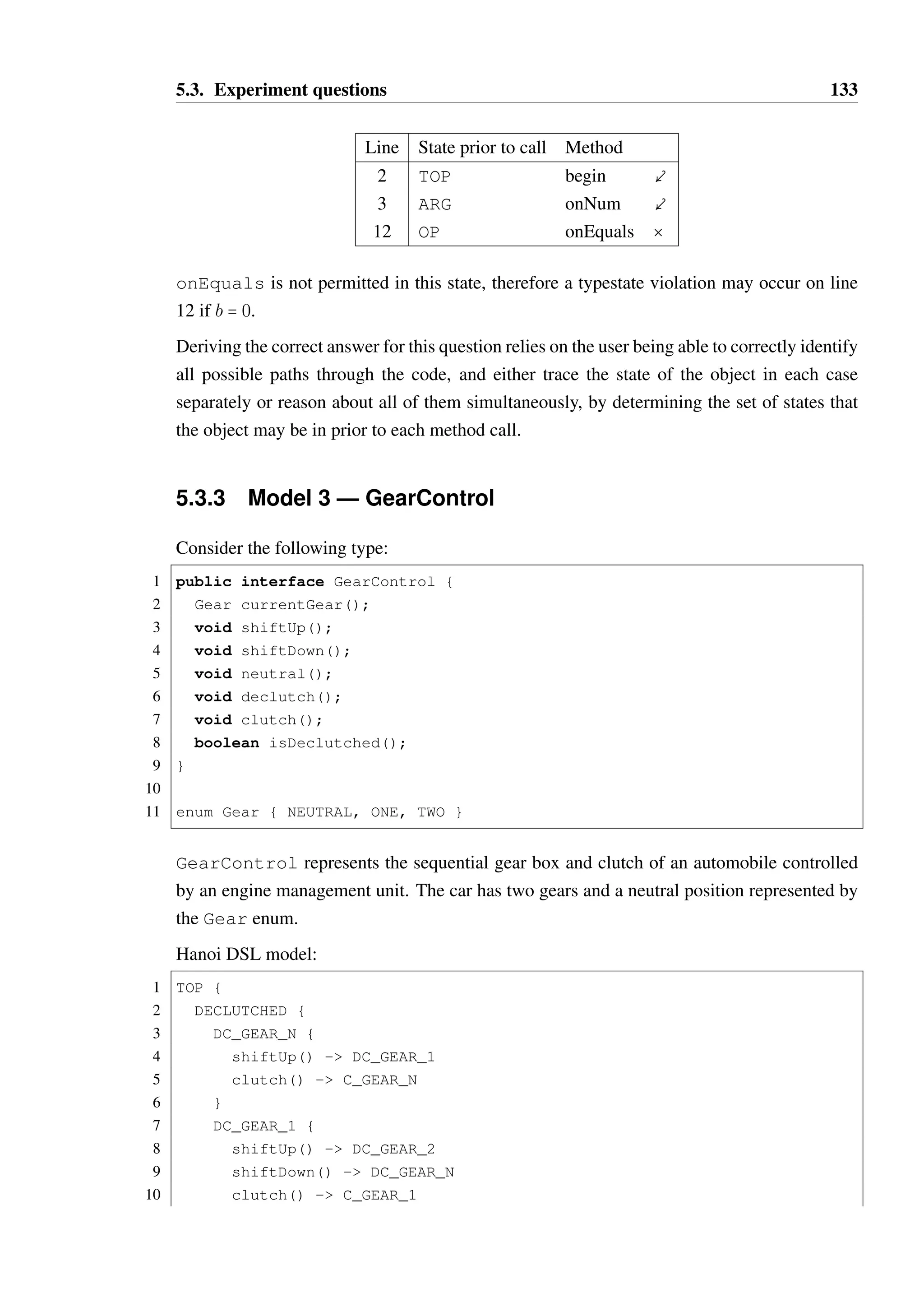 5.3. Experiment questions 132 
Line State prior to call Method 
1 ??? begin  
2 ARG onNum  
3 OP onMinus  
4 RESULT PRODUCING ARG begin  
5 ARG onNum  
6 OP onPlus  
7 RESULT PRODUCING ARG onNum  
8 RESULT AVAILABLE onMinus  
— RESULT PRODUCING ARG 
This question is intended to test the user’s ability to trace longer sequences of transitions than 
in prior questions. They are not provided with an initial state, but should correctly identify 
that this is irrelevant as the begin method may be called in any state due to inheritance. 
Question 2D 
Consider the multiply method, which implements multiplication using a Calculator 
instance. 
1 public int multiply(Calculator calc, int a, int b) { 
2 calc.begin(); 
3 calc.onNum(0); 
4 for(int i=0; i  Math.abs(b); i++) { 
5 if(b  0) { 
6 calc.onMinus(); 
7 } else { 
8 calc.onPlus(); 
9 } 
10 calc.onNum(a); 
11 } 
12 return calc.onEquals(); 
13 } 
A Calculator instance in state TOP will be passed into the method. Will a typestate 
constraint be violated? If so, please indicate on which line the violation will occur. If no 
violation will occur, choose “no violation”. 
Options: (A) line 2, (B) line 3, (C) line 6, (D) line 8, (E) line 10, (F) line 12, (G) no violation. 
Discussion If the body of the loop is executed (i.e. abs(b)  0) then there is no violation. 
However, if b = 0, then the call to onEquals occurs when the object is in state OP: 
 