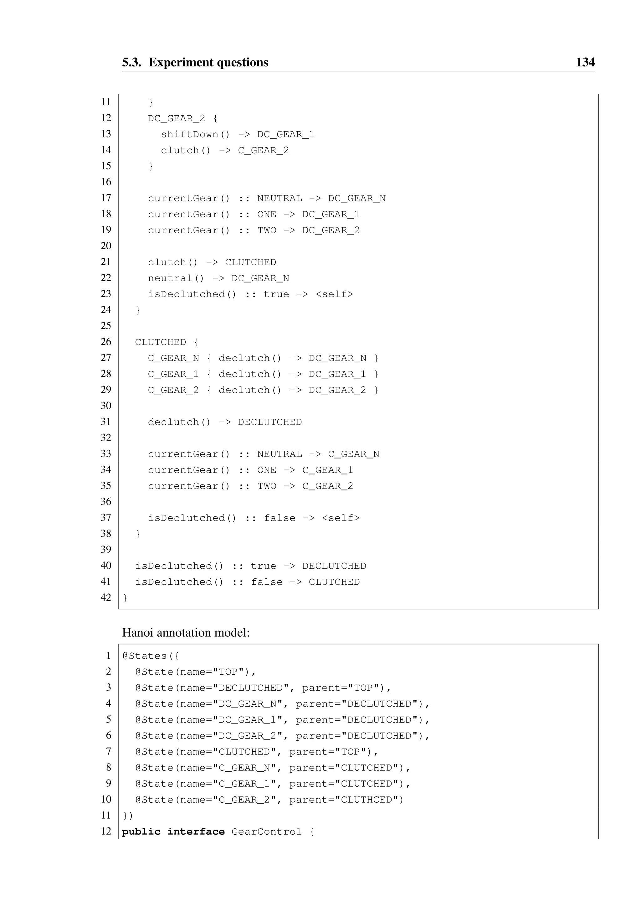 5.3. Experiment questions 133 
Line State prior to call Method 
2 TOP begin  
3 ARG onNum  
12 OP onEquals × 
onEquals is not permitted in this state, therefore a typestate violation may occur on line 
12 if b = 0. 
Deriving the correct answer for this question relies on the user being able to correctly identify 
all possible paths through the code, and either trace the state of the object in each case 
separately or reason about all of them simultaneously, by determining the set of states that 
the object may be in prior to each method call. 
5.3.3 Model 3 — GearControl 
Consider the following type: 
1 public interface GearControl { 
2 Gear currentGear(); 
3 void shiftUp(); 
4 void shiftDown(); 
5 void neutral(); 
6 void declutch(); 
7 void clutch(); 
8 boolean isDeclutched(); 
9 } 
10 
11 enum Gear { NEUTRAL, ONE, TWO } 
GearControl represents the sequential gear box and clutch of an automobile controlled 
by an engine management unit. The car has two gears and a neutral position represented by 
the Gear enum. 
Hanoi DSL model: 
1 TOP { 
2 DECLUTCHED { 
3 DC_GEAR_N { 
4 shiftUp() - DC_GEAR_1 
5 clutch() - C_GEAR_N 
6 } 
7 DC_GEAR_1 { 
8 shiftUp() - DC_GEAR_2 
9 shiftDown() - DC_GEAR_N 
10 clutch() - C_GEAR_1 
 