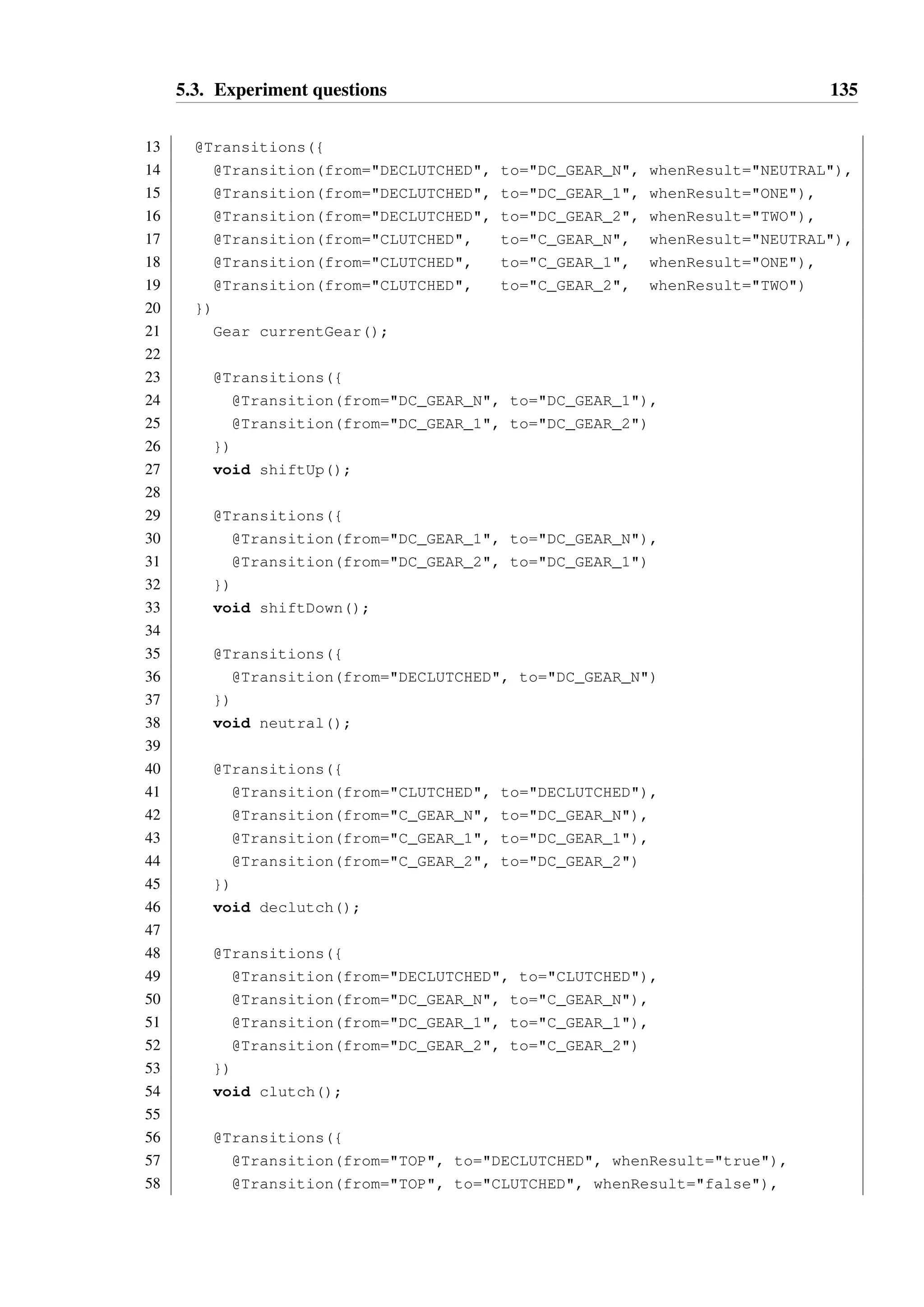 5.3. Experiment questions 134 
11 } 
12 DC_GEAR_2 { 
13 shiftDown() - DC_GEAR_1 
14 clutch() - C_GEAR_2 
15 } 
16 
17 currentGear() :: NEUTRAL - DC_GEAR_N 
18 currentGear() :: ONE - DC_GEAR_1 
19 currentGear() :: TWO - DC_GEAR_2 
20 
21 clutch() - CLUTCHED 
22 neutral() - DC_GEAR_N 
23 isDeclutched() :: true - self 
24 } 
25 
26 CLUTCHED { 
27 C_GEAR_N { declutch() - DC_GEAR_N } 
28 C_GEAR_1 { declutch() - DC_GEAR_1 } 
29 C_GEAR_2 { declutch() - DC_GEAR_2 } 
30 
31 declutch() - DECLUTCHED 
32 
33 currentGear() :: NEUTRAL - C_GEAR_N 
34 currentGear() :: ONE - C_GEAR_1 
35 currentGear() :: TWO - C_GEAR_2 
36 
37 isDeclutched() :: false - self 
38 } 
39 
40 isDeclutched() :: true - DECLUTCHED 
41 isDeclutched() :: false - CLUTCHED 
42 } 
Hanoi annotation model: 
1 @States({ 
2 @State(name=TOP), 
3 @State(name=DECLUTCHED, parent=TOP), 
4 @State(name=DC_GEAR_N, parent=DECLUTCHED), 
5 @State(name=DC_GEAR_1, parent=DECLUTCHED), 
6 @State(name=DC_GEAR_2, parent=DECLUTCHED), 
7 @State(name=CLUTCHED, parent=TOP), 
8 @State(name=C_GEAR_N, parent=CLUTCHED), 
9 @State(name=C_GEAR_1, parent=CLUTCHED), 
10 @State(name=C_GEAR_2, parent=CLUTHCED) 
11 }) 
12 public interface GearControl { 
 