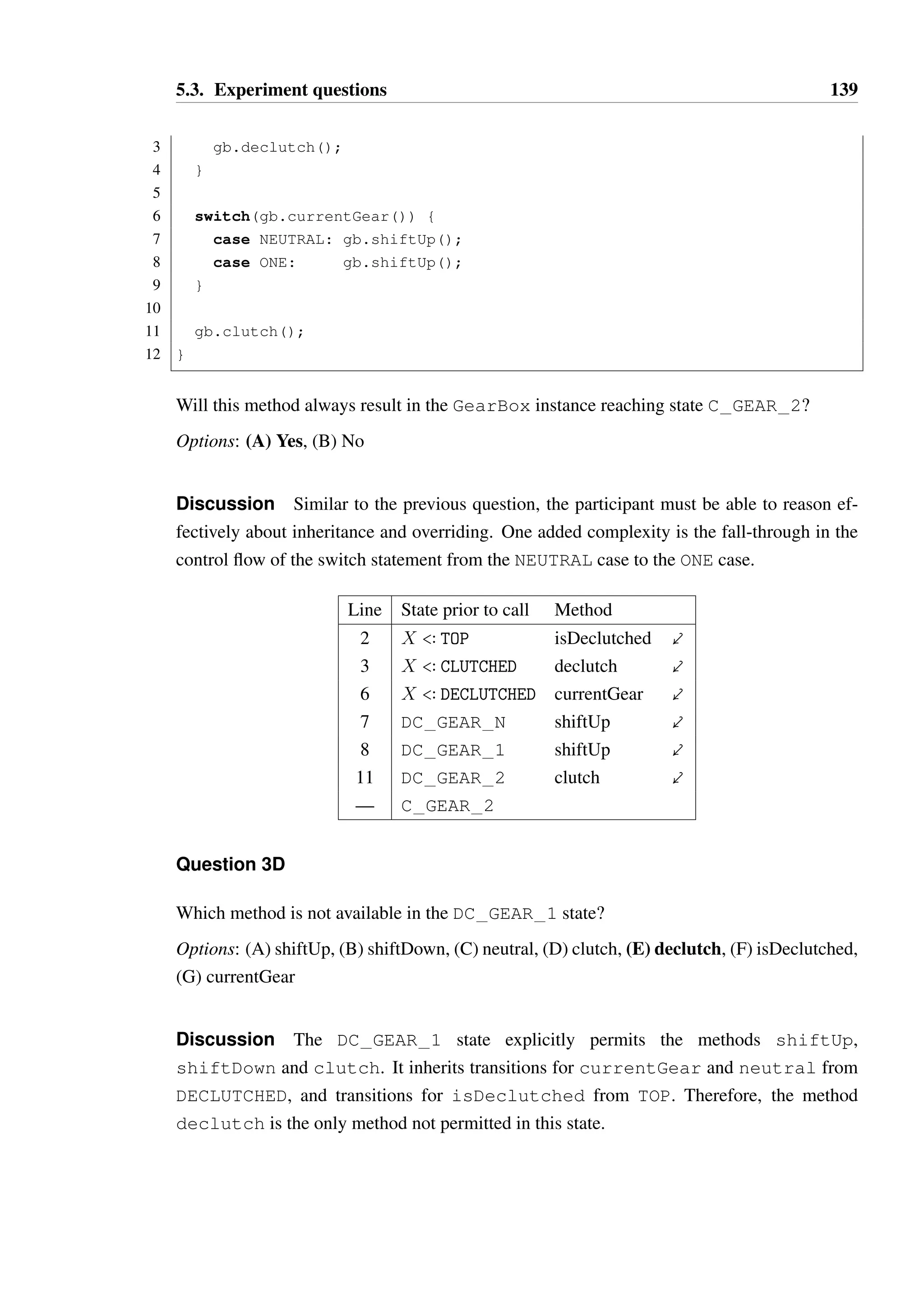 5.3. Experiment questions 138 
3 gb.declutch(); 
4 } 
5 gb.neutral(); 
6 gb.clutch(); 
7 } 
Could a typestate violation occur? If so, please indicate on which line the violation will 
occur. If no violation will occur, choose “no violation”. 
Options: (A) Line 2, (B) Line 3, (C) Line 5, (D) Line 6, (E) No violation 
Discussion The method isDeclutched is permitted in the root state, and therefore 
in all states through inheritance. If it returns true, then the object is at least in one of the 
DECLUTCHED states, otherwise it is in one of the CLUTCHED states. In the latter case, the 
call to declutch on line 3 will transition the object to one of the DECLUTCHED states. 
Therefore, prior to the call on neutral on line 5, we are guaranteed that the object is in 
one of the DECLUTCHED states, all of which permit a call to neutral as this is inherited 
from the definition on state DECLUTCHED. This will result in a transition to DC GEAR N 
specifically regardless of which DECLUTCHED state the object is in, as there are no overrides 
of this transition. The final call to clutch on line 6 will result in a transition to C GEAR N. 
Therefore, no typestate violation will occur. 
Line State prior to call Method 
2 X  TOP isDeclutched  
3 X  CLUTCHED declutch  
5 X  DECLUTCHED neutral  
6 DC GEAR N clutch  
— C GEAR N 
Deriving the correct answer for this question relies on the participant’s ability to reason 
about inheritance and overriding of transitions correctly, where the state of the object is not 
accurately known. The regular structure of the model and relationship between the method 
and state names should make the task manageable. 
Question 3C 
Consider the method topGear, which is intended to take a GearBox in any state and put 
it into state C GEAR 2: 
1 public void topGear(GearBox gb) { 
2 if(!gb.isDeclutched()) { 
 