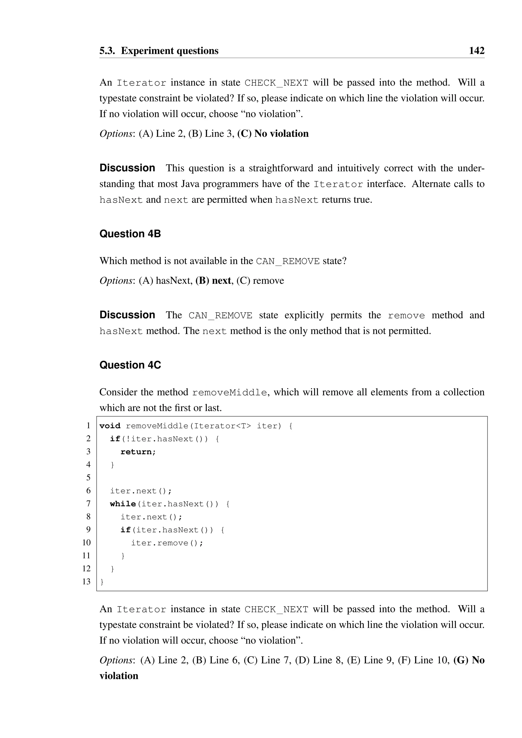 5.3. Experiment questions 141 
19 @Transition(from=NEXT_AVAILABLE, to=CAN_REMOVE) 
20 }) 
21 T next(); 
22 
23 @Transitions({ 
24 @Transition(from=CAN_REMOVE, to=CHECK_NEXT), 
25 @Transition(from=CAN_REMOVE_MIDDLE, to=NEXT_AVAILABLE) 
26 }) 
27 void remove(); 
28 } 
State chart (excluding self transitions): 
CHECK_NEXT 
NEXT_AVAILABLE 
CAN_REMOVE 
CAN_REMOVE_MIDDLE 
hasNext :: true 
next 
hasNext :: true 
remove 
remove 
Discussion This final model is the classic Iterator interface from Java. While com-pact, 
this interface contains some subtle restrictions that Java programmers are often not 
aware of. The single-use enabling of the remove method in response to a call to next is 
often a source of confusion, where programmers occasionally expect that remove is idem-potent. 
This model was included in the experiment as it provides an opportunity to see whether 
programmers still explicitly check the model or base their decisions on their intuitive under-standing 
of the interface, even when this is potentially incorrect. 
Question 4A 
Consider the method printAll: 
1 void printAll(IteratorT iter) { 
2 while(iter.hasNext()) { 
3 System.out.println(iter.next()); 
4 } 
5 } 
 