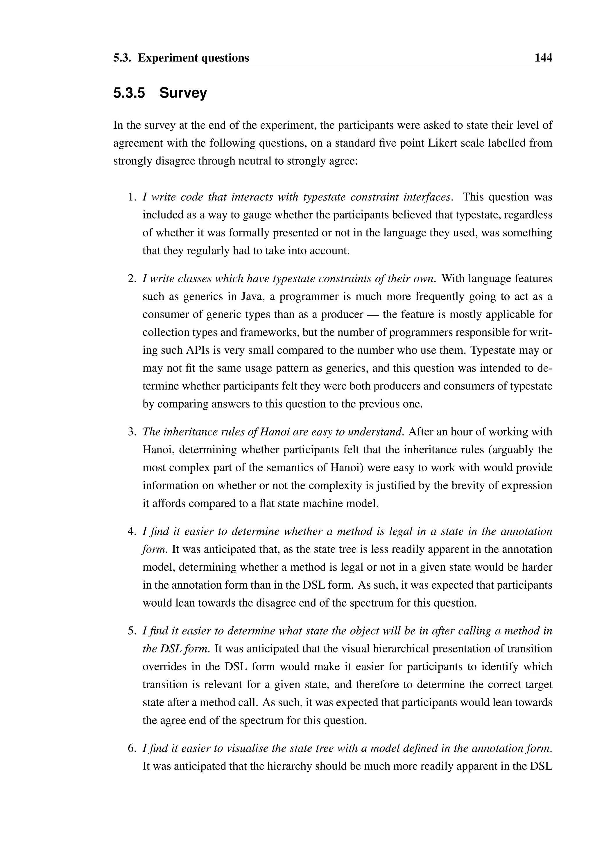5.3. Experiment questions 143 
Discussion The points of interest are the conditional behaviour on lines 2, 7 and 9. There 
are four scenarios to consider: 
• If there are no elements available in the iterator, the method exits early on line 3. 
• If there is only one element available, the body of the loop does not execute and the 
object is left in state CAN REMOVE. 
• If there are two elements available, the body of the loop executes but the call to 
remove does not occur, the loop does not execute a second time and the object is 
left in state CAN REMOVE. 
• If there are three or more elements, the body of the loop executes and after the first 
execution the object is in state NEXT AVAILABLE. The call to hasNext will result 
in no transition, leaving the object in the same state on line 8 as on the first execution 
of the loop. 
No typestate violation will occur. 
To derive the correct answer, the participant must correctly reason about the conditional 
behaviour in this manner, tracing the multiple paths through the code. 
Question 4D 
Consider the method removeLast, which will remove the last element from a collection. 
1 void removeLast(IteratorT iter) { 
2 while(iter.hasNext()) { 
3 iter.next(); 
4 } 
5 iter.remove(); 
6 } 
An Iterator instance in state CHECK NEXT will be passed into the method. Will a 
typestate constraint be violated? If so, please indicate on which line the violation will occur. 
If no violation will occur, choose “no violation”. 
Options: (A) Line 2, (B) Line 3, (C) Line 5, (D) No violation 
Discussion If the iterator contains no elements (i.e. the first call to hasNext returns 
false), then the iterator will be in state CHECK NEXT prior to the call to remove, which is 
not permitted in this state. Therefore, a typestate violation can occur on line 5. 
 