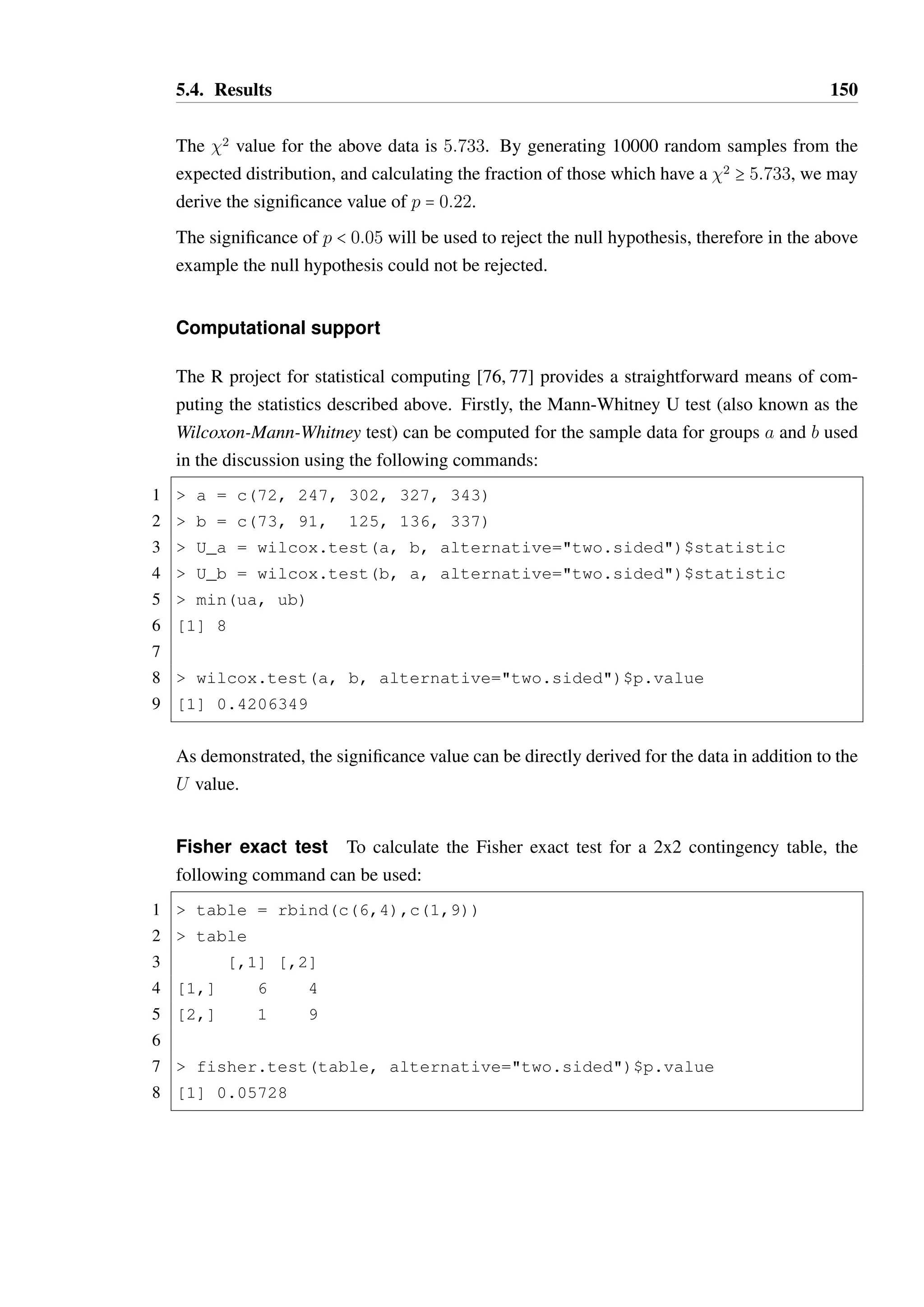 5.4. Results 149 
value for an observed 2 statistic under the null hypothesis—if p(2)  0:05, we may reject 
the null hypothesis. 
The Pearson 2 test is known to be potentially inaccurate for small sample sizes, particularly 
if any Ei is smaller than 5. This is unfortunately the case for the majority of the results in 
this experiment, as such the Fisher test is better suited to the analysis of 2x2 contingency 
tables while another approach is used for the analysis of survey results, discussed below. 
Analysis of survey results 
The survey results collected are a form of multinomial data—the responses that participants 
provide to questions are based on a five point Likert scale, which is a a form of categorical 
(ordinal, but arguably not interval) data. Participants are not distinguished by which group 
they were assigned to for this analysis; they are treated as a single group as it was believed 
this would be an irrelevant detail for the questions presented. 
The responses are analysed on a per-question basis, against an expected distribution consis-tent 
with the null hypothesis: we expect participants to consistently choose values closer to 
neutral than the extreme ends of the scale (responses to Likert scale questions suffer from 
a central tendency bias, where participants avoid extreme responses), with an equal dis-tribution 
of agree and disagree responses. A categorical probability distribution such that 
we expect 10% of participants to choose strongly disagree, 25% to choose disagree, 30% 
to choose neutral, 25% to choose agree and 10% to choose strongly agree is a reasonable 
formulation of this. 
Due to the small sample size, Pearson’s chi-square test of goodness-of-fit is not directly 
suitable, as the expected frequencies for all of the responses are below 5. A randomization 
test of goodness-of-fit is used instead to derive a probability that the observed distribution 
of responses fits the expected distribution. First, the 2 value is derived for the observed 
data, and then thousands of samples of the same sample size are randomly drawn from 
the expected categorical probability distribution. The observed fraction of these randomly 
drawn samples which have a 2 value greater than that observed in the real data provides 
the significance value for the data. The more random samples generated, the greater the 
confidence that the derived p-value is correct. 
As an example, consider the following responses to a Likert scale question, with the expected 
distribution also displayed: 
Strongly Disagree Disagree Neutral Agree Strongly Agree 
Observed: 1 1 1 5 2 
Expected %: 10% 25% 30% 25% 10% 
 