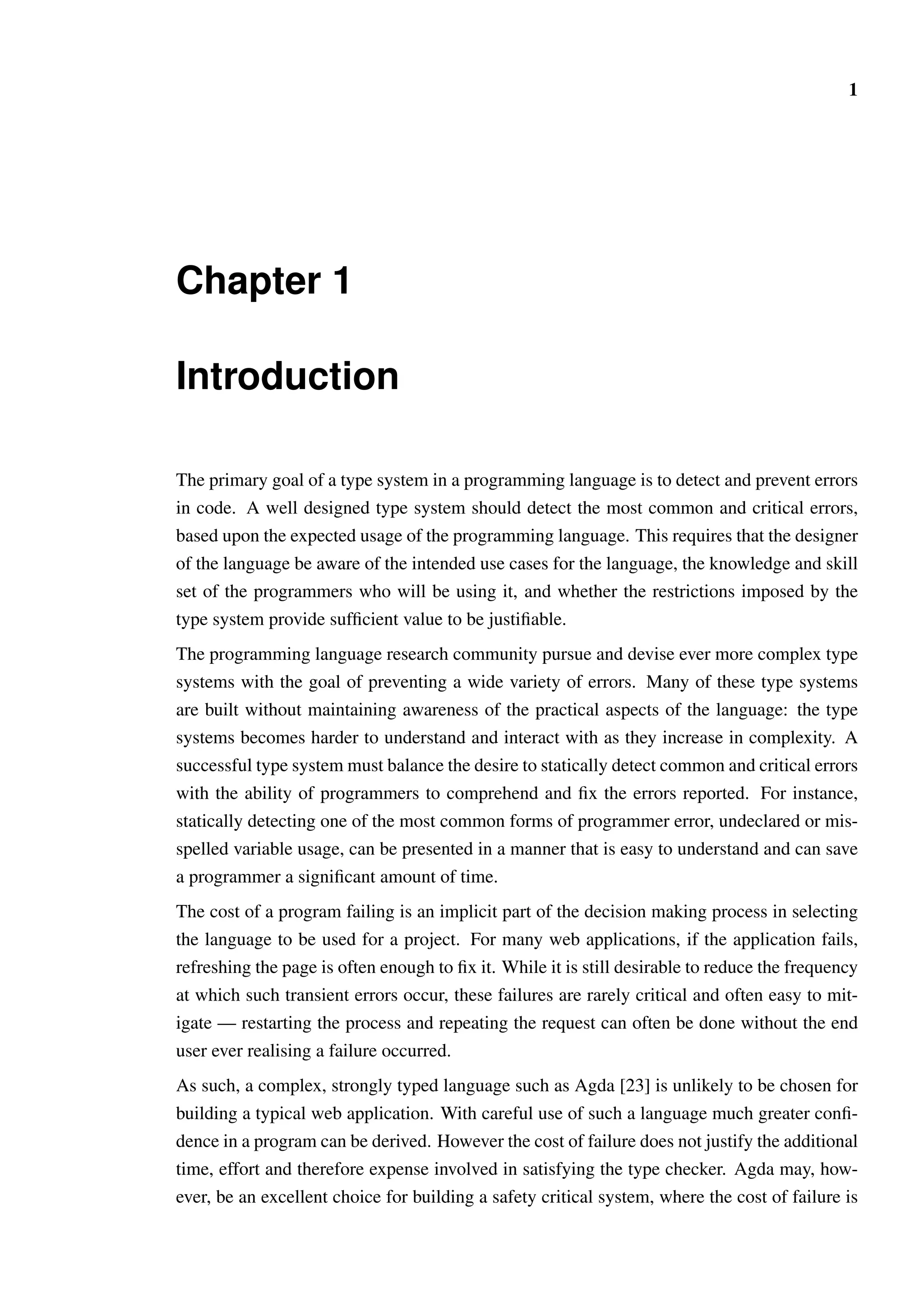 1 
Chapter 1 
Introduction 
The primary goal of a type system in a programming language is to detect and prevent errors 
in code. A well designed type system should detect the most common and critical errors, 
based upon the expected usage of the programming language. This requires that the designer 
of the language be aware of the intended use cases for the language, the knowledge and skill 
set of the programmers who will be using it, and whether the restrictions imposed by the 
type system provide sufficient value to be justifiable. 
The programming language research community pursue and devise ever more complex type 
systems with the goal of preventing a wide variety of errors. Many of these type systems 
are built without maintaining awareness of the practical aspects of the language: the type 
systems becomes harder to understand and interact with as they increase in complexity. A 
successful type system must balance the desire to statically detect common and critical errors 
with the ability of programmers to comprehend and fix the errors reported. For instance, 
statically detecting one of the most common forms of programmer error, undeclared or mis-spelled 
variable usage, can be presented in a manner that is easy to understand and can save 
a programmer a significant amount of time. 
The cost of a program failing is an implicit part of the decision making process in selecting 
the language to be used for a project. For many web applications, if the application fails, 
refreshing the page is often enough to fix it. While it is still desirable to reduce the frequency 
at which such transient errors occur, these failures are rarely critical and often easy to mit-igate 
— restarting the process and repeating the request can often be done without the end 
user ever realising a failure occurred. 
As such, a complex, strongly typed language such as Agda [23] is unlikely to be chosen for 
building a typical web application. With careful use of such a language much greater confi-dence 
in a program can be derived. However the cost of failure does not justify the additional 
time, effort and therefore expense involved in satisfying the type checker. Agda may, how-ever, 
be an excellent choice for building a safety critical system, where the cost of failure is 
 