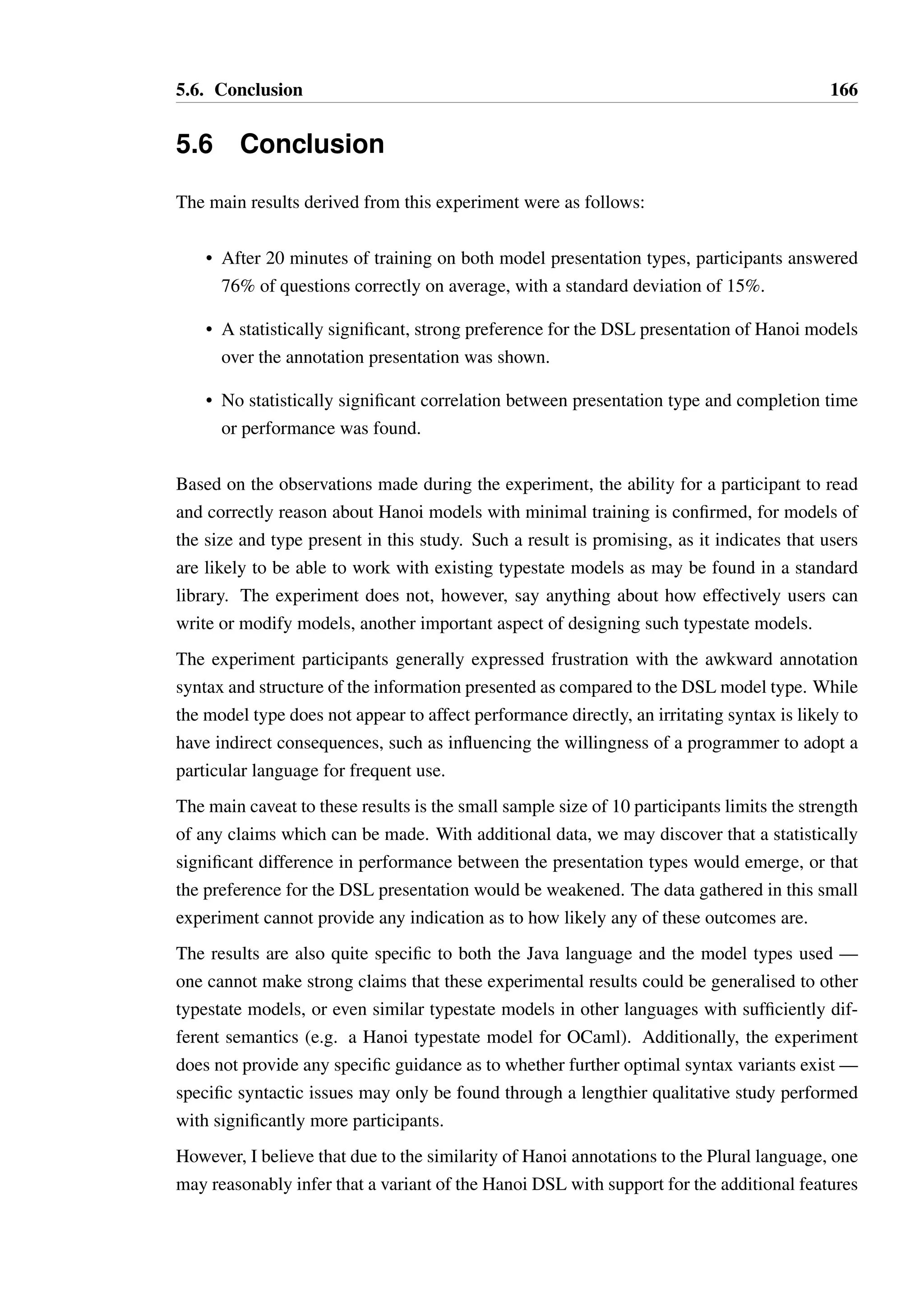 5.5. Participant demographics 165 
Num. Responses 
4 
3 
2 
1 
0 
Q7: I find it easier to determine whether code conforms to the 
specification with the DSL form 
1 2 3 4 5 
Response 
Num. Responses 
5 
4 
3 
2 
1 
0 
Q8: I find it easier to determine which legal methods are inherited by 
a state in the annotation form 
1 2 3 4 5 
Response 
Expected Frequency (%) 
30 
20 
10 
0 
Null hypothesis distribution 
1 2 3 4 5 
Response 
Figure 5.11: Participant responses to survey questions (Page 3 of 3) 
 