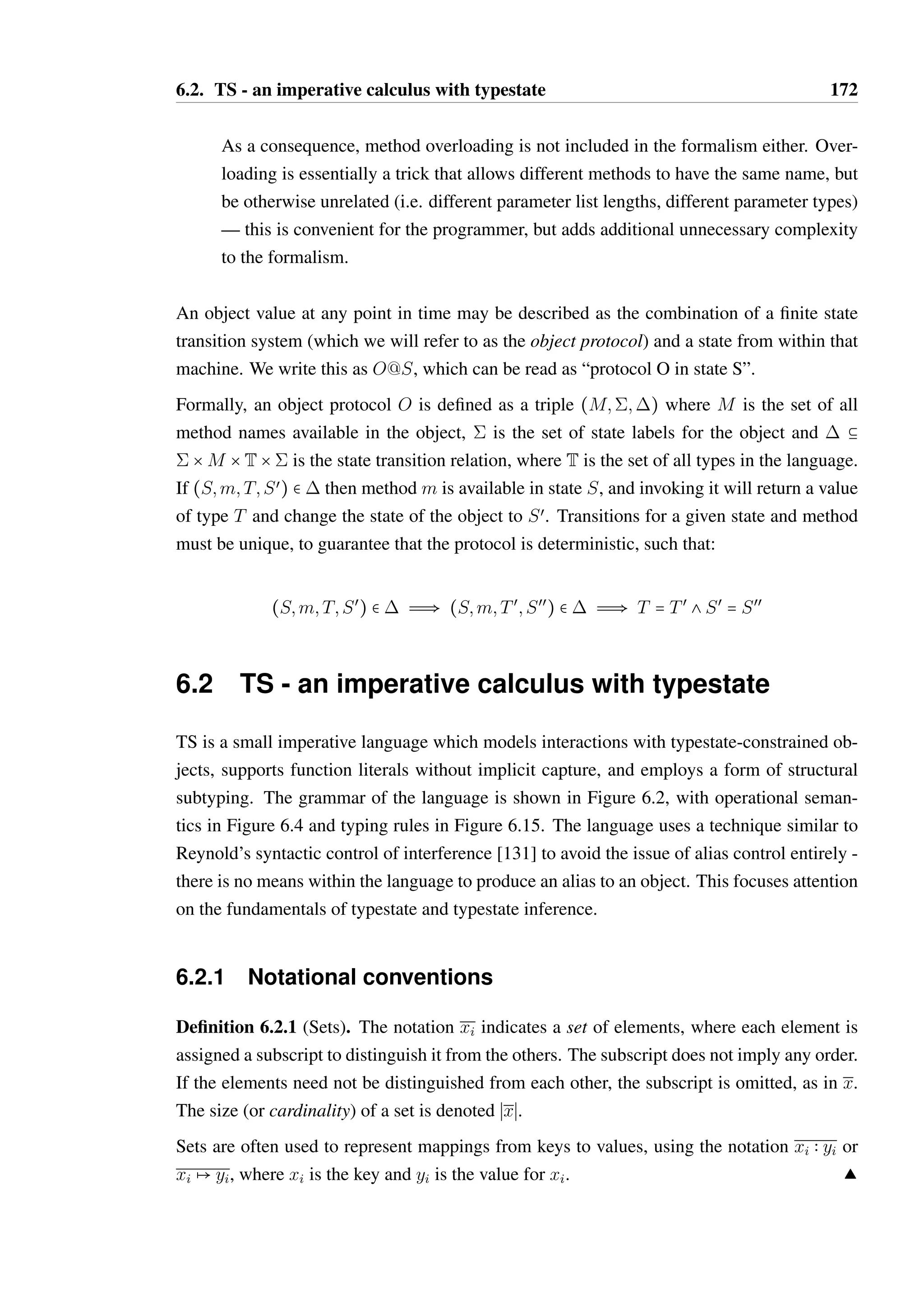 6.1. A minimal typestate interaction formalism 171 
6.1 A minimal typestate interaction formalism 
The language which is to be formalised and explored in this chapter focuses on interac-tions 
with typestate constrained objects, and avoids defining a full object-oriented calculus 
as might be found in Featherweight Java [75] or the work of Abadi and Cardelli [1]. Formal-ising 
the definition of typestate constrained objects with fields and method implementations 
involves checking that objects support their defined interface — this is a complex topic in 
its own right, requiring model checking, explicit state invariant annotations (as in Plural), or 
both. Model checking involves exploring the full state space of the object to ensure that no 
errors would arise from a method call sequence that is declared to be legal. Explicit invariants 
require that the type system check that fields match the stated invariants for whatever state 
they indicate the object should be in after invocation — this is easier to check and less com-putationally 
expensive than model checking, but requires the programmer to do significantly 
more work in return. 
A first-order imperative language with simple object values is sufficient to explore the in-ference 
of typestate constraints of the form presented in the introduction to this chapter. As 
discussed in Chapter 3, a deterministic finite state machine is adequate to model the most 
common typestate constraint patterns. The state machine explicitly describes the states of 
the object, the methods which can be called in each state and the transition triggered by 
a method call in a specific state. Object fields do not exist in the language, but could be 
simulated by paired get / set method calls as is common with Java Beans, or in Abadi and 
Cardelli’s formal treatment of objects [1]. 
For the sake of simplicity and clarity, the language will be based upon a simplified version 
of the typestate model in Hanoi: 
• The state machine used to represent the capabilities of an object will be flat. As has 
already been demonstrated (see Section 3.5.1) a valid hierarchical state machine can be 
transformed into a flat state machine. This allows for a simpler formalism without loss 
of expressivity, at the cost of additional duplication in the state machine definitions. 
• Conditional transitions based on return values will not be considered. While the ad-ditional 
syntax and semantic rules to support conditional transitions may be straight-forward 
to add to the type system, it may significantly complicate the type inference 
process. 
• Method parameters shall not be included in the formalism. Hanoi does not consider 
method parameters in the definition of method transitions, as there are very few use 
cases where the values of parameters are important to state transition decisions. 
 