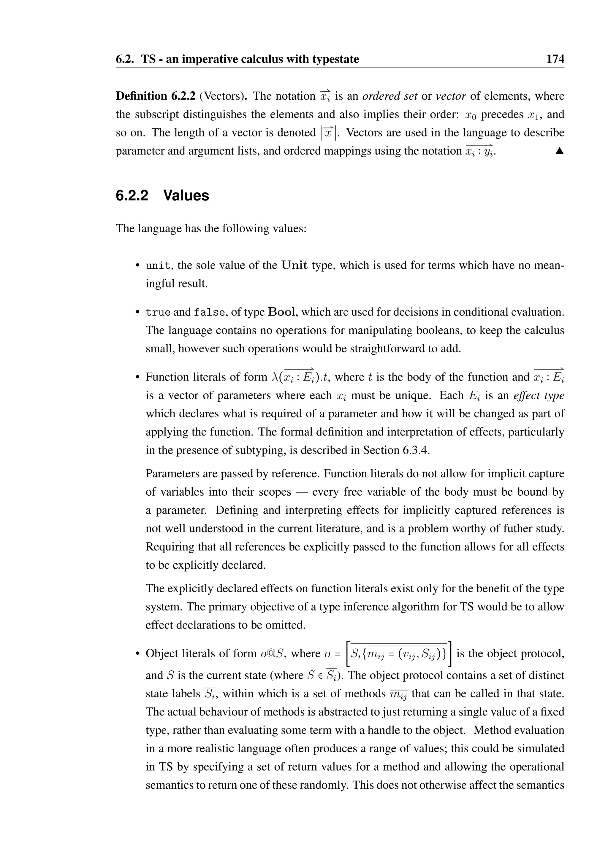 6.2. TS - an imperative calculus with typestate 173 
t = v value 
S let x = tx in tb let bind 
S ta ; tb sequencing 
S x(Ð@xi) function call 
S x:m method call 
S if tc then tt else tf conditional 
S while tc do tb repetition 
v = unit unit literal 
S true boolean true 
S false boolean false 
S Si{mij = (vij ;Sij)}@S object literal 
S ( 
ÐÐÐ@ 
xi  Ei):T function literal 
E = T Q U flow effect 
S T SU update effect 
S T sugar for T Q T 
T;U; V = — top type 
S Unit unit type 
S Bool boolean type 
S šSi{mij  Tij  Sij}Ÿ@S object type 
S ( 
Ð@ 
Ei)  V function type 
Figure 6.2: Grammar of TS 
 