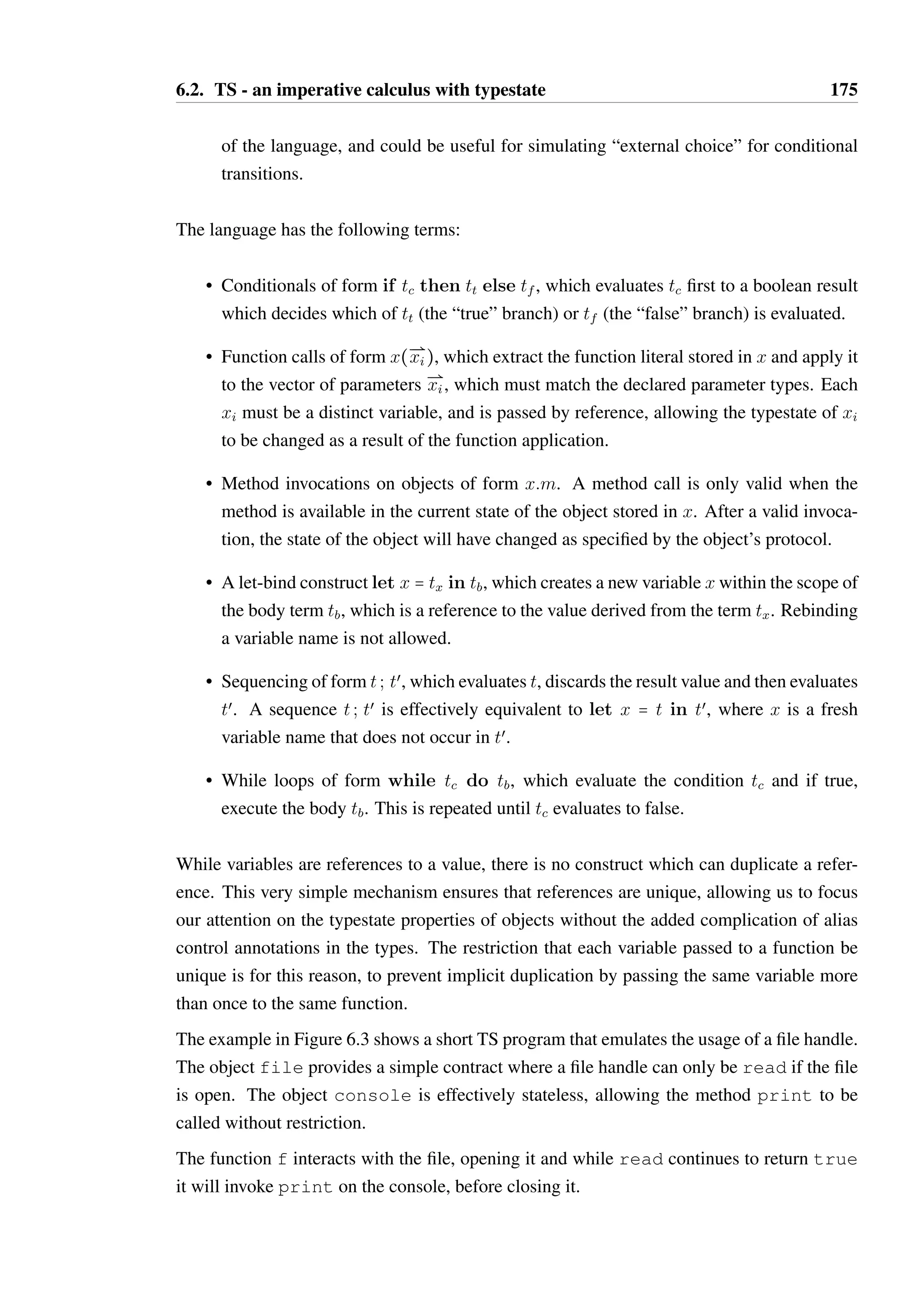 6.2. TS - an imperative calculus with typestate 174 
Definition 6.2.2 (Vectors). The notation Ð@xi is an ordered set or vector of elements, where 
the subscript distinguishes the elements and also implies their order: x0 precedes x1, and 
so on. The length of a vector is denoted TÐ@x 
T. Vectors are used in the language to describe 
parameter and argument lists, and ordered mappings using the notation ÐÐÐ@ xi  yi. É 
6.2.2 Values 
The language has the following values: 
• unit, the sole value of the Unit type, which is used for terms which have no mean-ingful 
result. 
• true and false, of type Bool, which are used for decisions in conditional evaluation. 
The language contains no operations for manipulating booleans, to keep the calculus 
small, however such operations would be straightforward to add. 
• Function literals of form ( 
ÐÐÐ@ 
xi  Ei):t, where t is the body of the function and 
ÐÐÐ@ 
xi  Ei 
is a vector of parameters where each xi must be unique. Each Ei is an effect type 
which declares what is required of a parameter and how it will be changed as part of 
applying the function. The formal definition and interpretation of effects, particularly 
in the presence of subtyping, is described in Section 6.3.4. 
Parameters are passed by reference. Function literals do not allow for implicit capture 
of variables into their scopes — every free variable of the body must be bound by 
a parameter. Defining and interpreting effects for implicitly captured references is 
not well understood in the current literature, and is a problem worthy of futher study. 
Requiring that all references be explicitly passed to the function allows for all effects 
to be explicitly declared. 
The explicitly declared effects on function literals exist only for the benefit of the type 
system. The primary objective of a type inference algorithm for TS would be to allow 
effect declarations to be omitted. 
• Object literals of form o@S, where o = Si{mij = (vij ;Sij)} is the object protocol, 
and S is the current state (where S  Si). The object protocol contains a set of distinct 
state labels Si, within which is a set of methods mij that can be called in that state. 
The actual behaviour of methods is abstracted to just returning a single value of a fixed 
type, rather than evaluating some term with a handle to the object. Method evaluation 
in a more realistic language often produces a range of values; this could be simulated 
in TS by specifying a set of return values for a method and allowing the operational 
semantics to return one of these randomly. This does not otherwise affect the semantics 
 