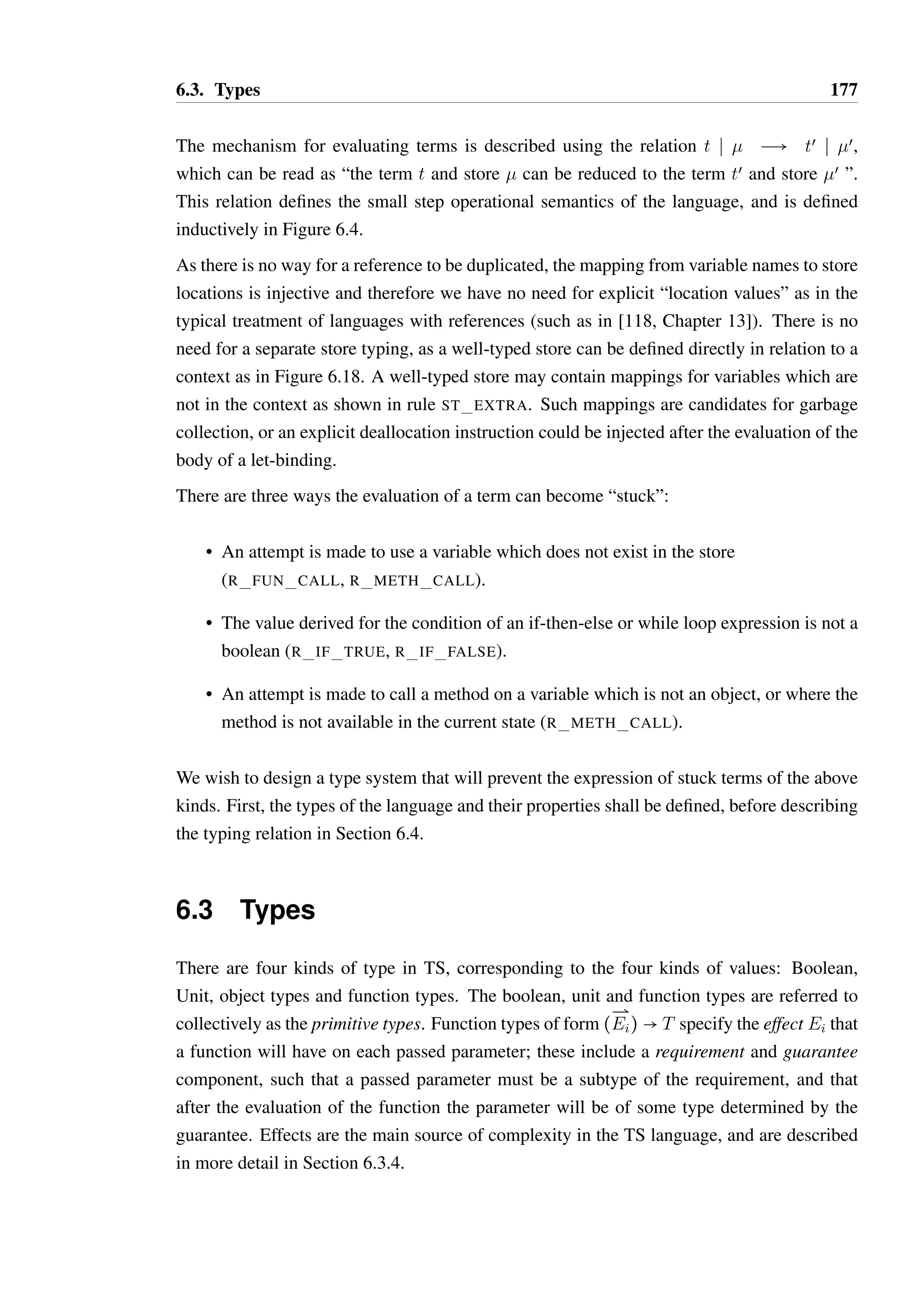 6.2. TS - an imperative calculus with typestate 176 
1 let file = 
2 [ 
3 CLOSED { open = (true,OPEN) } 
4 OPEN { 
5 read = (true,OPEN) ; 
6 close = (unit,CLOSED) 
7 } 
8 ]@CLOSED 
9 in 
10 let console = [S { print = (unit,S) }]@S 
11 in 
12 let f = (fh,c).( 
13 fh.open; 
14 while fh.read do console.print; 
15 fh.close 
16 ) 
17 in 
18 f(file, console); 
Figure 6.3: An example program in TS 
As the effects on parameters fh and c are not specified for the function literal assigned to 
f, the term is not typeable as is. One would hope that the effect on these parameters could 
be inferred, and therefore be able to tell whether file and console would in fact be used 
safely by f. If type inference is not possible, then a type would need to be explicitly declared. 
The definitions of file and console specify fixed return values for their methods; as 
such the evaluation of the while loop in f would be non-terminating as read will always 
return true. Consequently the language is very limited in terms of its ability to perform 
meaningful computation. This practical limitation has few consequences for the study of 
typestate inference in the language however, where the exact values returned by methods are 
irrelevant — the structure of a term is much more important, as the control flow of a term 
which interacts with an object is strongly tied to what is required of that object. 
6.2.3 Term evaluation 
As all variables are references, terms are evaluated in the context of a store: 
Definition 6.2.3 (Stores). A store is a set of unique variable names mapped to values:  = 
xi ( vi. A store location is created (or overwritten) upon entry to the body of a let-binding, 
written as [x ( v], which is defined as follows: 
 = xi ( vi x ¶ xi 
[x ( v] = ; x ( v 
 = xi ( vi; x ( vœ 
[x ( v] = xi ( vi; x ( v 
É 
 