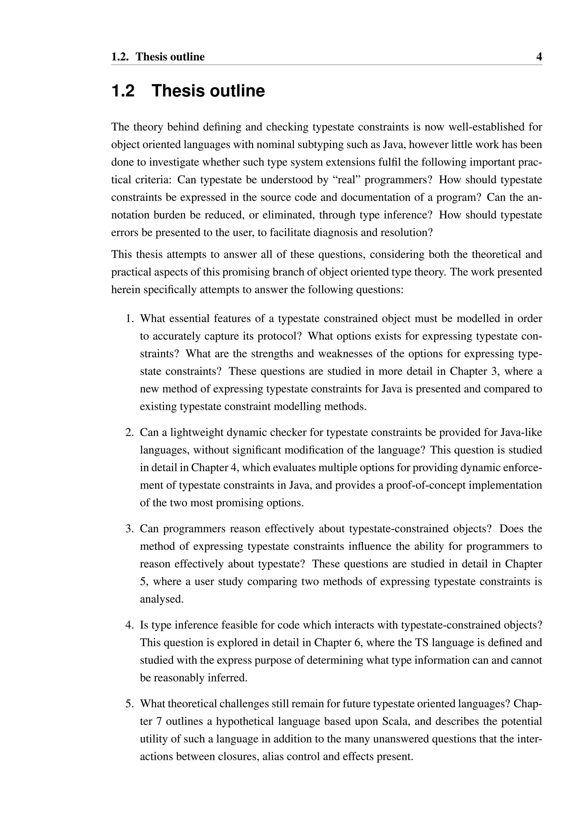 1.2. Thesis outline 4 
1.2 Thesis outline 
The theory behind defining and checking typestate constraints is now well-established for 
object oriented languages with nominal subtyping such as Java, however little work has been 
done to investigate whether such type system extensions fulfil the following important prac-tical 
criteria: Can typestate be understood by “real” programmers? How should typestate 
constraints be expressed in the source code and documentation of a program? Can the an-notation 
burden be reduced, or eliminated, through type inference? How should typestate 
errors be presented to the user, to facilitate diagnosis and resolution? 
This thesis attempts to answer all of these questions, considering both the theoretical and 
practical aspects of this promising branch of object oriented type theory. The work presented 
herein specifically attempts to answer the following questions: 
1. What essential features of a typestate constrained object must be modelled in order 
to accurately capture its protocol? What options exists for expressing typestate con-straints? 
What are the strengths and weaknesses of the options for expressing type-state 
constraints? These questions are studied in more detail in Chapter 3, where a 
new method of expressing typestate constraints for Java is presented and compared to 
existing typestate constraint modelling methods. 
2. Can a lightweight dynamic checker for typestate constraints be provided for Java-like 
languages, without significant modification of the language? This question is studied 
in detail in Chapter 4, which evaluates multiple options for providing dynamic enforce-ment 
of typestate constraints in Java, and provides a proof-of-concept implementation 
of the two most promising options. 
3. Can programmers reason effectively about typestate-constrained objects? Does the 
method of expressing typestate constraints influence the ability for programmers to 
reason effectively about typestate? These questions are studied in detail in Chapter 
5, where a user study comparing two methods of expressing typestate constraints is 
analysed. 
4. Is type inference feasible for code which interacts with typestate-constrained objects? 
This question is explored in detail in Chapter 6, where the TS language is defined and 
studied with the express purpose of determining what type information can and cannot 
be reasonably inferred. 
5. What theoretical challenges still remain for future typestate oriented languages? Chap-ter 
7 outlines a hypothetical language based upon Scala, and describes the potential 
utility of such a language in addition to the many unanswered questions that the inter-actions 
between closures, alias control and effects present. 
 