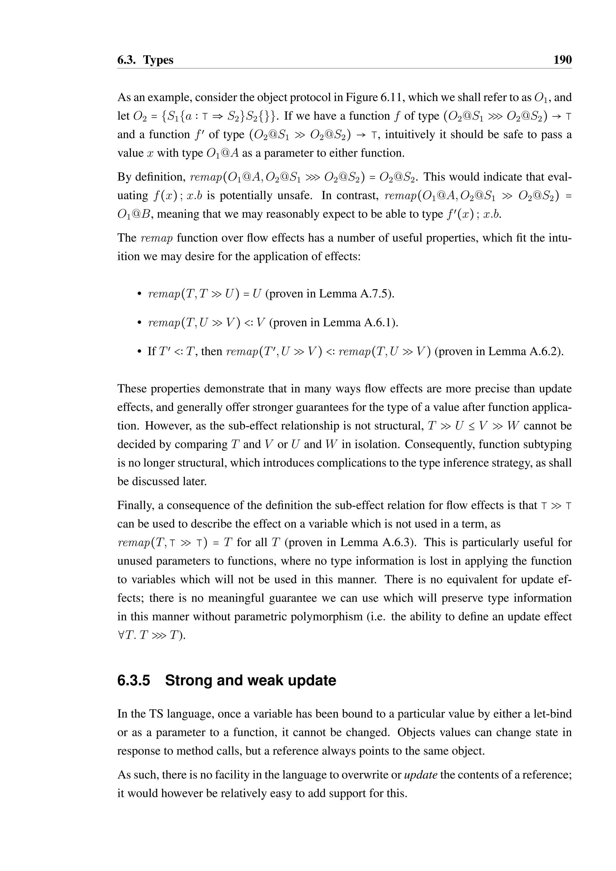 6.3. Types 188 
valid(T SU) 
VALID UP EFF 
V  T U  W 
T SU B V SW 
SUB UP EFF 
g `  b Tr(T) U = {trmap(T; ) S   } 
valid(T 
Q 
U) 
VALID FL EFF 
valid(T 
1 Q U) valid(V 
2 Q W) V  T 1 b 2 
T Q U B V Q W 
SUB FL EFF 
E1 B E2 E2 B E3 
E1 B E3 
SUB EFF TRANS 
E1 B E2 E2 B E3 
E1  E2 
EFF EQUIV 
T  U 
remap(T;U SV ) = V 
REMAP UP DEF 
T  U valid(U 
Q 
V ) 
remap(T;U 
Q 
V ) = *{trmap(T; ) S   } 
REMAP FL DEF 
  Tr(T Q T) 
TR EFF EMPTY 
m  Tœ  Sœœ  O@S   Tr(O@Sœœ Q O@Sœ) Tœ  T 
(m; T):  Tr(O@S Q O@Sœ) 
TR EFF PREFIX 
  Tr(T Q U) valid(T Q V ) 
  Tr(T Q U @ V ) 
TR EFF BRANCH 
Figure 6.9: Definition of flow and update effect properties 
of Tr(T) in Lemma A.7.1. We can demonstrate that for any valid flow effect T 
Q 
U that 
 b Tr(T Q U) (Lemma A.7.3). For primitive types T, Tr(T) = {} and therefore the only 
valid flow effect is T 
QT with  = {} (Lemma A.4.7). 
The sub-effect relationship for flow effects is defined in terms of effect trace inclusion and 
a contra-variant subtyping relation between the input types (rule SUB FL EFF). As such, if 
T Q U B V Q W, then T Q U is more specific about what interactions may occur. 
Finally, remap(Tœ; T 
Q 
U) can be defined simply as the application of all traces in  to the 
type Tœ (rule REMAP FL DEF in Figure 6.9). This is more sensitive to the extra information 
provided by Tœ than for update effects: we are guaranteed that remap(Tœ; T 
Q 
U)  U 
(Lemma A.6.1), and preserves all information on the object protocol of Tœ in the case of 
object types. 
 