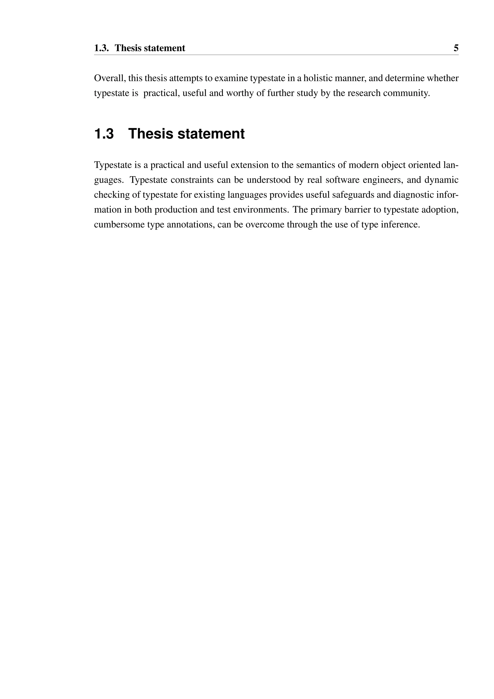 1.3. Thesis statement 5 
Overall, this thesis attempts to examine typestate in a holistic manner, and determine whether 
typestate is practical, useful and worthy of further study by the research community. 
1.3 Thesis statement 
Typestate is a practical and useful extension to the semantics of modern object oriented lan-guages. 
Typestate constraints can be understood by real software engineers, and dynamic 
checking of typestate for existing languages provides useful safeguards and diagnostic infor-mation 
in both production and test environments. The primary barrier to typestate adoption, 
cumbersome type annotations, can be overcome through the use of type inference. 
 