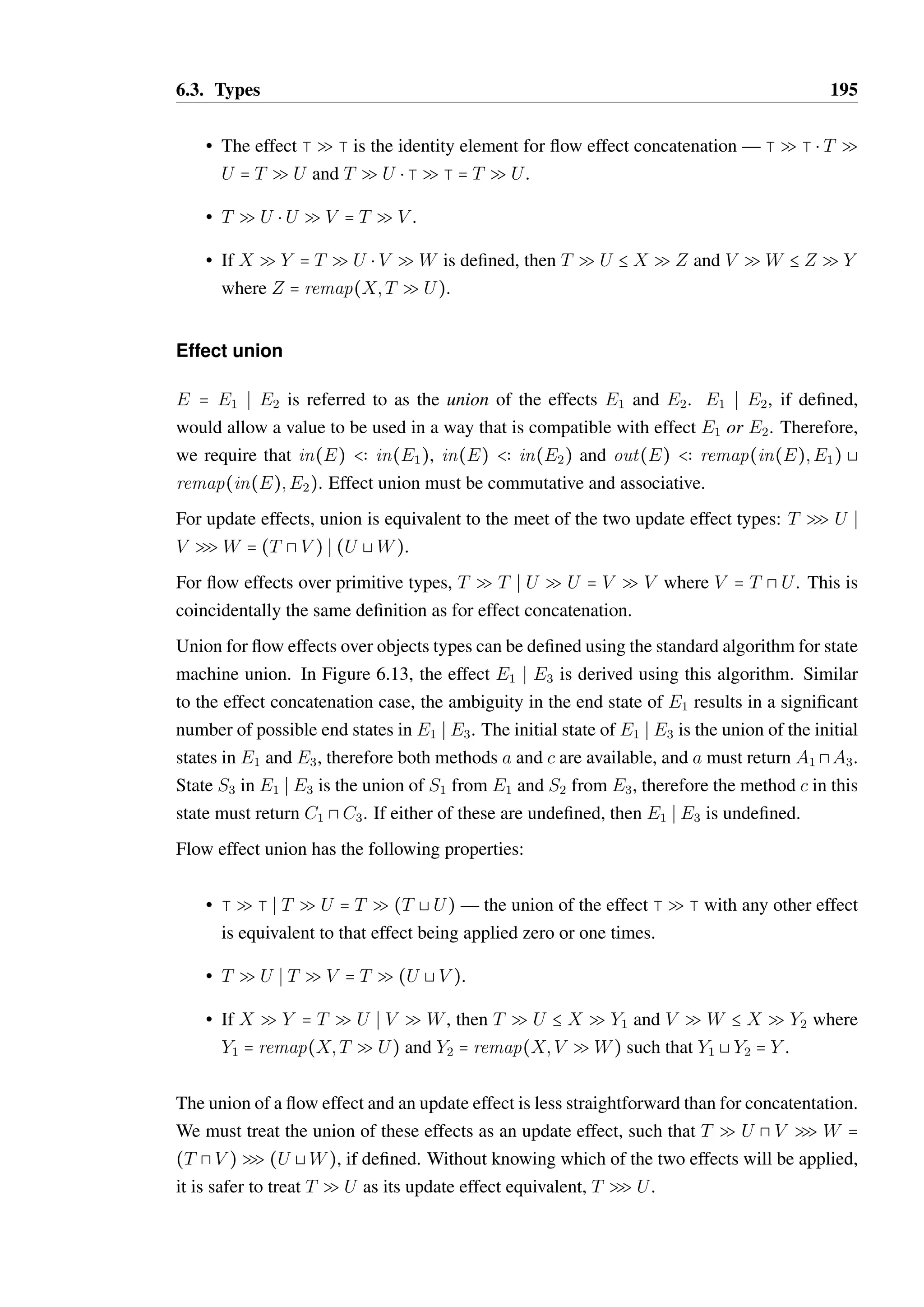 6.3. Types 193 
states. The join is similar to the standard intersection operation on finite state machines, 
while the meet is similar to the union. 
6.3.7 Effect combinators 
Effects formalise the possible state changes that may occur on a variable in response to 
evaluating a term. A term such as ta ; tb composes two sub-terms which each have a separate 
effect on the variables they use. It is therefore natural to think of combining effects in ways 
that match the structure and evaluation order of such terms. Combinators for update effects 
are not very interesting, as the effects do not describe how a term is used. As such, we shall 
focus on combinators for flow effects. 
Three basic combinators are required for effects in the TS language, which correspond to the 
basic combinators for regular languages: concatenation, union and Kleene star. Examples 
of their application to flow effects are shown in Figure 6.13, and each is discussed in more 
detail below. 
Effect concatenation 
E  Eœ is referred to as the concatenation of the effects E and Eœ. Effect concatenation is 
defined to be left-associative. 
The effect E = E1  E2, if defined, represents a value which can be used in a way that is 
compatible with the effect E1, then be used in a way that is compatible with the effect E2. 
Therefore, it must be the case that in(E)  in(E1) and remap(in(E);E1)  in(E2). 
Concatenation for update effects is therefore defined such that T SU  V SW = T SW 
when U  V , otherwise the concatenation is not defined. For flow effects over primitive 
types, T Q T  U Q U = V Q V where V = T A U. 
Concatenation for flow effects over object types can be defined using the standard algorithm 
for state machine concatenation [135, Chapter 1, Section 2.3]. In Figure 6.13, the effect 
E1  E2 is derived using this algorithm. The ambiguity in the end state of E1 and the overlap 
of the method a between the state S1 in O1 and state S2 in O2 are the source of the complexity 
in E1  E2. The traces t1 = , t2 = (a;A1): and t3 = (a;A1):(c;C1): are all members of 
Tr(E1), after which the only trace of E2, t4 = (a;A2):(b;B2): must be permitted. 
As the state machine must be deterministic, we cannot distinguish between t1 + t4 and t2 + t4 
in the initial state of E1  E2. As such, the method a must return a value which can be used 
as an A1 or an A2, i.e it is required that a returns a value of type A1 A A2. If this type does 
not exist, then the concatenation of E1 and E2 is not defined. 
Flow effect concatenation has the following properties: 
 