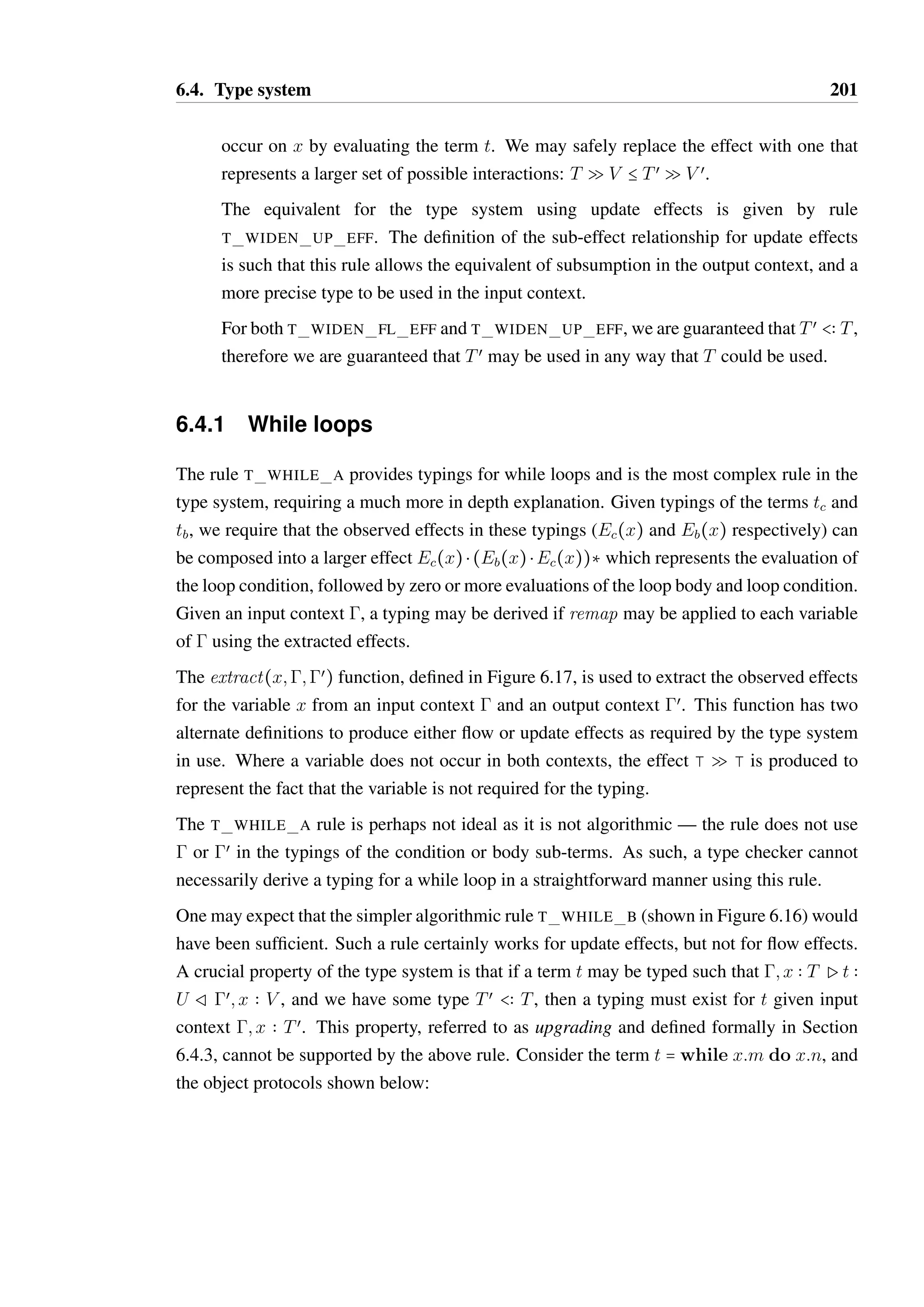 6.4. Type system 199 
Ptrue  BoolR 
T TRUE 
Pfalse  BoolR 
T FALSE 
Punit  UnitR 
T UNIT 
xi  Ti Pt  V Rxi  Ui 
P( 
ÐÐÐÐÐÐÐ@ 
xi  Ti Q Ui):t  ( 
ÐÐÐÐ@ 
Ti Q Ui)  V R 
T FUN FL DEF 
¦i; j: gPvij  Tij Rg 
PSi{mij = (vij ;Sij)}@S  šSi{mij  Tij  Sij}Ÿ@S R 
T OBJECT 
x ¶ dom() Ptx  Tx Rœ œ; x  Tx Ptb  T Rœœ; x  Tœx 
Plet x = tx in tb  T Rœœ T LET 
Pta  Ta Rœ œ Ptb  T Rœœ 
Pta ; tb  T Rœœ T SEQ 
Ð@ 
Ei)  V ¦i: Ti  in(Ei) 
(x) = ( 
; xi  Ti Px(Ð@xi)  V R; xi  remap(Ti;Ei) 
T FUN CALL 
m  T  Sœ  O@S 
; x  O@S Px:m  T R; x  O@Sœ 
T METH CALL 
Ptc  BoolR1 
1 Ptt  Tt R2 1 Ptf  Tf R3 
Pif tc then tt else tf  Tt @ Tf R2 A 3 
T IF 
1 Ptc  BoolR2 3 Ptb  Tb R4 
Ec(x) = extract(x;1;2) Eb(x) = extract(x;3;4) 
œ = {x  remap((x);Ec(x)  (Eb(x)  Ec(x))‡) S x  dom()} 
Pwhile tc do tb  UnitRœ T WHILE A 
Pt  Tœ Rœ Tœ  T 
Pt  T Rœ T SUB 
; x  T Pt  U Rœ; x  V T Q V B Tœ Q V œ 
; x  Tœ Pt  U Rœ; x  V œ T WIDEN FL EFF 
Figure 6.15: Type rules 
 