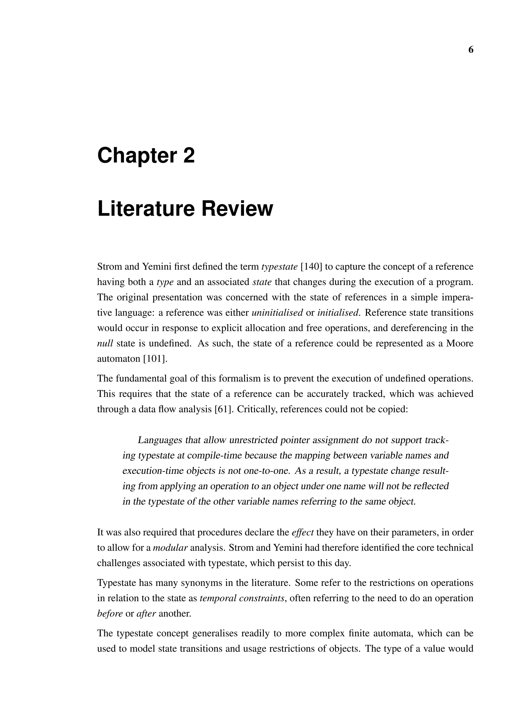6 
Chapter 2 
Literature Review 
Strom and Yemini first defined the term typestate [140] to capture the concept of a reference 
having both a type and an associated state that changes during the execution of a program. 
The original presentation was concerned with the state of references in a simple impera-tive 
language: a reference was either uninitialised or initialised. Reference state transitions 
would occur in response to explicit allocation and free operations, and dereferencing in the 
null state is undefined. As such, the state of a reference could be represented as a Moore 
automaton [101]. 
The fundamental goal of this formalism is to prevent the execution of undefined operations. 
This requires that the state of a reference can be accurately tracked, which was achieved 
through a data flow analysis [61]. Critically, references could not be copied: 
Languages that allow unrestricted pointer assignment do not support track-ing 
typestate at compile-time because the mapping between variable names and 
execution-time objects is not one-to-one. As a result, a typestate change result-ing 
from applying an operation to an object under one name will not be reflected 
in the typestate of the other variable names referring to the same object. 
It was also required that procedures declare the effect they have on their parameters, in order 
to allow for a modular analysis. Strom and Yemini had therefore identified the core technical 
challenges associated with typestate, which persist to this day. 
Typestate has many synonyms in the literature. Some refer to the restrictions on operations 
in relation to the state as temporal constraints, often referring to the need to do an operation 
before or after another. 
The typestate concept generalises readily to more complex finite automata, which can be 
used to model state transitions and usage restrictions of objects. The type of a value would 
 