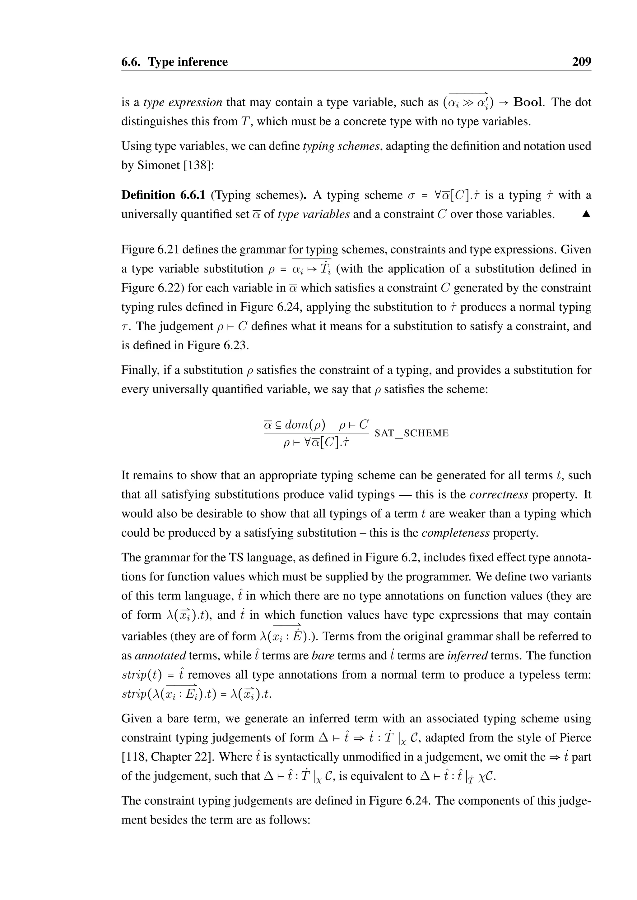 6.5. Principal typings and typing schemes 207 
Given a term t which interacts with an object variable o, the principal effect of o in t has 
the smallest possible trace set, permitting only those sequences of methods calls that could 
occur in t, with the least specific return types on methods that would allow t to be typeable. 
Consider the body term of example function f shown in Figure 6.20. It is clear from the 
usage of y that its principal variable input type must be Bool as demanded by the type 
judgement of an if-then-else statement, while x is an object. We could ascribe any of the 
object types O1@A, O2@A and O3@A to the variable x, and after evaluation the object types 
would be O1@A, O2@{E;H} and O2@F respectively. O1@A is not a principal variable in-put 
type for x as it will permit many more sequences of method calls than is strictly required, 
and also has a lesser return type for the method n than is necessary. O2@A is the principal 
variable input type for x, as is the type O3@A, which is isomorphic. It is arguable that O3@A 
is a preferable solution to O2@A, as it has a minimal object protocol. However as they are 
equivalent it is of little consequence which is chosen, and if the latter is preferable for display 
to a user it can be computed on demand. 
The principal typing of the body of function f is x  O3@A; y  BoolPt  —Rx  O3@F; y  
Bool. From this, it follows that the principal type of f itself is (O3@A Q O3@F;Bool Q 
Bool)  —. 
Unfortunately, principal typings do not exist for all typeable terms in TS, regardless of 
whether update or flow effects are used. 
Theorem 6.5.1. Principal typings do not exist for all terms. 
Proof. by contradiction. 
Let t = f(x). Assume a principal typing 1 = (1; T1;œ 
1) exists for t. 
Let 2 = {f  (Bool Q Bool)  —; x  Bool} and 3 = {f  (Unit Q Unit)  —; x  
Unit}. It can be observed that 2 = (2; —;2) and 3 = (3; —;3) are typings of t. 
As 1 is the principal typing of t, it follows that 2 B 1 and 3 B 1, meaning 1 B 2 and 
1 B 3. 
The minimal domain of 1 is {f; x} as the term t cannot be typed without both f and x in 
the input context by rule T FUN CALL. It follows that we must have 2(f)  1(f) and 
3(f)  1(f). 
By SUB FN, it must be the case that 1(f) = (U Q V )  W such that Bool Q Bool B 
U Q V and Unit Q Unit B U Q V . 
By the definition of the sub-effect relation it must be the case that U  Bool and U  Unit. 
Therefore, U  Bool A Unit. The meet of Bool and Unit is undefined, therefore the 
existence of 3 is a contradiction — there is no principal typing for t. 
 