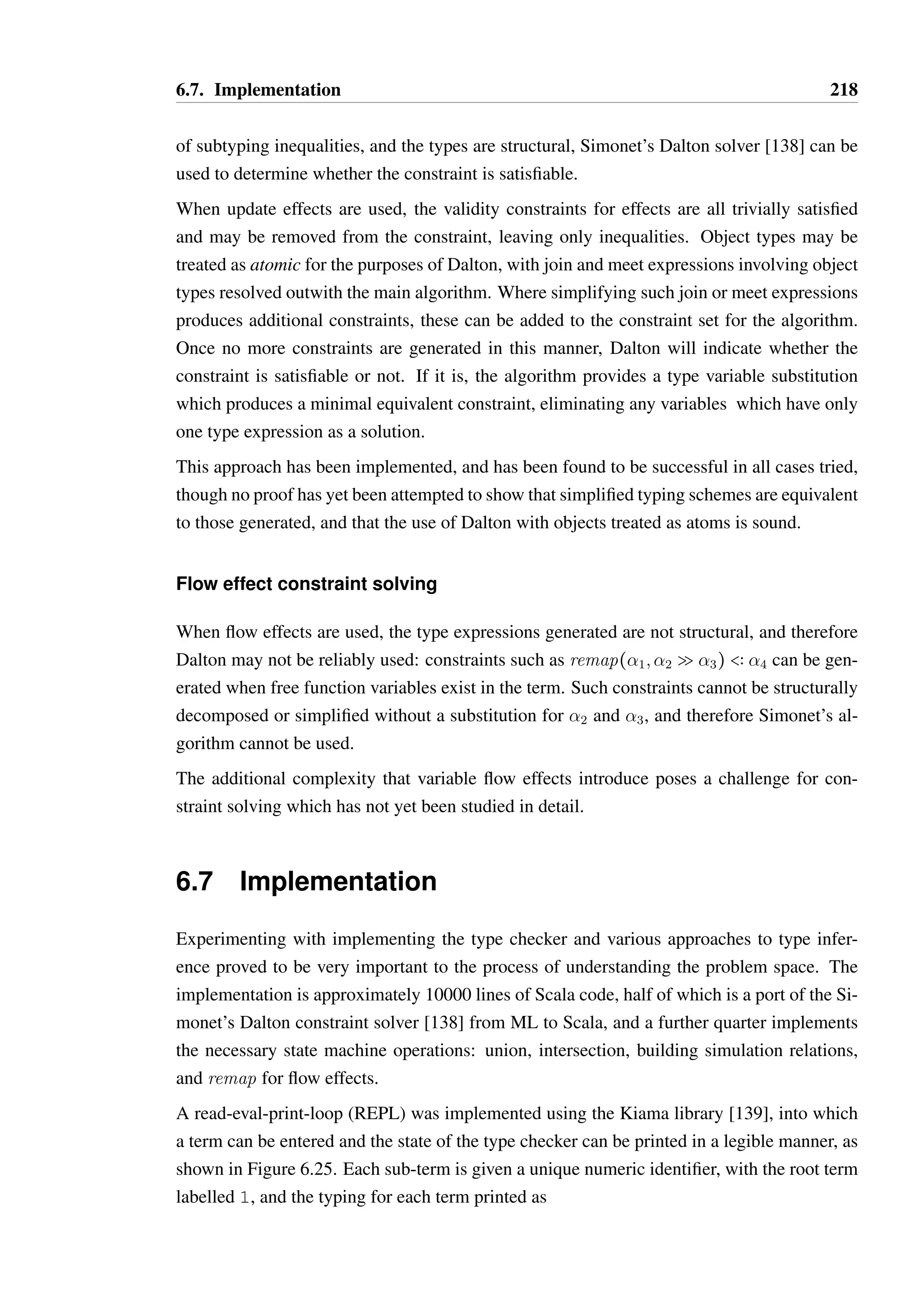 6.6. Type inference 216 
  seq(T) 
s  seq(Tœ) m  V  Tœ  T 
m:s  seq(T) 
The shared method sequences of two types T and Tœ are therefore given by seq(T)9seq(Tœ). 
É 
There is no straightforward way to extract or represent all the additional sub-constraints for 
O@S A  as the structure of  is unknown, therefore seq() is unknown. 
Simplifying effect expressions 
The predicate  Ø valid( _E 
) requires that: 
• All constituent type expressions produce valid types after substitution 
• The effect expression can then be collapsed into a single effect of form ( _E) = T Q U 
or T SU 
• The resulting effect is valid: valid(( _E 
)). 
_Effect combinator expressions can often be readily simplified, U 
_T 
_U 
_T 
particularly where they do 
not contain variable effects, i.e. those of form  Q œ or  S œ. Based upon the rules 
for effect combinators in Section 6.3.7, we can decide whether two effects can be composed 
based upon their structure. This will produce an effect of form Q or S which will 
often contain type expressions that provide further constraints by analysing any produced 
meet expressions. 
Expressions involving update effects With an effect concatenation expression where 
at least one of the two effects is an update effect, we may simplify the effect expression and 
extract additional constraints in the following ways, regardless of whether either effect is a 
variable effect: 
• _T 
S _U 
 _VS _W 
= _T 
S _W 
when _U 
 _V 
, otherwise it is undefined. 
• _T 
S _U _V 
Q _W 
may be simplified to _T 
S remap( _U 
; _V 
Q _W 
) when _U 
 _V 
. It 
may be tempting to simplify this further to _T 
S _W 
, as remap(U; V Q W)  W by 
_Lemma A.6.1, but this potentially loses type information. 
• Q  S may be simplified to S when U 
_W 
_T 
_W 
_V 
_U 
_T 
 _V 
. Any extra information 
that would be derived by applying _T 
Q _U 
to some input type is irrelevant as it will be 
lost by the subsequent application of _V 
S _W 
. 
 