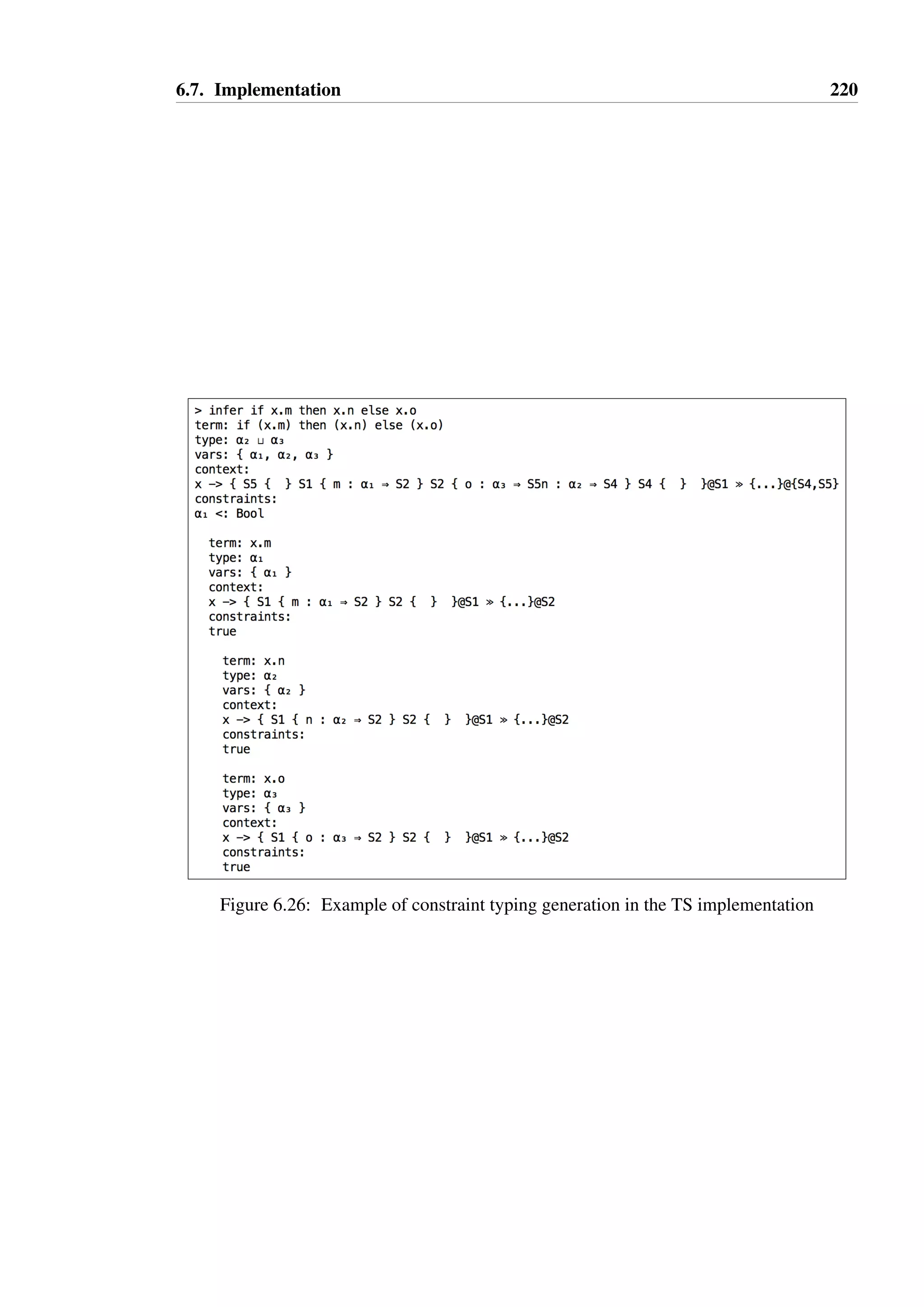 6.7. Implementation 218 
of subtyping inequalities, and the types are structural, Simonet’s Dalton solver [138] can be 
used to determine whether the constraint is satisfiable. 
When update effects are used, the validity constraints for effects are all trivially satisfied 
and may be removed from the constraint, leaving only inequalities. Object types may be 
treated as atomic for the purposes of Dalton, with join and meet expressions involving object 
types resolved outwith the main algorithm. Where simplifying such join or meet expressions 
produces additional constraints, these can be added to the constraint set for the algorithm. 
Once no more constraints are generated in this manner, Dalton will indicate whether the 
constraint is satisfiable or not. If it is, the algorithm provides a type variable substitution 
which produces a minimal equivalent constraint, eliminating any variables which have only 
one type expression as a solution. 
This approach has been implemented, and has been found to be successful in all cases tried, 
though no proof has yet been attempted to show that simplified typing schemes are equivalent 
to those generated, and that the use of Dalton with objects treated as atoms is sound. 
Flow effect constraint solving 
When flow effects are used, the type expressions generated are not structural, and therefore 
Dalton may not be reliably used: constraints such as remap(1;2 Q 3)  4 can be gen-erated 
when free function variables exist in the term. Such constraints cannot be structurally 
decomposed or simplified without a substitution for 2 and 3, and therefore Simonet’s al-gorithm 
cannot be used. 
The additional complexity that variable flow effects introduce poses a challenge for con-straint 
solving which has not yet been studied in detail. 
6.7 Implementation 
Experimenting with implementing the type checker and various approaches to type infer-ence 
proved to be very important to the process of understanding the problem space. The 
implementation is approximately 10000 lines of Scala code, half of which is a port of the Si-monet’s 
Dalton constraint solver [138] from ML to Scala, and a further quarter implements 
the necessary state machine operations: union, intersection, building simulation relations, 
and remap for flow effects. 
A read-eval-print-loop (REPL) was implemented using the Kiama library [139], into which 
a term can be entered and the state of the type checker can be printed in a legible manner, as 
shown in Figure 6.25. Each sub-term is given a unique numeric identifier, with the root term 
labelled 1, and the typing for each term printed as 
 