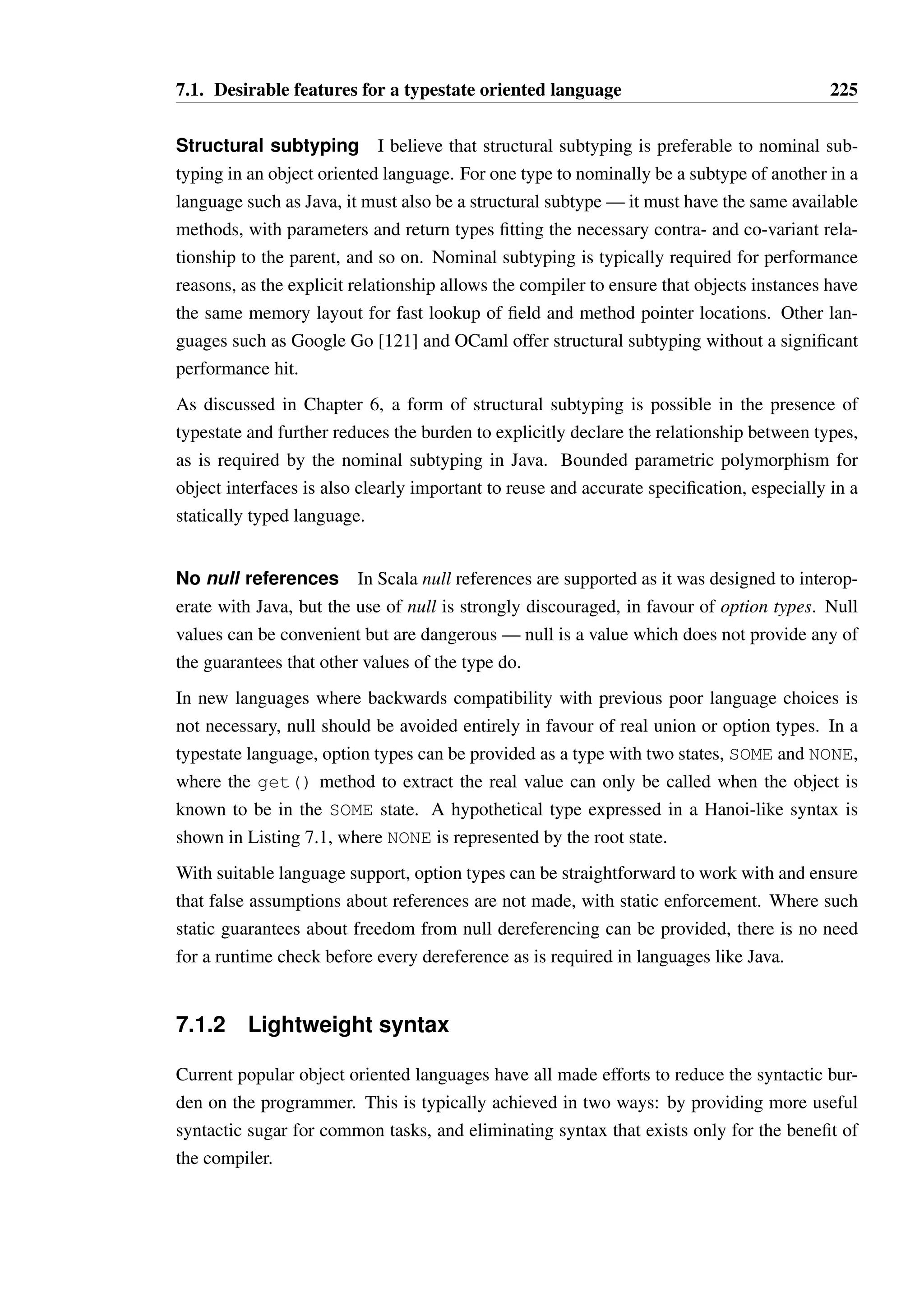 7.1. Desirable features for a typestate oriented language 223 
7.1 Desirable features for a typestate oriented lan-guage 
I believe a new typestate-oriented language should attempt to achieve the following goals: 
• Be statically typed, with a type system that will not prove overly restrictive or frustrat-ing 
to competent software engineers. 
• Provide a lightweight syntax inspired by the best features of other successful, contem-porary 
programming languages. 
• Provide a coherent strategy for writing parallel code to exploit multi-core processors, 
and in general for writing distributed systems. 
A language which could perhaps be augmented to satisfy these requirements is OCaml. The 
strict functional ML core provides a straightforward syntax and semantics which can be 
exploited to write concise, parallel code, while the object sub-language and reference types 
provide the scope to explore the challenges of typestate and alias permissions. 
While OCaml is popular, it has failed to achieve the widespread popularity of languages 
like Java or C#. The Scala language, with a syntax that is more familiar to users of such 
languages and with easier integration with legacy Java/C#, is more popular for this reason 
and would also serve as a viable basis for a future typestate oriented language. The type 
system of Scala is however much more complex and less widely studied than that of OCaml 
(and other ML flavours). 
I am unaware of any other languages which come closer to satisfying the requirements as 
specified, or which could provide a better foundation to work with. Given the additional 
challenge of addressing contemporary requirements for parallel and distributed systems, a 
new language which borrows heavily from the syntax and semantics of other successful 
languages may be the best approach to realising the goals of a typestate oriented language, 
much as Scala succeeded in its goals of producing a viable object-functional language by 
borrowing from both Java and Odersky’s knowledge of functional languages. 
I am hopeful that as the construction of parallel and distributed systems become a standard 
and essential skill set in industry, that more attention will be paid to the concept and benefits 
of typestate in such a setting, and as a result future languages will be invented or augmented 
to support it. Such languages may not be statically typed, and instead take the approach 
of Plaid where typestate is enforced dynamically to lower the impact of the type system’s 
complexity. 
Each of the specific requirements listed above shall be discussed in more detail below. 
 