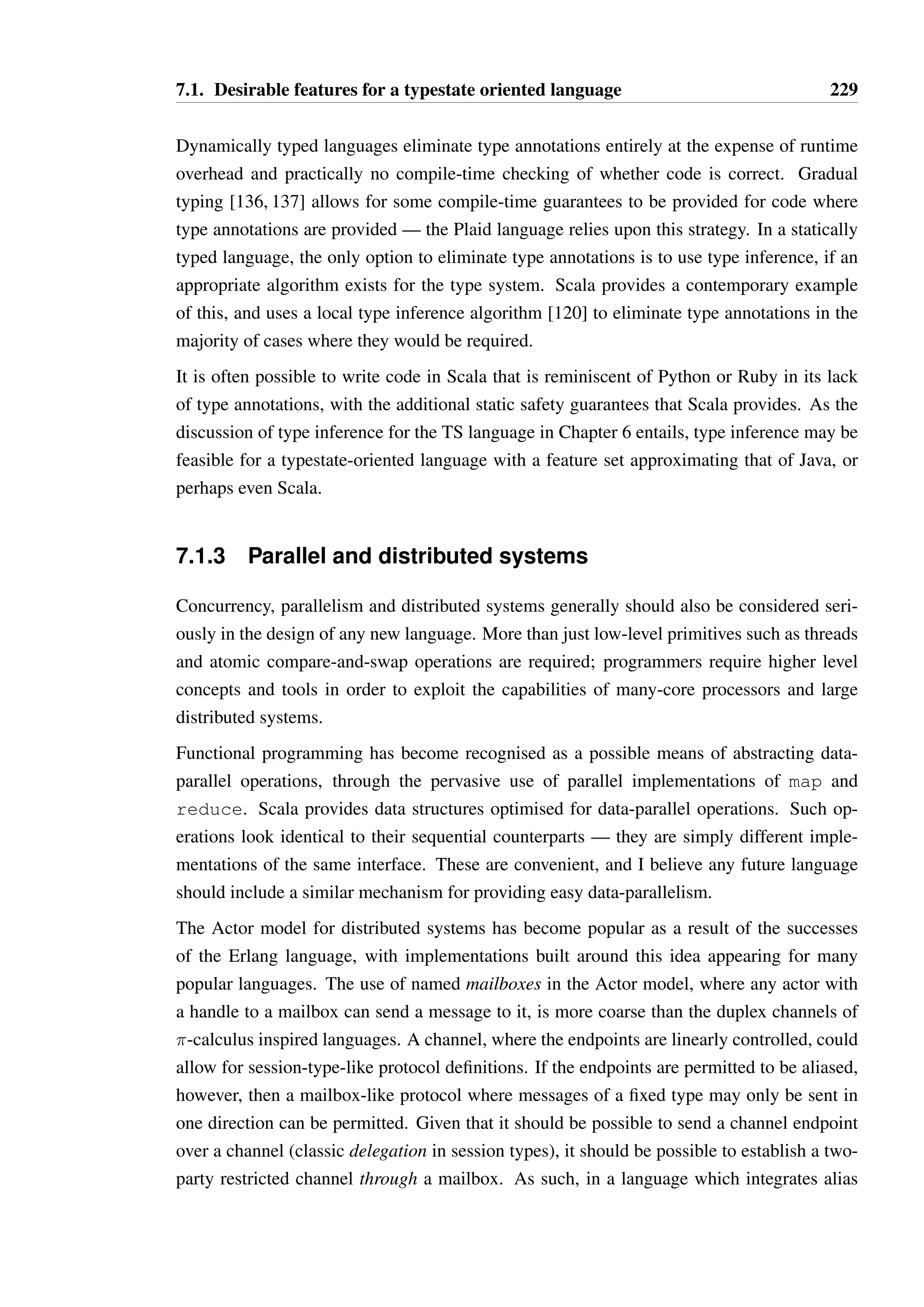 7.1. Desirable features for a typestate oriented language 227 
1 public CollectionString extractEmptyStrings(CollectionString strs) { 
2 ArrayListString nonEmptyStrs = new ArrayListString(); 
3 IteratorString iter = strs.iterator(); 
4 while(iter.hasNext()) { 
5 String str = iter.next(); 
6 if(str.length() == 0) continue; 
7 nonEmptyStrs.add(str); 
8 } 
9 
10 return nonEmptyStrs; 
11 } 
Listing 7.2: An example of redundant type annotations in Java 
flexible syntax for method invocation could provide a means to support programmer-defined 
DSLs. This has allowed libraries to provide convenient mechanisms for data-parallelism and 
actor based concurrency, without any changes to the core language. 
I believe that Scala’s successes in this area, and the syntactic convenience that can be derived 
from them, indicate that higher order functions and closures which allow implicit capture are 
essential features for any new language. 
Unnecessary syntax 
Many languages require programmers to write code which is “obvious” in most situations. 
The simplest example of this is the semi-colon in imperative languages derived from C. In the 
vast majority of cases, the end of one statement and the beginning of another is completely 
obvious to the programmer. The semicolon exists for the sake of the parser, which often 
has only fixed look-ahead and no ability to backtrack and attempt alternative interpretations 
of a collection of tokens. This may have been justifiable in an era of limited memory and 
processing power, but with the several orders of magnitude increase in both over the last two 
decades this is no longer the case. Regardless, reasonable conventions involving the use of 
whitespace that match the behaviour of programmers in structuring their own code, as found 
in Python and Scala, work well in practice and do not require a complex parser. 
A much more important class of unhelpful syntax, in some contexts, is that of type annota-tions. 
These are a common source of frustration for programmers in many languages — in 
Java, for instance, it is very common to have to write code in a manner where type informa-tion 
is repeated frequently, as shown in Listing 7.2. 
The verbosity of Java is what has driven many programmers to other Java-compatible lan-guages 
that do not require so many type annotations. Groovy is a prominent example of a 
dynamically typed language for the JVM, while Scala is perhaps the most popular statically 
typed alternative to Java on the JVM. 
 