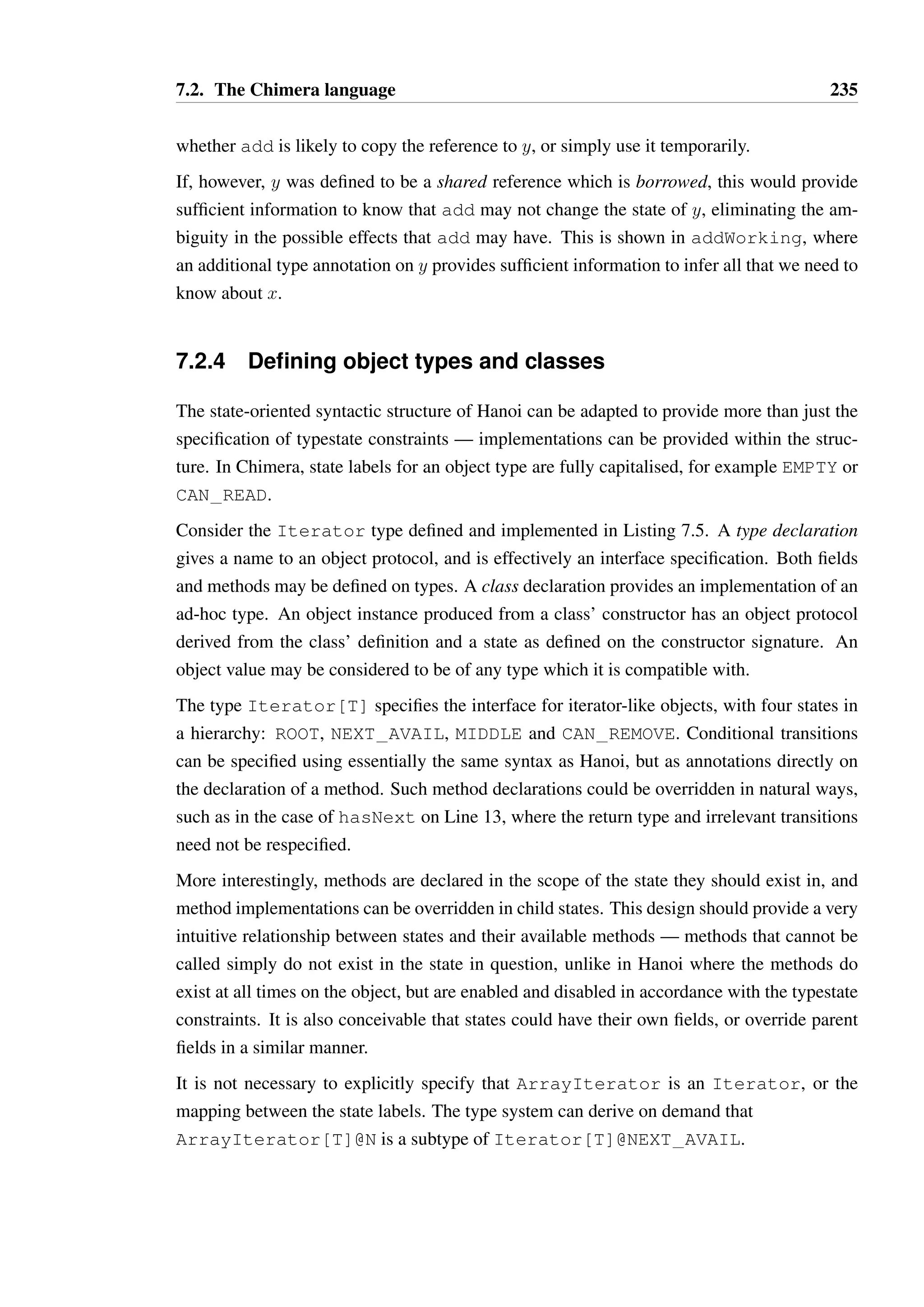 7.2. The Chimera language 233 
1 type Int { 
2 def +(borrow other : Int) : Int 
3 def -(borrow other : Int) : Int 
4 // ... 
5 } 
67 
class Accumulator { 
8 private var acc : Int = 0 
9 
10 def apply(borrow i : Int  Int) : Unit = { 
11 acc = acc + i 
12 } 
13 
14 def getTotal() : Int = acc 
15 } 
16 
17 // ... 
18 
19 val acc = new Accumulator() 
20 acc(1) 
21 acc(2) 
22 println(acc.getTotal()) 
Listing 7.3: Method definition in Chimera 
Similarly, the requirements of the method + would have also provided the required type for 
i. As such, the signature of the method apply could simply have been 
def apply(i) = .... For the purposes of documentation however, we may wish to 
preserve at least the type, permission and reference copying requirements for i. 
7.2.3 Function literals 
Function literals are syntactic sugar for creating objects with apply methods, and function 
types are similarly sugar for object types. Listing 7.4 shows some examples of function 
literals. A function literal defines the names of its parameters between brackets, optionally 
declaring the effect type for those parameters, and follows this with an expression body. 
The function literal assigned to returnsConstant implicitly captures the reference x 
into the context of the body expression. For such a simple function and reference type this is 
of little consequence, though permitting this in general is a complex topic which is discussed 
in Section 7.3.3. 
The function literal assigned to closeIfOpen takes a single parameter of an unspecified 
type. We may hope to be able to infer what the type of s may be in this situation, using 
similar techniques to those in the TS language. This may indeed be possible, though there 
are two rather different answers that may be derived depending on whether s is a unique or 
shared reference. If s is unique, then we may derive the following typing scheme: 
 