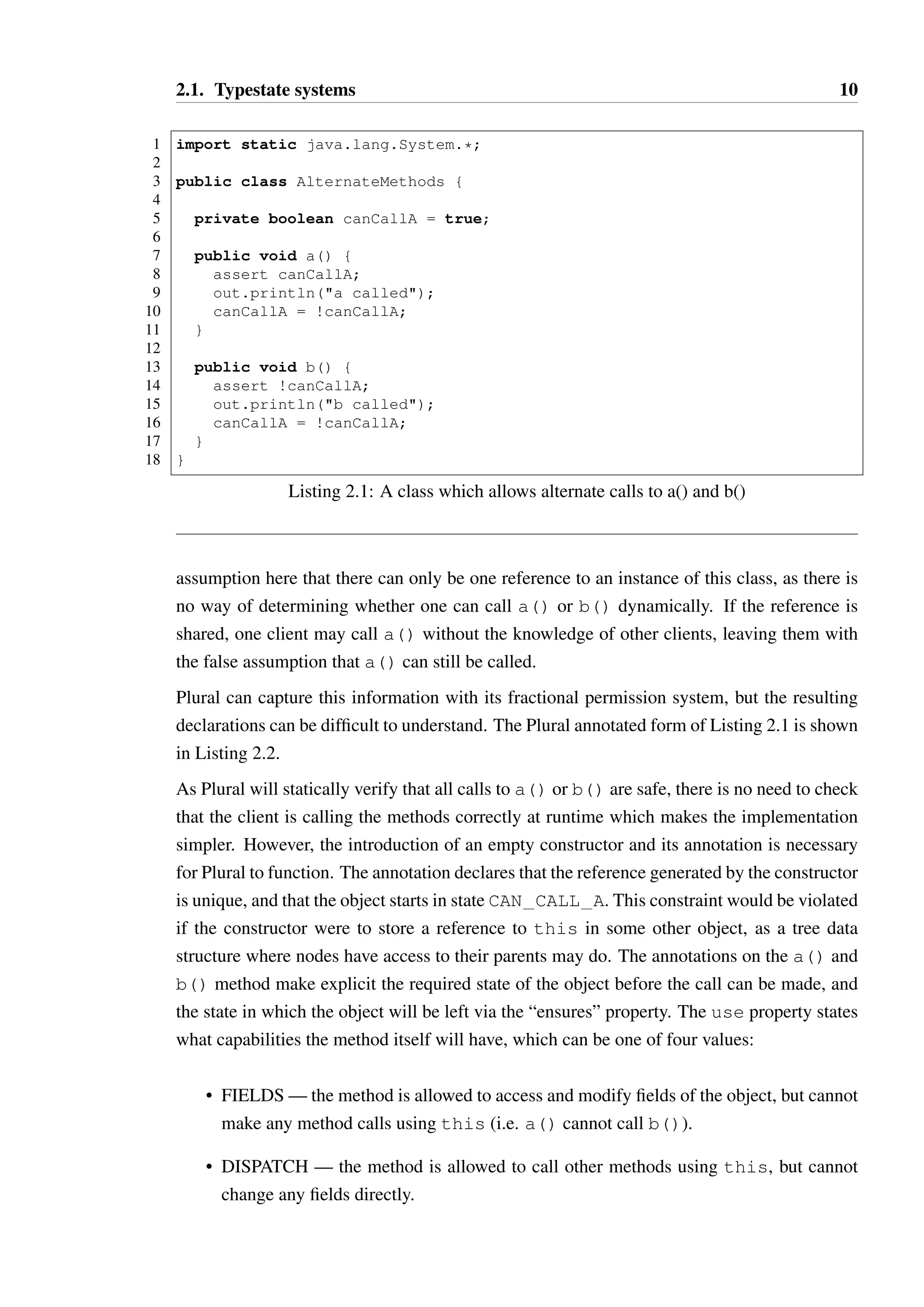 2.1. Typestate systems 10 
1 import static java.lang.System.*; 
23 
public class AlternateMethods { 
45 
private boolean canCallA = true; 
67 
public void a() { 
8 assert canCallA; 
9 out.println(a called); 
10 canCallA = !canCallA; 
11 } 
12 
13 public void b() { 
14 assert !canCallA; 
15 out.println(b called); 
16 canCallA = !canCallA; 
17 } 
18 } 
Listing 2.1: A class which allows alternate calls to a() and b() 
assumption here that there can only be one reference to an instance of this class, as there is 
no way of determining whether one can call a() or b() dynamically. If the reference is 
shared, one client may call a() without the knowledge of other clients, leaving them with 
the false assumption that a() can still be called. 
Plural can capture this information with its fractional permission system, but the resulting 
declarations can be difficult to understand. The Plural annotated form of Listing 2.1 is shown 
in Listing 2.2. 
As Plural will statically verify that all calls to a() or b() are safe, there is no need to check 
that the client is calling the methods correctly at runtime which makes the implementation 
simpler. However, the introduction of an empty constructor and its annotation is necessary 
for Plural to function. The annotation declares that the reference generated by the constructor 
is unique, and that the object starts in state CAN CALL A. This constraint would be violated 
if the constructor were to store a reference to this in some other object, as a tree data 
structure where nodes have access to their parents may do. The annotations on the a() and 
b() method make explicit the required state of the object before the call can be made, and 
the state in which the object will be left via the “ensures” property. The use property states 
what capabilities the method itself will have, which can be one of four values: 
• FIELDS—the method is allowed to access and modify fields of the object, but cannot 
make any method calls using this (i.e. a() cannot call b()). 
• DISPATCH — the method is allowed to call other methods using this, but cannot 
change any fields directly. 
 