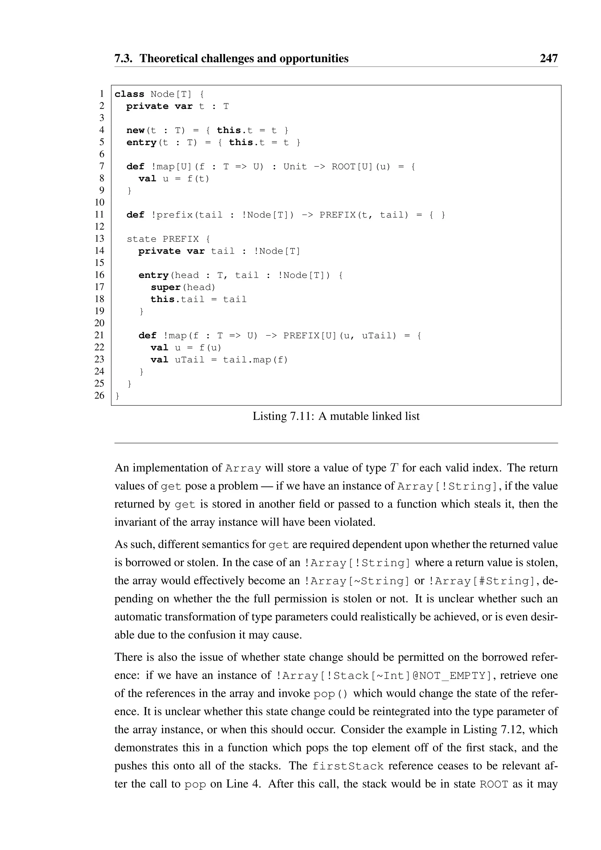 7.3. Theoretical challenges and opportunities 245 
• The remote process has gone rogue, sending invalid data for the current expected state 
of the channel. 
All of these exceptional circumstances are best represented as thrown exceptions, which the 
process can handle and attempt to recover from if possible (i.e. attempt to set up a new 
channel, potentially to a replacement process). Whether those exceptions should result in 
a state change in the object is unclear — if a state change were specified, then the alias 
control semantics of Chimera would require a unique reference be used to interact with the 
channel. This may prove overly restrictive in practice; there may be some situations where a 
protocol is desired that is effectively stateless, which would allow more than one component 
in a process is able to use the channel. If exceptions do not trigger state transitions, then the 
channel’s state will not be a faithfully represented by the protocol — an exception is thrown 
to indicate the channel is broken, but the state of the object would still allow methods to be 
called. 
Some careful consideration of the memory model for Chimera is also required. The simplest 
option would be to require that each Chimera process exist in a separate memory space—no 
shared data would exist between processes. Passing data over a channel, when both processes 
are local, could be implemented as a deep copy of the object and a passing of a reference to 
the copy. If the type were in fact immutable, such as an Int, then the object need not even 
be copied. Analysis of user-defined types to determine when they are effectively immutable 
in this manner could be used to allow this optimisation for arbitrary types. 
7.3 Theoretical challenges and opportunities 
Formalising a language like Chimera poses significant theoretical challenges, as it mixes 
structural subtyping, parametric polymorphism, alias control and typestate. Attempts have 
been made to provide a formal core for the Scala language [5,112], though much of the com-plexity 
in such formalisms is as a result of path-dependent types, which allow a restricted 
form of dependent typing and are necessary for mix-in inheritance and parametric polymor-phism. 
As I am not proposing that Chimera attempt to provide mix-in inheritance, such a 
formalism may be a poor choice as a basis for the definition of Chimera. 
It may be possible to formalise a language such as Chimera using Abadi and Cardelli’s 
seminal work [1] as a foundation. 
Beyond this, there are many interesting things that one could potentially do in a language 
with deeply integrated support for aliasing and typestate, and also some cases which will 
require careful consideration in the theoretical work to retain soundness; each of these are 
covered separately below. 
 