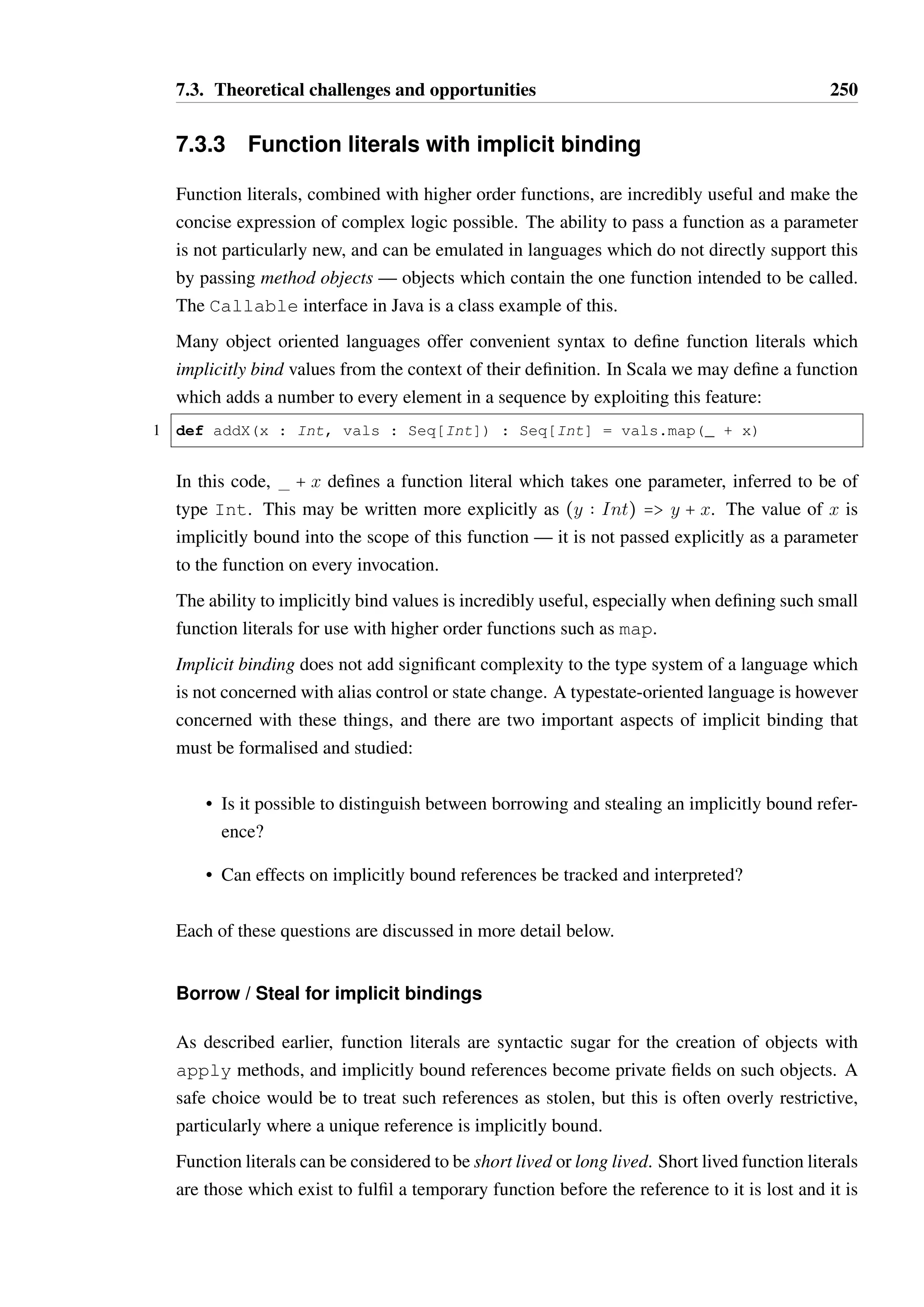 7.3. Theoretical challenges and opportunities 248 
1 def copyFirstToAll(borrow a : !Array[!Stack[Int]@NOT_EMPTY]) : Unit = { 
2 if(a.length()  1) return; 
3 val firstStack = a.get(0) 
4 val topElem = firstStack.pop() 
5 var i = 0 
6 while(i  a.length()) { 
7 val stack = a.get(i); 
8 stack.push(topElem); 
9 i = i + 1; 
10 } 
11 } 
Listing 7.12: Temporary state change of borrowed return values 
be potentially empty. The best type we could assign to the array at this point would be 
!Array[!Stack[Int]@ROOT]. 
After this, the calls to push on each stack on Line 7 would not change the type of the 
array, as changing the state of one stack from ROOT to NOT EMPTY does not change the 
upper bound on the state of the stacks which the type parameter represents. This may be 
disappointing, as to a programmer it is clear that push will be invoked on every element 
of the array and therefore one may reasonably expect that the type of the array should be 
!Array[!Stack[Int]@NOT EMPTY] again after the completion of the loop. Such 
reasoning is unlikely to be possible in general. 
As such, the type on the parameter a is actually invalid, as the type parameter on a is not 
accurate. 
An additional problem exists in the code: the variables firstStack and stack are aliases 
of one another during the first iteration of the loop, but it is unlikely that the type system 
would be able to derive this association. As such, if the firstStack variable were to be 
used again during or after the loop, it would be possible for the two references to have an 
inconsistent view of the state of the same object, as both references would be believed to be 
unique. 
Given the above difficulties, the only sound option may be to require that return values are 
explicitly annotated as offering a borrowed or stolen reference, and that the state of borrowed 
references cannot be changed. In the case of Array, variants of the get method could be 
provided to cater for each possible scenario: 
1 def peek(borrow index : Int) : borrow T 
2 def share(borrow index : Int) : steal T - ROOT[T] 
3 def take(borrow index : Int) : steal T - ROOT[#T] 
The peek method would allow the client to use the value from a given index temporarily, 
and in a manner which does not change its state. The share method copies the reference in 
the array such that it will become shared, resulting in a change in the type parameter of the 
 