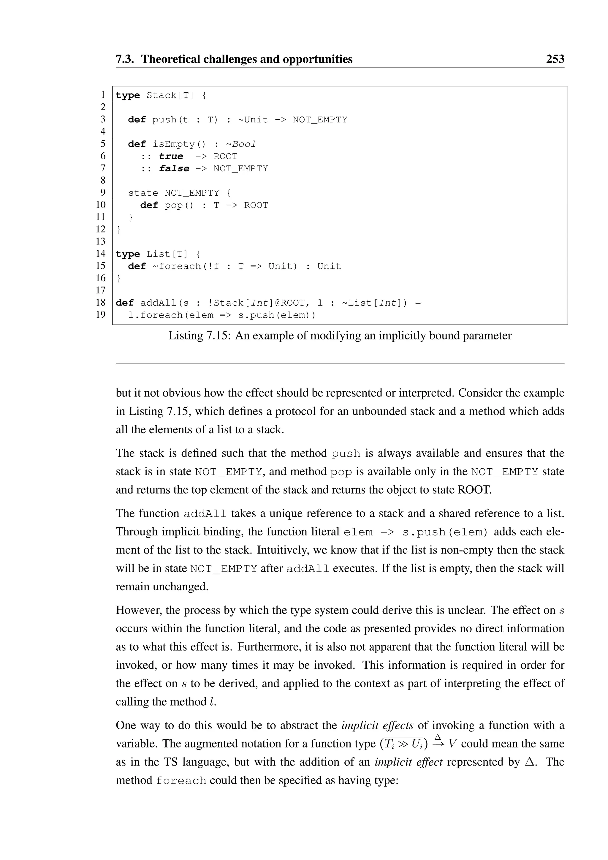 7.3. Theoretical challenges and opportunities 251 
eligible for garbage collection. Long lived function literals are those which escape the scope 
of their definition, and as such the implicitly bound references they carry also escape. 
The vast majority of function literals are short lived, such as in list.map( + 1) or 
list.reduce( * ). A short lived function may capture a unique reference and use 
it in a manner which changes its state, but after the function has ceased to serve a purpose a 
programmer may expect that the original reference should still be unique. For instance, we 
may implement copying a list as follows: 
1 type List[T] { 
2 ... 
3 def foreach(borrow f : T = Unit) : Unit 
4 } 
5 
6 def copy(borrow from : List[Int]) : !List[Int] = { 
7 val l = new List[Int]() 
8 from.foreach(x = l.add(x)) 
9 return l 
10 } 
The reference l starts as a unique reference, which is then implicitly bound into the function 
literal x = l.add(x). The foreach function is defined such that it borrows the func-tion 
literal, therefore we may infer that l will not escape the scope of copy as part of the 
function literal. As the function literal is no longer used after the call to foreach, it is not 
unreasonable to expect that l is still a unique reference when it is returned as the result of the 
function. 
This reasoning represents an extension of the proposed inference of borrow and steal anno-tations 
for method parameters, though it is unclear how far this can or should be generalised. 
For instance, consider the example in Listing 7.14 which splits a list into two pieces. The 
function partition borrows the parameter f, which is a unique reference to a function. 
This function is provided to the constructor of Partitioner, which steals the reference, 
storing it in a private field. However the Partitioner reference is short-lived, existing 
only locally within the partition method after which it would be garbage collected. The 
parameter f is only temporarily an opaque reference, but it may be reasonable to assume 
that it can be treated as a unique reference after the return of partition. This reasoning 
is more complex than in the previous example, and further investigation would be required 
in order to determine whether this can be proven sound in general. 
7.3.4 Implicit effects 
As in the description of functions in the TS language, the application of a function may have 
an effect on its bound variables. The same is potentially true of an implicitly bound variable, 
 