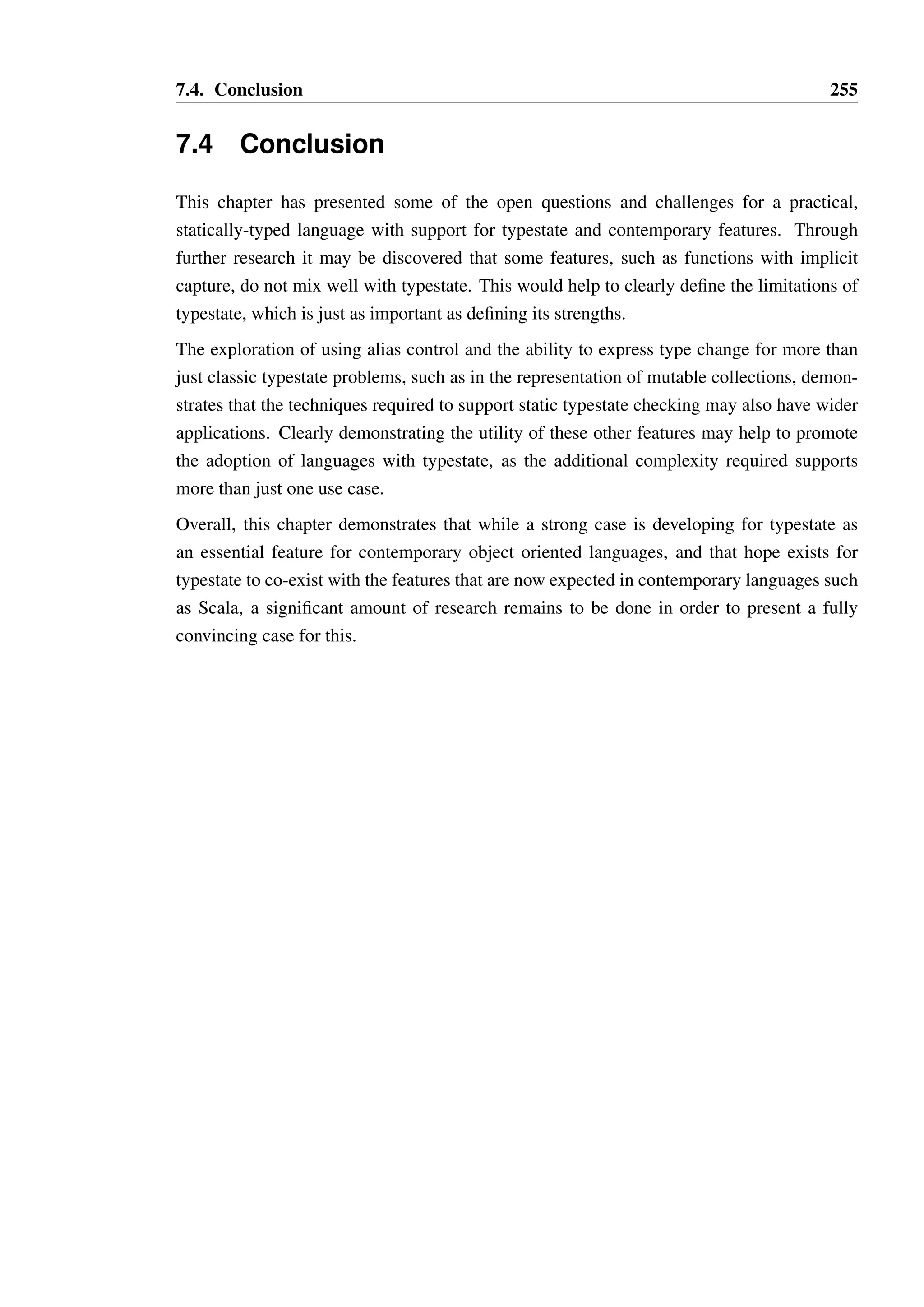 7.3. Theoretical challenges and opportunities 253 
1 type Stack[T] { 
23 
def push(t : T) : Unit - NOT_EMPTY 
45 
def isEmpty() : Bool 
6 :: true - ROOT 
7 :: false - NOT_EMPTY 
89 
state NOT_EMPTY { 
10 def pop() : T - ROOT 
11 } 
12 } 
13 
14 type List[T] { 
15 def foreach(!f : T = Unit) : Unit 
16 } 
17 
18 def addAll(s : !Stack[Int]@ROOT, l : List[Int]) = 
19 l.foreach(elem = s.push(elem)) 
Listing 7.15: An example of modifying an implicitly bound parameter 
but it not obvious how the effect should be represented or interpreted. Consider the example 
in Listing 7.15, which defines a protocol for an unbounded stack and a method which adds 
all the elements of a list to a stack. 
The stack is defined such that the method push is always available and ensures that the 
stack is in state NOT EMPTY, and method pop is available only in the NOT EMPTY state 
and returns the top element of the stack and returns the object to state ROOT. 
The function addAll takes a unique reference to a stack and a shared reference to a list. 
Through implicit binding, the function literal elem = s.push(elem) adds each ele-ment 
of the list to the stack. Intuitively, we know that if the list is non-empty then the stack 
will be in state NOT EMPTY after addAll executes. If the list is empty, then the stack will 
remain unchanged. 
However, the process by which the type system could derive this is unclear. The effect on s 
occurs within the function literal, and the code as presented provides no direct information 
as to what this effect is. Furthermore, it is also not apparent that the function literal will be 
invoked, or how many times it may be invoked. This information is required in order for 
the effect on s to be derived, and applied to the context as part of interpreting the effect of 
calling the method l. 
One way to do this would be to abstract the implicit effects of invoking a function with a 
variable. The augmented notation for a function type (Ti Q Ui)  Ð V could mean the same 
as in the TS language, but with the addition of an implicit effect represented by . The 
method foreach could then be specified as having type: 
 