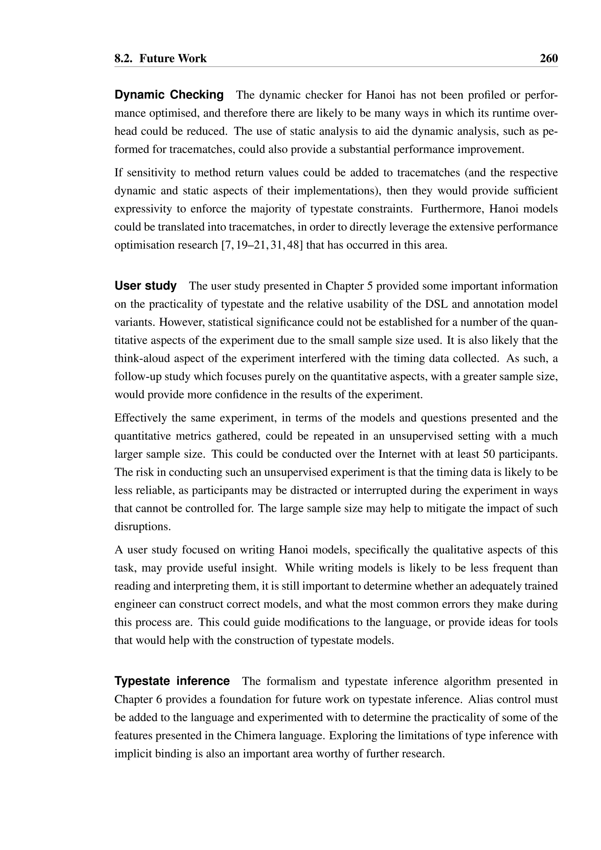 8.2. Future Work 258 
in detail, and finding an approach which is compatible with the existing work on the TS 
language, will be an essential step towards providing a more complete and realistic language. 
Finally, the user study conducted on Hanoi has a variety of limitations. It was not conducted 
with enough participants to gain statistically significant results on a number of its hypothe-ses, 
diminishing the ability to make any firm claims based on its results. It is also not clear 
whether the results can be generalised — can it really be said whether a state-oriented ap-proach 
would be preferable to users in any language other than Hanoi? Does evidence of the 
ability of programmers to understand Hanoi models in the context of short code examples 
predict the ability to understand typestate in real programs? A broader study of typestate 
would be required to provide a more definitive answer to this question. Such a study should 
also attempt to study programmers as they actually use the language, and build a body of 
qualitative evidence over a much longer period of time on the attitudes and experiences of 
programmers using typestate. 
8.2 Future Work 
This thesis has uncovered many possible directions for further research. 
Typestate modelling While the Hanoi language has been demonstrated to be capable 
of modelling the most common typestate constraints, there are still some areas for potential 
improvement: 
• The ability to specify conditions based on parameter values, while rarely required, 
would generalise the mechanism for expressing conditional transitions. In particular, 
the pattern of passing boolean flags to methods to select behaviour is common in some 
APIs, and may have an impact on the selection of successor states. 
• Modelling “views” on an object, as presented by Milit˜ao [96] , is likely to be valuable 
when modelling objects which support communication and sharing between compo-nents 
in a system, and provide better opportunities for customising the semantics of 
such sharing than the parallel state machines of Plural or Plaid. 
Implementing views requires much deeper integration into the type system and runtime 
system of a language — “splitting” a reference is not typically an explicit operation, 
and the runtime system of Java or C# does not typically store the additional meta-data 
on each reference that would be required to distinguish which view a reference relates 
to. 
 